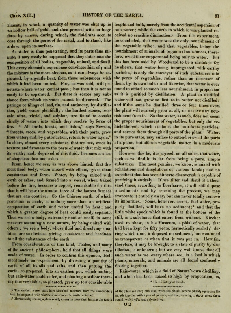 riment, in which a quantity of water was shut up in an hollow ball of gold, and then pressed with an huge force by screws, during which, the fluid was seen to ooze through the pores of the metal, and to stand, like a dew, upon its surface. As water is thus penetrating, and its parts thus mi- nute, it may easily be supposed that they enter into the composition of all bodies, vegetable, animal, and fossil. This every chemist’s experience convinces him of; and the mixture is the more obvious, as it can always be se- parated, by a gentle heat, from those substances with which it had been united. Fire, as was said, will pe- netrate where water cannot pass ; but then it is not so easily to be separated. But there is scarce any sub- stance from which its water cannot be divorced. The parings or filings of lead, tin, and antimony, by distilla- tion, yield water plentifully: the hardest stones, sea- salt, nitre, vitriol, and sulphur, are found to consist chiefly of water; into which they resolve by force of fire. “ All birds, beasts, and fishes,” says Newton, “ insects, trees, and vegetables, with their parts, grow from water; and, by putrefaction, return to water again.” In short, almost every substance that we see, owes its texture and firmness to the parts of water that mix with its earth; and, deprived of this fluid, becomes a mass of shapeless dust and ashes. From hence we see, as was above hinted, that this most fluid body, when mixed with others, gives them consistence and form. Water, by being mixed with earth or ashes, and formed into a vessel, when baked before the fire, becomes a coppel, remarkable for this, that it will bear the utmost force of the hottest furnace that art can contrive. So the Chinese earth, of which porcelain is made, is nothing more than an artificial composition of earth and water united by heat; and which a greater degree of heat could easily separate. Thus we see a body, extremely fluid of itself, in some measure assuming a new nature, by being united with others ; we see a body, whose fluid and dissolving qua- lities are so obvious, giving consistence and hardness to all the substances of the earth. From considerations of this kind, Thales, and many of the ancient philosophers, held that all things were made of water. In order to confirm this opinion, Hel- mont made an experiment, by divesting a quantity of earth of all its oils and salts, and then putting this earth, so prepared, into an earthen pot, which nothing but rain-water could enter, and planting a willow there- in ; this vegetable, so planted, grew up to a considerable 1 The earthen vessel must have absorbed moisture from the surrounding »rth, impregnated with whatever substance the earth contained. Hermetically sealing a glass vessel, mean* no more than heating the mouth height and bulk, merely from the accidental aspersion of rain-water; while the earth in which it was planted re- ceived no sensible diminution.' From this experiment, he concluded, that water was the only nourishment of the vegetable tribe; and that vegetables, being the nourishment of animals, all organized substances, there- fore, owed their support and being only to water. But this has been said by Woodward to be a mistake: for he shews, that water being impregnated with earthy particles, is only the conveyer of such substances into the pores of vegetables, rather than an increaser of them, by its own bulk: and likewise, that water is ever found to afford so much less nourishment, in proportion as it is purified by distillation. A plant in distilled water will not grow so fast as in water not distilled: and if the same be distilled three or four times over, the plant will scarcely grow at all, or receive any nou- rishment from it. So that water, as such, does not seem the proper nourishment of vegetables, but only the ve- hicle thereof, which contains the nutritious particles, and carries them through all parts of the plant. Water, in its pure state, may suffice to extend or swell the parts of a plant, but affords vegetable matter in a moderate proportion. However this be, it is agreed, on all sides, that water, such as we find it, is far from being a pure, simple substance. The most genuine, we know, is mixed with exhalations and dissolutions of various kinds; and no expedient that has been hitherto discovered, is capable of purifying it entirely. If we filter and distil it a thou- sand times, according to Boerhaave, it will still depose a sediment: and by repeating the process, we may evaporate it entirely away, but can never totally remove its impurities. Some, however, assert, that water, pro- perly distilled, will have no sediment;* and that the little white speck which is found at the bottom of the still, is a substance that enters from without. Kircher used to shew, in his Musaeum, a phial of water, that had been kept for fifty years, hermetically sealed ;1 2 du- ring which time, it deposed no sediment, but continued as transparent as when first it was put in. How far, therefore, it may be brought to a state of purity by dis- tillation, is unknown ; but we very well know, that all such water as we every where see, is a bed in which plants, minerals, and animals are all found confusedly floating together. Rain-water, which is a fluid of Nature’s own distilling, and which has been raised so high by evaporation, is, * Hill’s History of Fossils. of the phial red hot; and thus, when the glass is become pliant, squeezing the mouth together with a pair of pincers, and then twisting it aix or seven titles • round, which effectually cle:es it up.