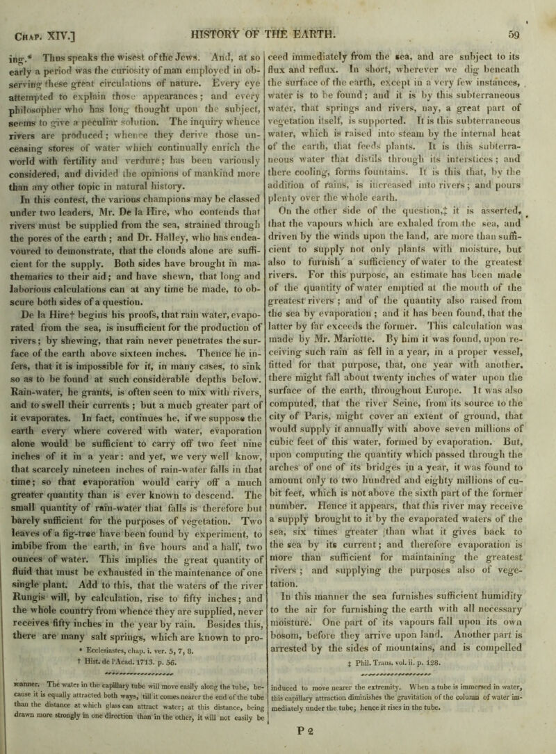 ing.* Thus speaks the wisest of the Jews. Ami, at so early a period was the curiosity of man employed in ob- serving these great circulations of nature. Every eye attempted to explain those appearances; and every philosopher who has long’ thought upon the subject, seems to give a peculiar solution. The inquiry whence rivers are produced; whence they derive those un- ceasing stores of water which continually enrich the world with fertility and verdure; has been variously considered, and divided the opinions of mankind more than any other topic in natural history. In this contest, the various champions may be classed under two leaders, Mr. De la Hire, who contends that rivers must be supplied from the sea, strained through the pores of the earth ; and Dr. Halley, who has endea- voured to demonstrate, that the clouds alone are suffi- cient for the supply. Both sides have brought in ma- thematics to their aid; and have shewn, that long- and laborious calculations can at any time be made, to ob- scure both sides of a question. De la Hiref begins his proofs, that rain water, evapo- rated from the sea, is insufficient for the production of rivers; by shewing, that rain never penetrates the sur- face of the earth above sixteen inches. Thence he in- fers, that it is impossible for it, in many cases, to sink so as to be found at such considerable depths below. Rain-water, he grants, is often seen to mix with rivers, and to swell their currents; but a much greater part of it evaporates. In fact, continues he, if we suppose the earth every where covered with water, evaporation alone would be sufficient to carry off two feet nine inches of it in a year: and yet, we very well know, that scarcely nineteen inches of rain-water falls in that time; so that evaporation would carry off a much greater quantity than is ever known to descend. The small quantity of rain-water that falls is therefore but barely sufficient for the purposes of vegetation. Two leaves of a fig-tree have been found by experiment, to imbibe from the earth, in five hours and a half, two ounces of water. This implies the great quantity of fluid that must be exhausted in the maintenance of one single plant. Add to this, that the waters of the river Rungis will, by calculation, rise to fifty inches; and the whole country from whence they are supplied, never receives fifty inches in the year by rain. Besides this, there are many salt springs, which are known to pro- • Ecclesiastes, chap. i. ver. 5, 7, 8. t Hist, de l'Acad. 1713. p. 56. I manner. The water in the capillary tube will move easily along the tube, be- I 031156 **18 e<lua% attracted both ways, till it comes nearer the end of the tube | than the distance at which glass can attract water; at this distance, being j drawn more strongly in one direction than in the other, it will not easily be ceed immediately from the sea, and are subject to its flux and reflux. In short, wherever we dig beneath the surface of the earth, except in a very few instances, water is to be found; and it is by this subterraneous water, that springs and rivers, nay, a great part of vegetation itself, is supported. It is this subterraneous water, which is raised into steam by the internal heat of the earth, that feeds plants'. It is this subterra- neous waiter that distils through its interstices; and there cooling, forms fountains. It is this that, by the addition of rains, is increased into rivers; and pours plenty over the w hole earth. On the other side of the question,J it is asserted, that the vapours which are exhaled from the sea, and driven by the w inds upon the land, are more than suffi- cient to supply not only plants with moisture, but also to furnish' a sufficiency of water to the greatest rivers. For this purpose, an estimate has been made of the quantity of w ater emptied at the mouth of the greatest rivers ; and of the quantity also raised from the sea by evaporation ; and it has been found, that the latter by far exceeds the former. This calculation was made by Mr. Mariotte. By him it was found, upon re- ceiving such rain as fell in a year, in a proper vessel, fitted for that purpose, that, one year with another, there might fall about twenty inches of w ater upon the surface of the earth, throughout Europe. It was also computed, that the river Seine, from its source to the city of Paris, might cover an extent of ground, that would supply it annually with above seven millions of cubic feet of this water, formed by evaporation. But, upon computing the quantity which passed through the arches of one of its bridges in a year, it was found to amount only to two hundred and eighty millions of cu- bit feet, which is not above the sixth part of the former number. Hence it appears, that this river may receive a supply brought to it by the evaporated waters of the sea, six times greater (than what it gives back to the sea by its current; and therefore evaporation is more than sufficient for maintaining the greatest rivers ; and supplying the purposes also of vege- tation. In this manner the sea furnishes sufficient humidify to the air for furnishing the earth w ith all necessary moisture. One part of its vapours fall upon its own bosom, before they arrive upon land. Another part is arrested by the sides of mountains, and is compelled | Phil. Trans, vol. ii. p. 128. induced to move nearer the extremity. When a tube is immersed in water, this capillary attraction diminishes the gravitation of the column of water im- mediately under the tube; hence it rises in the tube. P 2