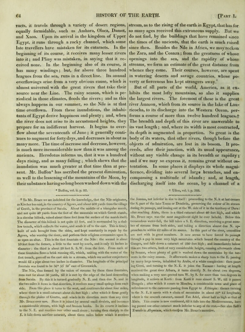 racts, it travels through a variety of desert regions, equally formidable, such as Amhara, Olaca, Damot, and Xaoa. Upon its arrival in the kingdom of Upper Egypt, it runs through a rocky channel, which some late travellers have mistaken for its cataracts. In the beginning of its course, it receives many lesser rivers into it; and Pliny was mistaken, in saying that it re- ceived none. In the beginning also of its course, it has many windings; but, for above three hundred leagues from the sea, runs in a direct line. Its annual overflowings arise from a very obvious cause, which is almost universal with the great rivers that take their source near the Line. The rainy season, which is pe- riodical in those climates, floods the rivers; and as this always happens in our summer, so the Nile is at that time overflown. From these inundations, the inhabi- tants of Egypt derive happiness and plenty; and, when the river does not arise to its accustomed heights, they prepare for an indifferent harvest. It begins to over- flow about the seventeenth of June; it generally conti- nues to augment for forty days, and decreases in about as many more. The time of increase and decrease, however, is much more inconsiderable now than it was among the ancients. Herodotus informs us, that it was a hundred days rising, and as many falling ; which shews that the inundation was much greater at that time than at pre- sent. Mr. BufFon* has ascribed the present diminution, as well to the lessening of the mountains of the Moon, by their substance liavingsolongbeen washed down with the * Buffou, vol. ii. p. 82. • To Mr. Bruce we are indebted for the knowledge, that the Nile originates, as Kircher has said, in the country of Agows, and about 600 yards from the village of Geesh, in the province of Sacala. About the middle of a triangular marsh, and not quite 40 yards from the foot of the mountain on which Geesh stands, is a circular hillock, raised about three feet from the surface of the marsh itself. The diameter of this hillock is not quite 12 feet, and is surrounded by a shal- low trench, which collects the water, and sends it off to the east. This is firmly built of sods brought from the sides, and kept constantly in repair by the Agows, who worship the river, and perform their religious ceremonies upon it, as upon an altar. This is the first fountain of the Nile: the second is about 10 feet from the former, a little to the west by south, and is only 11 inches in diameter : the third is about 20 feet S. S. W. from the first. From each of these fountains Sows a brisk running rill, which, uniting with the water of the first trench, goes off on the east side in a stream, which our author conjectures would fill a pipe about two inches in diameter. The longitude of the principal fountain was found to be 36° 55' 30 east of Greenwich. The Nile, thus formed by the union of streams by these three fountains, runs east for about 30 yards, till it is met by the edge of the land descending from Sacala. By this it is turned gradually N. E. and then due N. and in the two miles it flows in that direction, it receives many small springs from each side. From this place it turns to the west, and continues for about four' miles, where there is a small cataract about six feet high : after which it flows gently through the plains of Goutto, and winds in its direction more than any river Mr. Bruce ever saw. Here it is joined by several small rivulets, and becomes a considerable stream, with high and broken banks. In its course it inclines to the N. E. and receives two other small rivers ; turning then sharply to the E. it falls down another cataract, about three miles below which it receives stream, as to tbe rising of the earth in Egypt, that has for so many ages received this extraneous supply. But we do not find, by the buildings that have remained since the times of the ancients, that the earth is much raised since then. Besides the Nile in Africa, we may reckon the Zara, and the Coanza; from the greatness of whose openings into the sea, and the rapidity of whose streams, we form an estimate of the great distance from whence they come. Their courses, however, are spent in watering deserts and savage countries, whose po- verty or fierceness has kept strangers away. But of all parts of the world, America, as it ex- hibits the most lofty mountains, so also it supplies the largest rivers. The foremost of these is the great river Amazon, which from its source in the lake of Lau- ricocha, to its discharge into the Western Ocean, per- forms a course of more than twelve hundred leagues, f The breadth and depth of this river are answerable to its vast length ; and, where its width is most contracted, its depth is augmented in proportion. So great is the body of its waters, that other rivers, though before the objects of admiration, are lost in its bosom. It pro- ceeds, after their junction, with its usual appearance, without any visible change in its breadth or rapidity; and if we may so express it, remains great without os- tentation. In some places it displays its whole magni- ficence, dividing into several large branches, and en- compassing a multitude of islands; and, at length, discharging itself into the ocean, by a channel of a t Ulloa, vol. i. p. 388. the Jemma, not inferior in size to itself: proceeding to the N. it at last crosses the S. part of the lake Tzana or Dembeia, preserving the colour of its stream during its passage, and issuing out at the W. side of it in the territory of Dara: after reaching Alata, there is a third cataract about 40 feet high, and which Mr. Bruce says was the most magnificent sight he ever beheld. Below this tremendous water-fall, the hill takes a S. E. direction, receiving a great num- ber of streams from both sides, and taking a direction almost due N. ap- proaches to within 62 miles of its source. In this part of the river, crocodiles are met with in great numbers. It now seems to have forced its passage through a gap in some very high mountains which bound the country of the Ganges, and falls down a cataract of 280 feet high ; and immediately below this are two others, both of very considerable height, running afterwards close by Senaar, where plenty of gold is washed down the mountains by the tor- rents in the rainy season. It afterwards makes a sharp turn to the E. passing by many large towns, inhabited by Arabs, of a white complexion: then pass- ing Gerri, and turning to the N. E. it joins the Tacazze: having at length received the great river Albara, it turns directly N. for about two degrees, when making a very unexpected turn W. by S. for more than two degrees in longitude, it arrives at Korti: from Korti it runs almost S. W. till it passes Dongola ; alter which it comes to Mosclio, a considerable town and place of refreshment to the caravans passing from Egypt to /Ethiopia: thence turning to the N. E. it meets with a chain of mountains in about 22° 15' longitude, where is the seventh cataract, named Fan Adel, about half as high as that of Alata. 1 his course is now continued, till it falls into the Mediterranean, hav- ing passed one other cataract much inferior to any of the rest.—See also Sail's Travels in Abyssinia, which confirm Mr. Bruce’s narrative.