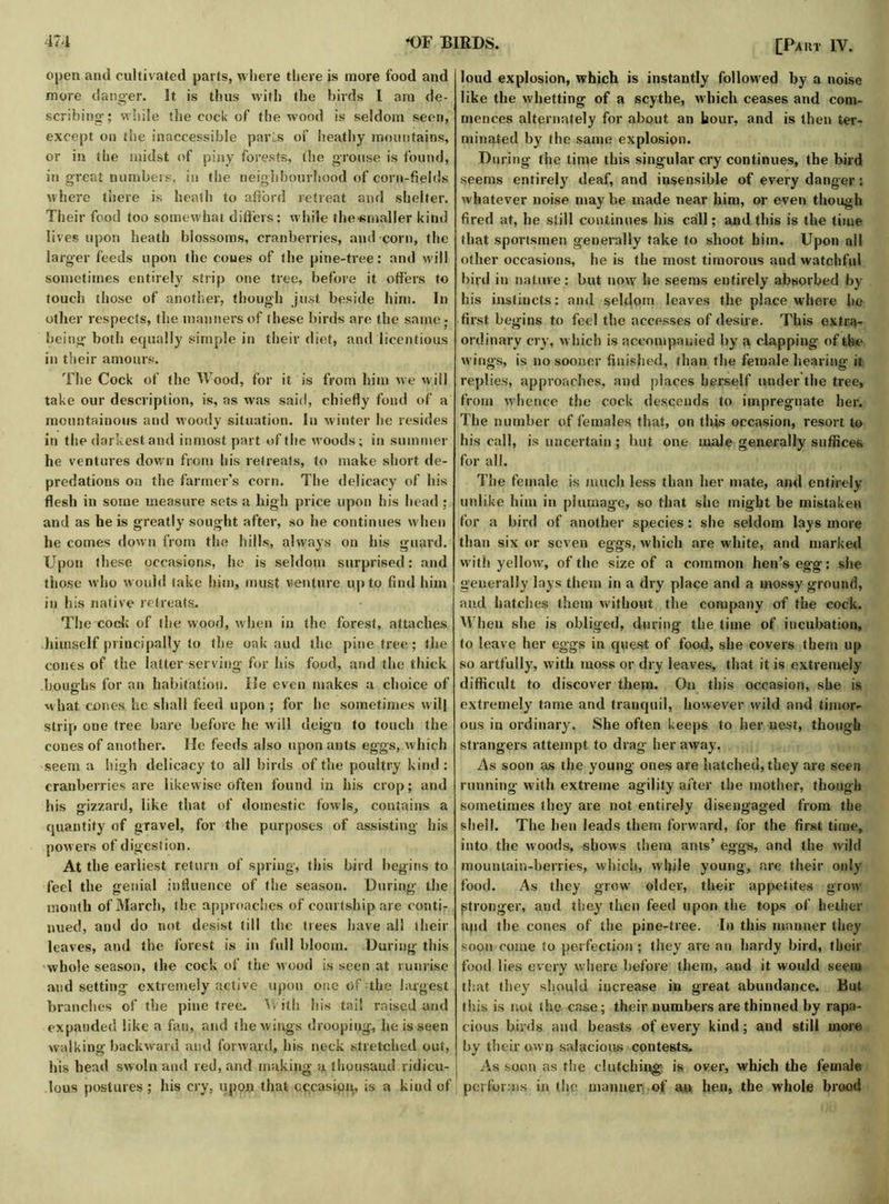 open and cultivated parts, where there is more food and more danger. It is thus with the birds I am de- scribing; while the cock of the wood is seldom seen, except on the inaccessible parLs of heathy mountains, or in the midst of piny forests, the grouse is found, in great numbers, in the neighbourhood of corn-fields where there is heath to afford retreat and shelter. Their food too somewhat differs: while the«maller kind lives upon heath blossoms, cranberries, and corn, the larger feeds upon the cones of the pine-tree: and will sometimes entirely strip one tree, before it offers to touch those of another, though just beside him. In other respects, the manners of these birds are the same • being both equally simple in their diet, and licentious in their amours. The Cock of the Wood, for it is from him we will take our description, is, as was said, chiefly fond of a mountainous and woody situation. In winter he resides in the darkest and inmost part of the woods; in summer he ventures down from his retreats, to make short de- predations on the farmer’s corn. The delicacy of his flesh in some measure sets a high price upon his head ; and as he is greatly sought after, so he continues w hen he comes down from the hills, always on his guard. Upon these occasions, he is seldom surprised: and those who would take him, must venture qp to find him in his native retreats. The code of the wood, when in the forest, attaches himself principally to the oak aud the pine free; the cones of the latter serving for his food, and the thick boughs for an habitation. He even makes a choice of what cones he shall feed upon ; for he sometimes will strip one free bare before he will deign to touch the cones of another. He feeds also upon ants eggs, which seem a high delicacy to all birds of the poultry kind : cranberries are likewise often found in his crop; and his gizzard, like that of domestic fowls, contains a quantify of gravel, for the purposes of assisting his powers of digestion. At the earliest return of spring, this bird begins to feel the genial influence of the season. During the month of March, the approaches of courtship are conti- nued, and do not desist till the trees have all their leaves, and the forest is in full bloom. During this whole seasoii, the cock of the wood is seen at runrise and setting' extremely active upon one of the largest branches of the pine tree. With his tail raised and expanded like a fan, and the wings drooping, he is seen walking backward and forward, his neck stretched out, his head swoln and red, and making a thousand ridicu- lous postures ; his cry, upon that occasion, is a kind of [Part IV. loud explosion, which is instantly followed by a noise like the whetting of a scythe, which ceases and com- mences alternately for about an hour, and is then ter- minated by the same explosion. During the time this singular cry continues, the bird seems entirely deaf, and insensible of every danger: whatever noise may be made near him, or even though fired at, he still continues his call; and this is the time that sportsmen generally take to shoot him. Upon all other occasions, he is the most timorous and watchful bird in nature: but now he seems entirely absorbed by his instincts: and seldom leaves the place where he first begins to feel the accesses of desire. This extra- ordinary cry, which is accompanied by a clapping of the wings, is no sooner finished, than the female hearing it. replies, approaches, and places herself under the tree, from whence the cock descends to impregnate her. The number of females that, on this occasion, resort to his call, is uncertain; but one male generally suffices for all. The female is much less than her mate, and entirely unlike him in plumage, so that she might be mistaken for a bird of another species: she seldom lays more than six or seven eggs, which are white, and marked with yellow, of the size of a common hen’s egg: she generally lays them in a dry place and a mossy ground, and hatches them without the company of the cock. When she is obliged, during the time of incubation, to leave her eggs in quest of food, she covers them up so artfully, with moss or dry leaves, that it is extremely difficult to discover them. On this occasion, she is extremely tame and tranquil, however wild and timor- ous in ordinary. She often keeps to her nest, though strangers attempt to drag her away. As soon as the young ones are hatched, they are seen running with extreme agility after the mother, though sometimes they are not entirely disengaged from the shell. The hen leads them forward, for the first time, into the woods, shows them ants’ eggs, and (lie wild mountain-berries, which, while young, are their only food. As they grow older, their appetites grow stronger, and they then feed upon the tops of hetlier and the cones of the pine-tree. In this manner they soon come to perfection ; they are an hardy bird, their food lies every where before them, and it would seem that they should increase in great abundance. But this is not the case; their numbers are thinned by rapa- cious birds and beasts of every kind; and still more by their own salacious contests. As soon as the clutching is over, which the female performs in the manner of an hen, the whole brood