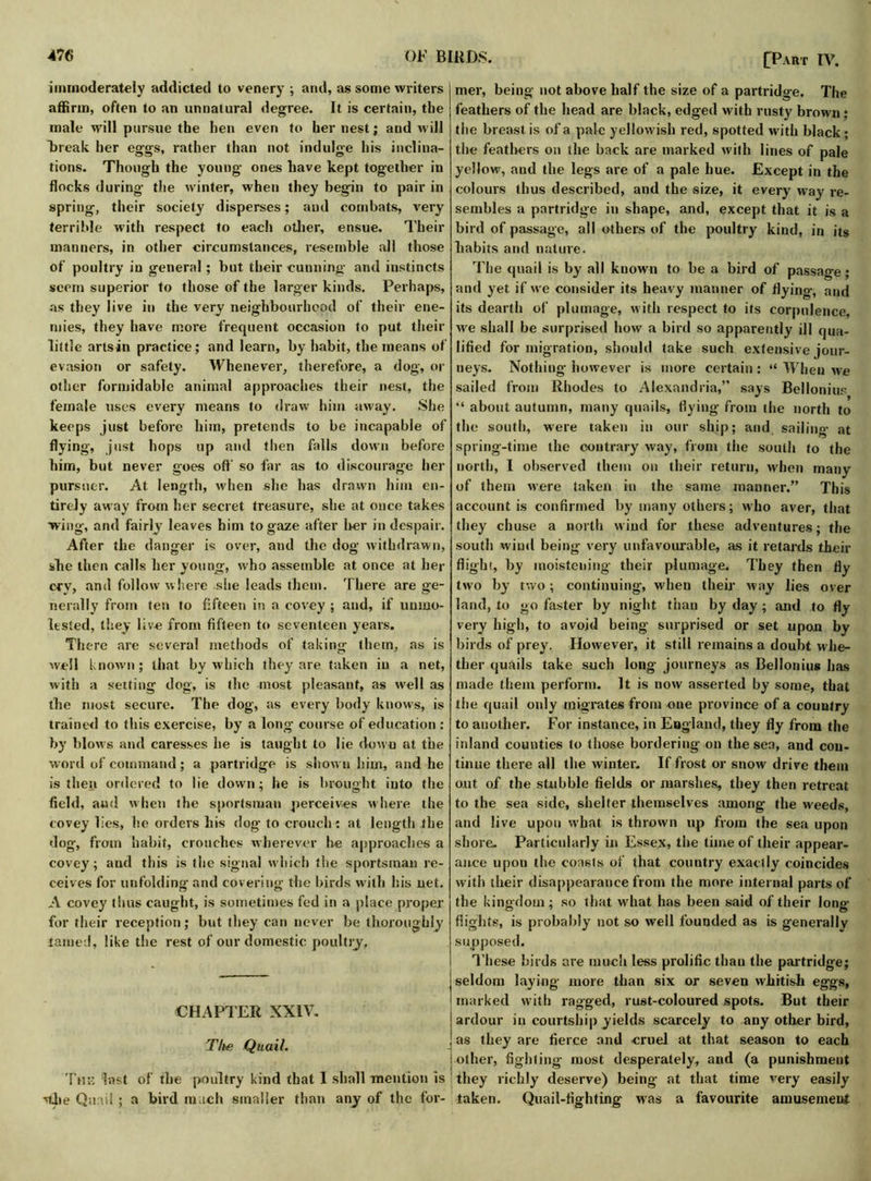 immoderately addicted to venery ; and, as some writers affirm, often to an unnatural degree. It is certain, the male will pursue the hen even to her nest; and will Break her eggs, rather than not indulge his inclina- tions. Though the young ones have kept together in flocks during- the winter, when they begin to pair in spring, their society disperses; and combats, very terrible with respect to each other, ensue. Their manners, in other circumstances, resemble all those of poultry in general; but their cunning and instincts seem superior to those of the larger kinds. Perhaps, as they live in the very neighbourhood of their ene- mies, they have more frequent occasion to put their little artsin practice; and learn, by habit, the means of evasion or safety. Whenever, therefore, a dog, or other formidable animal approaches their nest, the female uses every means to draw him away. She keeps just before him, pretends to be incapable of flying, just hops up and then falls down before him, but never goes off so far as to discourage her pursuer. At length, when she has drawn him en- tirely away from her secret treasure, she at once takes •wing, and fairly leaves him to gaze after her in despair. After the danger is over, and the dog withdrawn, she then calls her young, who assemble at once at her cry, and follow where she leads them. There are ge- nerally from ten to fifteen in a covey ; and, if unmo- lested, they live from fifteen to seventeen years. There are several methods of taking them, as is well known; that by which they are taken in a net, with a setting dog, is the most pleasant, as well as the most secure. The dog, as every body knows, is trained to this exercise, by a long course of education : by blows and caresses he is taught to lie down at the word of command; a partridge is shown him, and he is then ordered to lie down; he is brought into the field, and when the sportsman perceives where the covey lies, he orders his dog to crouch : at length the dog, from habit, crouches wherever lie approaches a covey; and this is the signal which the sportsman re- ceives for unfolding-and covering the birds with his net. A covey thus caught, is sometimes fed in a place proper for their reception; but they can never be thoroughly lamed, like the rest of our domestic poultry. CHAPTER XXIV. mer, being not above half the size of a partridge. The feathers of the head are black, edged with rusty brown: the breast is of a pale yellowish red, spotted with black; the feathers on the back are marked with lines of pale yellow, and the legs are of a pale hue. Except in the colours thus described, and the size, it every way re- sembles a partridge in shape, and, except that it is a bird of passage, all others of the poultry kind, in its habits and nature. The quail is by all known to be a bird of passage ; and yet if we consider its heavy manner of flying-, and its dearth of plumage, with respect to its corpulence, we shall be surprised how a bird so apparently ill qua- lified for migration, should take such extensive jour- neys. Nothing however is more certain: “ When we sailed from Rhodes to Alexandria,” says Bellonius “ about autumn, many quails, flying from the north to the south, were taken in our ship; and sailing at spring-time the contrary way, from the south to the north, I observed them on their return, when many of them were taken in the same manner.” This account is confirmed by many others; who aver, that they chuse a north wind for these adventures; the south wind being very unfavourable, as it retards their flight, by moistening their plumage. They then fly two by two; continuing, when their way lies over land, to go faster by night than by day; and to fly very high, to avoid being surprised or set upon by birds of prey. However, it still remains a doubt whe- ther quails take such long journeys as Bellonius has made them perform. It is now asserted by some, that the quail only migrates from one province of a country to another. For instance, in England, they fly from the inland counties to those bordering on the sea, and con- tinue there all the winter. If frost or snow drive them out of the stubble fields or marshes, they then retreat to the sea side, shelter themselves among the weeds, and live upon what is thrown up from the sea upon shore. Particularly in Essex, the time of their appear- ance upon the coasts of that country exactly coincides with their disappearance from the more internal parts of the kingdom; so that what has been said of their long- flights, is probably not so well founded as is generally supposed. These birds are much less prolific than the partridge; seldom laying more than six or seven whitish eggs, marked with ragged, rust-coloured spots. But their ardour in courtship yields scarcely to any other bird, as they are fierce and cruel at that season to each g most desperately, and (a punishment richly deserve) being- at that time very easily Quail-fighting was a favourite amusement The Quail. \ other, fiffhtin The last of the poultry kind that I shall mention is j they ■'tji e Quail; a bird much smaller than any of the for- taken.