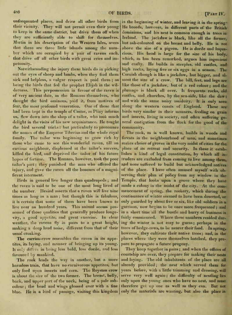 4b0 unfrequented places, and drive all other birds from their vicinity. They will not permit even their young to keep in the same district, but drive them off'when they are sufficiently able to shift for themselves. Martin in his description of the Western Isles, avers that there are three little islands amonsr the num- her which are occupied by a pair of ravens each, that drive off all other birds with great cries and im- petuosity. Notwithstanding the injury these birds do in picking- out the eyes of sheep and lambs, when they find them sick and helpless, a vulgar respect is paid them ; as being- the birds that led the prophet Elijah in the wil- derness. This prepossession in favour of the raven is of very ancient date, as the Romans themselves, who thought the bird ominous, paid it, from motives of fear, the most profound veneration. One of these that had been kept in the temple of Castor, as Pliny informs us, flew down into the shop of a tailor, who took much delight in the visits of his new acquaintance. He taught the bird several tricks: but particularly-to pronounce the names of the Emperor Tiberius and the w hole royal family. The tailor was beginning to grow- rich by those who came to see this wonderful raven, till an envious neighbour, displeased at the tailor’s success, killed the bird, and deprived the tailor of his future hopes of fortune. The Romans, however, took the poor tailor’s part; they punished the man who offered the injury, and gave the raven all the honours of a magni- ficent interment. Birds in general live longer than quadrupeds; and the raven is said to be one of the most long lived of the number. Hesiod asserts that a raven will live nine times as long as a man ; but though this is fabulous, it is certain that some of them have been known to live near an hundred years. This animal seems pos- sessed of those qualities that generally produce longe- vity, a good appetite, and great exercise. In clear weather, the ravens fly in pairs to a great height, making a deep loud noise, different from that of their usual croaking. The carrion-crow resembles the raven in its appe- tites, its laying, and manner of bringing up its young. It onlv differs in being less bold, less docile, and less favoured by mankind. The rook leads the way in another, but a more harmless train, that have no carnivorous appetites, but only feed upon insects and corn. The Royston crow is about the size of the two former. The breast, belly, back, and upper part of the neck, being of a pale ash- colour; the head and wings glossed over with a fine blue. He is a bird of passage, visiting this kingdom [Part IV. in the beginning of winter, and leaving it in the spring' He breeds, however, in different parts of the British dominions, and his nest is common enough in trees in Ireland. The jackdaw is black, like all the former, hut ash-coloured on the breast and belly. He is not above the size of a pigeon. He is docile and loqua- cious. His head is large for the size of his body, which, as has been remarked, argues him ingenious and crafty. He builds in steeples, old castles, and high rocks, laying five or six eggs in a season. The Cornish chough is like a jackdaw, but bigger, and al- most the size ot a crow. The bill, feet, and legs are like those of a jackdaw, but of a red colour; and the plumage is black all over. It frequents rocks, old castles, and churches, by the sea-side, like the daw; and with the same noisy assiduity. It is only seen along the western coasts of England. These are birds very similar in their manners, feeding on grain and insects, living in society, and often suffering ge- neral castigation from the flock for the good of the community. The rook, as is well known, builds in woods and forests in the neighbourhood of man, and sometimes makes choice of groves in the very midst of cities for the place of its retreat and security. In these it estab- lishes a kind of legal constitution, by which all in- truders are excluded from coming to live among them, and none suffered to build but acknowledged natives of the place. I have often amused myself with ob- serving- their plan of policy from my window in the Temple, that looks upon a grove where they have made a colony in the midst of the city. At the com- mencement of spring, the rookery, which during the continuance of winter seemed to have been deserted, or only guarded by about five or six, like old soldiers in a garrison, now begins to be once more frequented ; and in a short time all the bustle and hurry of business is fairly commenced. Where these numbers resided dur- ing the winter is not easy to guess; perhaps in the trees of hedge-rows, to be nearer their food. In spring, however, they cultivate their native trees; and, in the places where they were themselves hatched, they pre- pare to propagate a future progeny. They keep together in pairs ; and when the offices of courtship are over, they prepare for making their nests and laying. The old inhabitants of the place are all already provided; the nest which served them for years before, with a little trimming- and dressing, will serve very well again; the difficulty of nestling lies ouly upon the young- ones who have no nest, and must therefore get up one as well as they can. But not only the materials are wanting, but also the place in