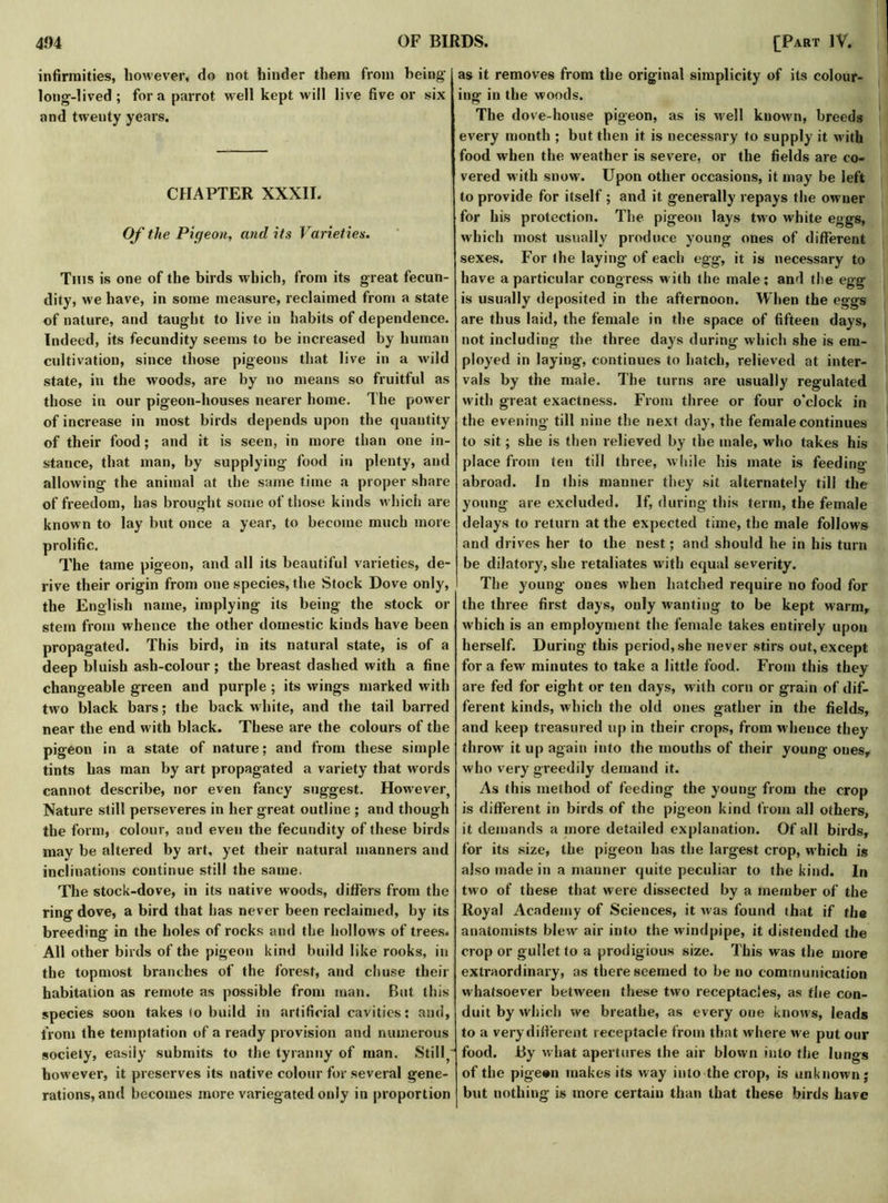 infirmities, however, do not hinder them from being- long-lived; fora parrot well kept will live five or six and twenty years. CHAPTER XXXII. Of the Pigeon, and its Varieties. This is one of the birds which, from its great fecun- dity, we have, in some measure, reclaimed from a state of nature, and taught to live in habits of dependence. Indeed, its fecundity seems to be increased by human cultivation, since those pigeons that live in a wild state, in the woods, are by no means so fruitful as those in our pigeon-houses nearer home. The power of increase in most birds depends upon the quantity of their food; and it is seen, in more than one in- stance, that man, by supplying food iu plenty, and allowing the animal at the same time a proper share of freedom, has brought some of those kinds which are known to lay but once a year, to become much more prolific. The tame pigeon, and all its beautiful varieties, de- rive their origin from one species, the Stock Dove only, the English name, implying its being the stock or stem from whence the other domestic kinds have been propagated. This bird, in its natural state, is of a deep bluish ash-colour; the breast dashed with a fine changeable green and purple; its wings marked with two black bars; the back white, and the tail barred near the end with black. These are the colours of the pigeon in a state of nature; and from these simple tints has man by art propagated a variety that words cannot describe, nor even fancy suggest. However, Nature still perseveres in her great outline ; and though the form, colour, and even the fecundity of these birds may be altered by art, yet their natural manners and inclinations continue still the same. The stock-dove, in its native woods, differs from the ring dove, a bird that has never been reclaimed, by its breeding in the holes of rocks and the hollows of trees. All other birds of the pigeon kind build like rooks, in the topmost branches of the forest, and chuse their habitation as remote as possible from man. But this species soon takes to build in artificial cavities; and, from the temptation of a ready provision and numerous society, easily submits to the tyranny of man. Still however, it preserves its native colour for several gene- rations, and becomes more variegated only in proportion as it removes from the original simplicity of its colour- ing in the woods. The dove-house pigeon, as is well known, breeds every month ; but then it is necessary to supply it with food when the weather is severe, or the fields are co- vered with snow. Upon other occasions, it may be left to provide for itself ; and it generally repays the owner for his protection. The pigeon lays two white eggs, which most usually produce young ones of different sexes. For the laying of each egg, it is necessary to have a particular congress with the male; and the egg is usually deposited in the afternoon. When the eggs are thus laid, the female in the space of fifteen days, not including the three days during which she is em- ployed in laying, continues to hatch, relieved at inter- vals by the male. The turns are usually regulated with great exactness. From three or four o'clock in the evening till nine the next day, the female continues to sit; she is then relieved by the male, who takes his place from ten till three, while his mate is feeding abroad. In this manner they sit alternately till the young are excluded. If, during this term, the female delays to return at the expected time, the male follows and drives her to the nest; and should he in his turn be dilatory, she retaliates with equal severity. The young ones when hatched require no food for the three first days, only wanting to be kept warm, which is an employment the female takes entirely upon herself. During this period, she never stirs out, except for a few minutes to take a little food. From this they are fed for eight or ten days, with corn or grain of dif- ferent kinds, which the old ones gather in the fields, and keep treasured up in their crops, from whence they throw it up again into the mouths of their young ones, who very greedily demand it. As this method of feeding the young from the crop is different in birds of the pigeon kind from all others, it demands a more detailed explanation. Of all birds, for its size, the pigeon has the largest crop, which is also made in a manner quite peculiar to the kind. In two of these that were dissected by a member of the Royal Academy of Sciences, it was found that if the anatomists blew air into the windpipe, it distended the crop or gullet to a prodigious size. This was the more extraordinary, as there seemed to be no communication whatsoever between these two receptacles, as the con- duit by which we breathe, as every oue knows, leads to a very different receptacle from that where we put our food. By what apertures the air blown into the lungs of the pigean makes its way into the crop, is unknown; but nothing is more certain than that these birds have