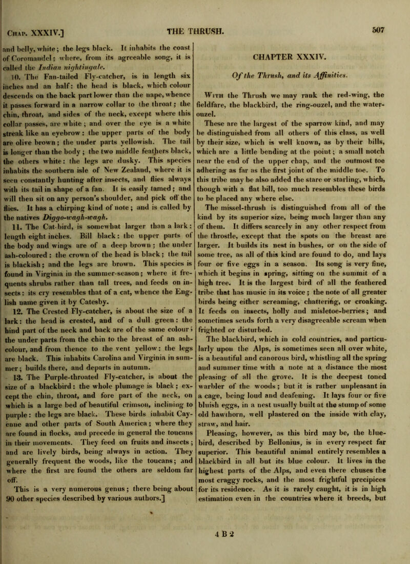 and belly, white; the legs black. It inhabits the coast ! of Coromandel; where, from its agreeable song, it is called the Indian nightingale. 10. The Fan-tailed Fly-catcher, is in length six inches and an half: the head is black, which colour descends on the back part lower than the nape, whence it passes forward in a narrow collar to the throat; the chin, throat, and sides of the neck, except where this collar passes, are white ; and over the eye is a white streak like an eyebrow: the upper parts of the body are olive brown ; the under parts yellowish. The tail is longer than the body ; the two middle feathers black, the others white: the legs are dusky. This species inhabits the southern isle of New Zealand, where it is seen constantly hunting after insects, and flies always w'ith its tail in shape of a fan. It is easily tamed ; and will then sit on any person’s shoulder, and pick off the flies. It has a chirping kind of note ; and is called by the natives Diggo-wagh-wagh. 11. The Cat-bird, is somew hat larger than a lark : length eight inches. Bill black: the upper parts of the body and wings are of a deep brown ; the under ash-coloured : the crown of the head is black; the tail is blackish; and the legs are brown. This species is found in Virginia in the summer-season; where it fre- quents shrubs rather than tall trees, and feeds on in- sects : its cry resembles that of a cat, whence the Eng- lish name given it by Catesby. 12. The Crested Fly-catcher, is about the size of a lark: the head is crested, and of a dull green: the hind part of the neck and back are of the same colour i the under parts from the chin to the breast of an ash- colour, and from thence to the vent yellow: the legs are black. This inhabits Carolina and Virginia in sum- mer; builds there, and departs in autumn. 13. The Purple-throated Fly-catcher, is about the size of a blackbird: the whole plumage is black ; ex- cept the chin, throat, and fore part of the neck, on which is a large bed of beautiful crimson, inclining to purple : the legs are black. These birds inhabit Cay- enne and other parts of South America; where they are found in flocks, and precede in general the toucans in their movements. They feed on fruits and insects ; and are lively birds, being always in action. They generally frequent the woods, like the toucans; and where the first are found the others are seldom far off. This is a very numerous genus; there being about 90 other species described by various authors.] % CHAPTER XXXIV. Of the Thrush, and its Affinities. With the Thrush we may rank the red-wing, the fieldfare, the blackbird, the ring-ouzel, and the water- ouzel. These are the largest of the sparrow kind, and may be distinguished from all others of this class, as well by their size, which is wrell known, as by their bills, which are a little bending at the point; a small notch near the end of the upper chap, and the outmost toe adhering as far as the first joint of the middle toe. To this tribe may be also added the stare or starling, which, though with a flat bill, too much resembles these birds to be placed any where else. The missel-thrush is distinguished from all of the kind by its superior size, being much larger than any of them. It differs scarcely in any other respect from the throstle, except that the spots on the breast are larger. It builds its nest in bushes, or on the side of some tree, as all of this kind are found to do, and lays four or five eggs in a season. Its song is very fine, which it begins in spring, sitting on the summit of a high tree. It is the largest bird of all the feathered tribe that has music in its voice ; the note of all greater birds being either screaming, chattering, or croaking. It feeds on insects, holly and misletoe-berries; and sometimes sends forth a very disagreeable scream when frighted or disturbed. The blackbird, which in cold countries, and particu- larly upon the Alps, is sometimes seen all over white, is a beautiful and canorous bird, whistling all the spring and summer time with a note at a distauee the most pleasing of all the grove. It is the deepest toned warbler of the woods ; but it is rather unpleasant in a cage, being loud and deafening. It lays four or five bluish eggs, in a nest usually built at the stump of some old hawthorn, well plastered on the inside with clay, straw, and hair. Pleasing, however, as this bird may be, the blue- bird, described by Bellonius, is in every respect far superior. This beautiful animal entirely resembles a blackbird in all but its blue colour. It lives in the highest parts of the Alps, and even there chuses the most craggy rocks, and the most frightful precipices for its residence. As it is rarely caught, it is in high estimation even in the countries where it breeds, but 4B-2
