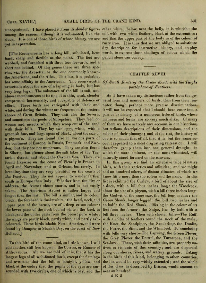 unacquainted. I have placed it, from its slender figure, among the cranes; although it is web-rooted, like the duck. It is one of those birds of whose history we are yet in expectation. [The Recurvirostra has a long bill, subulated, bent back, sharp and flexible at the point. The feet are webbed, and furnished with three toes forwards, and a short one behind. Of thi§ genus there are three spe- cies, viz. the Avosetta, or the one commonly known, the Americana, and the Alba. This last, it is probable, has some affinity to the Americana. The recurvirostra avosetta is about the size of a lapwing in body, but has very long legs. The substance of the bill is soft, and almost membraneous at its tip ; it is thin, weak, slender compressed horizontally, and incapable of defence or effort. These birds are variegated with black and i white, and during the winter are frequent on the eastern shores of Great Britain. They visit also the Severn, and sometimes the pools of Shropshire. They feed on i worms and insects, which they scoop out of the sand with their bills. They lay two eggs, white, with a greenish hue, and large spots of black, about the size of a pigeon’s. They are found also in various parts of the continent of Europe, in Russia, Denmark, and Swe- den, but they are not numerous. They are also found in Siberia, but oftener about the salt lakes of the Tar- ! tarian desert, and about the Caspian Sea. They are found likewise on the coast of Picardy in France in April and November, and at Orleans, but rarely. In breeding-time they are very plentiful on the coasts of Bas Poictou. They do not appear to wander farther south in Europe than Italy. Whether from timidity or address, the Avoset shuns snares, and is not easily taken. The American Avoset is rather larger and longer than the last. The bill is similar, and its colour black ; the forehead is dusky white : the head, neck, and pper part of the breast, are of a deep cream colour: the lower parts of the neck behind white : the back is black, and the under parts from the breast pure white: the wings are partly black, partly white, and partly ash- coloured. These birds inhabit North America, and M ere found by Dampier in Shark’s Bay, on the coast of New Holland.] To this bird of the crane kind, so little known, I will add another, still less known ; the Corrira, or Runner of Aldrovandus. All we are told of it is, that it has the longest legs of all web-footed fowls, except the flamingo and avosetta; that the bill is straight, yellow, and black at the ends ; that the pupils of the eyes are sur- rounded with two circles, one of which is bay, and the other white: below, near the belly, it is whitish: the tail, with two white feathers, black at the extremities; and that the upper part of the body is of the colour of rusty iron. It is thus that we are obliged to substitute dry description for instructive history, and employ words, to express those shadings of colour which the pencil alone can convey. CHAPTER XLVIII. Of Small Birds of the Crane Kind, 101th the Thighs partly hare of Feathers. As I have taken my distinctions rather from the ge- neral form and manners of birds, than from their mi- nuter, though perhaps more precise discriminations* it w-ill not be expected that I should here enter into a particular history of a numerous tribe of birds, whose manners and forms are so very much alike. Of many of them we have scarcely any account in our historians, but tedious descriptions of their dimensions, and the colour of their plumage; and of the rest, the history of one is so much that of all, that it is but the same ac- count repeated to a most disgusting reiteration. I will therefore group them into one general draught; in which the more eminent, or the most whimsical, will naturally stand forward on the canvass. In this group we find an extensive tribe of native birds, with their varieties and affinities ; and we might add an hundred others, of distant climates, of which we know little more than the colour and the name. In this list is exhibited the Curlew, a bird of about the size of a duck, with a bill four inches long: the Woodcock, about the size of a pigeon, with a bill three inches long : the Godwit, of the same size, the bill four inches: the Green Shank, longer legged, the bill two inches and an half: the Red Shank, differing in the colour of its feet from the former: the Snipe, less by half, with a bill three inches. Then with shorter bills—The Ruff, with a collar of feathers round the neck of the male ; the Knot, the Sandpiper, the Sanderling, the Dunlin, the Purre, the Stint, and the Whimbrel. To conclude ; with bills very short—The Lapwing, the Green PIoverf the Grey Plover, the Dottrel, the Turnstone, and the Sea-lark. These, with their affinities, are properly na- tives or visitants of this country; and are dispersed along our shores, rivers, and watery grounds. Taking- in the birds of this kind, belonging to other countries^ the list would be very w idely extended ; and the whole of this class, as described by Brisson, would amount to near an hundred. 4 E 2