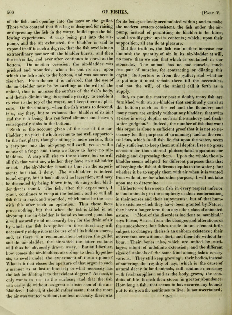 of the fish, and opening into the maw ov the gullet. Those who contend that this bag is designed for raising or depressing the fish in the water, build upon the fol- lowing experiment. A carp being put into the air- pump, and the air exhausted, the bladder is said to expand itself to such a degree, that the fish swells in an extraordinary manner till the bladder bursts, and then the fish sinks, and ever after continues to crawl at the bottom. On another occasion, the air-bladder was pricked and wounded, which let out its air; upon which the fish sunk to the bottom, and was not seen to rise after. From thence it is inferred, that the use of the air-bladder must be by swelling at the will of the animal, thus to increase the surface of the fish's body, and thence diminishing its specific gravity, to enable it to rise to the top of the water, and keep there at plea- sure. On the contrary, when the fish wants to descend, it is, say they, but to exhaust this bladder of its air, and the fish being thus rendered slimmer and heavier, consequently sinks to the bottom. Such is the account given of the use of the air- bladder ; no part of which seems to me well supported. In the first place, though nothing is more certain, than a carp put into the air-pump will swell, yet so will a mouse or a frog; and these we know to have no air- bladders. A carp will rise to the surface : but so will all fish that want air, whether they have an air-bladder or not. The air-bladder is said to burst in the experi- ment; but that I deny. The air-bladder is indeed found empty, but it has suffered no laceration, and may be distended by being blown into, like any other blad- der that is sound. The fish, after the experiment, I giant, continues to creep at the bottom; and so will all fish that are sick and wounded, which must be the case with this after such an operation. Thus these facts prove nothing, but that when the fish is killed in an air-pump the air-bladder is found exhausted ; and that it will naturally and necessarily be ; for the drain of air by which the fish is supplied in the natural way will necessarily oblige it to make use of all its hidden stores; and, as there is a communication between the gullet and the air-bladder, the air which the latter contains will thus be obviously drawn away. But still farther, how comes the air-bladder, according to their hypothe- sis, to swell under the experiment of the air-pump? What is it that closes the aperture of that organ in such a manner as at last to burst it; or what necessity has the fish for dilating it to that violent degree? At most, it only wants to rise to the surface ; and that the fish can easily do without so great a distension of the air- bladder. Indeed, it should rather seem, that the more the air was wanted without, the less necessity there was for its being uselessly accumulated within; and to make the modern system consistent, the fish under the air- pump, instead of permitting its bladder to be burst, would readily give up its contents; which, upon their supposition, all can do at pleasure. But the truth is, the fish can neither increase nor diminish the quantity of air in its air-bladder at will, no more than we can that which is contained in our stomachs. The animal has no one muscle, much less pair of muscles, for contracting or dilating this organ; its aperture is from the gullet; and what air is put into it must remain there till the necessities, and not the will, of the animal call it forth as a supply. But, to put the matter past a doubt, many fish are furnished with an air-bladder that, continually crawl at the bottom; such as the eel and the flounder; and many more are entirely without any bladder, that swim at ease in every depth; such as the anchovy and fresh- water gudgeon.* Indeed, the number of fish that want this organ is alone a sufficient proof that it is not so ne- cessary for the purposes of swimming; and as the ven- tral fins, which in all fish lie flat upon the water, seem fully sufficient to keep them at all depths, I see no great occasion for this internal philosophical apparatus for raising and depressing them. Upon the whole, the air- bladder seems adapted for different purposes than that of keeping the fish at different depths in the water; but whether it be to supply them with air when it is wanted from without, or for what other purpose, I will not take upon me to determine. Hitherto we have seen fish in every respect inferior to land animals ; in the simplicity of their conformation, in their senses and their enjoyments; but of that hum- ble existence which they have been granted by Nature, they have a longer term than any other class of animated nature. “ Most of the disorders incident to mankind,” says Bacon, “ arise from the changes and alterations of the atmosphere; but fishes reside in an element little subject to change ; theirs is an uniform existence ; their movements are without effort, and their life without la- bour. Their bones also, which are united by carti- lages, admit of indefinite extension; and the different sizes of animals of the same kind among fishes is very various. They still keep growing; their bodies, instead of suffering the rigidity of age, which is the cause of natural decay in land animals, still continue increasing with fresh supplies: and as the body grows, the con- duits of life furnish their stores in greater abundance. How long a fish, that seems to have scarce any bounds put to its growth, continues to live, is not ascertained i * Redi.