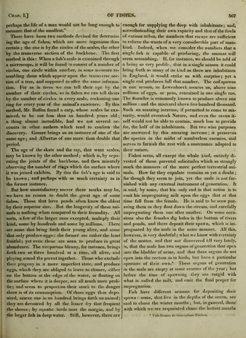 perhaps the life of a man would not be long’ enough to measure that of the smallest.” There have been two methods devised for determin- ing the age of fishes, which are more ingenious than certain ; the one is by the circles of the scales, the other by the transverse section of the backbone. The first : method is this : When a fish’s scale is examined through a microscope, it will be found to consist of a number of circles, one circle within another, in some measure re- sembling those which appear upon the transverse sec- tion of a tree, and supposed to otter the same informa- tion. For as in trees we can tell their age by the ' number of their circles, so in fishes we ran tell theirs by the number of circles in every scale, reckoning one ring for every year of the animal’s existence. By this method, Mr. Button found a carp, whose scales he exa- mined, to be not less than an hundred years old; a thing almost incredible, had we not several ac- counts in other authors which tend to confirm the discovery. Gesner brings us an instance of one of the same age; and Albertus of one more than double that period. The age of the skate and the ray, that want scales, may be known by the other method ; which is, by sepa- rating the joints of the backbone, and then minutely observing the number of rings which the surface where it was joined exhibits. By this the fish’s age is said to be known; and perhaps with as much certainty as in the former instance. But how unsatisfactory soever these marks may be, we have no reason to doubt the great age of some fishes. Those that have ponds often know the oldest by their superior size. But the longevity of these ani- mals is nothing w hen compared to their fecundity. All sorts, a few of the larger ones excepted, multiply their kind, some by hundreds and some by millions. There are some that bring forth their young alive, and some that only produce eggs: the former are rather the least fruitful; yet even these are seen to produce in great abundance. The viviparous blenny, for instance, brings forth two or three hundred at a time, all alive, and playing round the parent together. Those who exclude their progeny in a more imperfect state, and produce eggs, which they are obliged to leave to chance, either on the bottom at the edge of the water, or floating on the surface where it is deeper, are all much more proli- fic; and seem to proport.on their stock to the danger ■there is of its consumption. Of these eggs thus depo- sited, scarce one in an hundred brings forth an animal; •they are devoured by all the lesser fry that frequent the shores; by aquatic birds near the margin, and by the larger fish in deep water. Still, however, there are enough for supplying the deep with inhabitants; and, notwithstanding their own rapacity and that of the fowls of various tribes, the numbers that escape are sufficient to relieve the wants of a very considerable part of man- kind. Indeed, when we consider the numbers that a single fish is capable of producing, the amount will seem astonishing. If, for instance, we should be told of a being so very prolific, that in a single season it could bring forth as many of its kind as there are inhabitants in England, it would strike us with surprise; yet a single cod produces full that number. The cod spawns in one season, as Lewenhoeck assures us, above nine millions of eggs, or peas, contained in one single roe. The flounder is commonly know n to produce above one million : and the mackarel above five hundred thousand. Such an amazing increase, if permitted to come to ma- turity, would overstock Nature, and even the ocean it- self would not be able to contain, much less to provide for, the half of its inhabitants. But two wise purposes are answered by this amazing increase; it preserves the species in the midst of numberless enemies, and serves to furnish the rest with a sustenance adapted to their nature. Fishes seem, all except the whale kind, entirely di- vested of those parental solicitudes which so strongly mark the manners of the more perfect terrestrial ani- mals. How far they copulate remains as yet a doubt; for though they seem to join, yet the male is not fur- nished with any external instrument of generation. It is said, by some, that his only end in that action is to emit his impregnating milt upon the eggs that at that time fall from the female. He is said to be seen pur- suing them as they float down the stream, and carefully impregnating them one after another. On some occa- sions also the females dig- holes in the bottom of rivers and ponds, and there deposit their spawn, which is im- pregnated by the male in the same manner. AH this, however, is very doubtful; what w e know’ with certainty of the matter, and that not discovered till very lately, is, that the male has two organs of generation that open into the bladder of urine, and that these organs do not open into the rectum as in birds, but have a particular aperture of their own.* 1 hese organs of generation in the male are empty at some seasons of the year; but before the time of spawning they are turgid with what is called the milt, and emit the fluid proper for impregnation. Fish have different seasons for depositing then- spawn : some, that live in the depths of the ocean, are said to chuse the winter months ; but, in general, those' with which w e are acquainted chuse the hottest monthjs * Vide Gaman de Generatione Piscium.