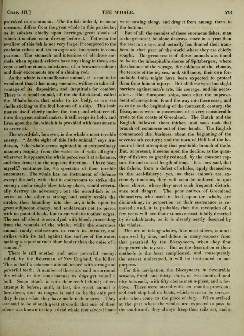 provoked to resentment. The fin-fish indeed, in some measure, differs from the great whale in this particular, as it subsists chiefly upon herrings, great shoals of which it is often seen driving before it. Yet even the swallow of this fish is not very large, if compared to the cachalot tribe; and its ravages are but sports in com- parison. The stomach and intestines of all these ani- mals, when opened, seldom have any thing in them, ex- cept a soft unctuous substance, of a brownish colour; and their excrements are of a shilling red. As the whale is an inoffensive animal, it is not to be wondered that it has many enemies, willing to take ad- vantage of its disposition, and inaptitude for combat. There is a small animal, of the shell-fish kind, called the Whale-louse, that sticks to its body, as we see shells sticking to the foul bottom of a ship. This insi- nuates itself chiefly under the fins; and whatever ef- forts the great animal makes, it still keeps its hold, and lives upon the fat, which it is provided with instruments to arrive at. The sword-fish, however, is the whale’s most terrible enemy. “ At the sight of this little animal,” says An- derson, “ the whale seems agitated in an extraordinary manner; leaping from the water as if with affright: wherever it appears, the whale perceives it at a distance, and flies from it in the opposite direction. I have been myself,” continues he, “ a spectator of their terrible encounter. The whale has no instrument of defence except the tail; with that it endeavours to strike the enemy; and a single blow taking place, would effectu- ally destroy its adversary: but the sword-fish is as active as the other is strong, and easily avoids the stroke; then bounding into the air, it falls upon its great subjacent enemy, and endeavours not to pierce with its pointed beak, but to cut with its toothed edges. The sea all about is seen dyed with blood, proceeding from the wounds of the whale; while the enormous animal vainly endeavours to reach its invader, and strikes with its tail against the surface of the water, making a report at each blow louder than the noise of a cannon.” There is still another and more powerful enemy, called, by the fishermen of New England, the Killer. This is itself a cetaceous animal, armed with strong and powerful teeth. A number of these are said to surround the w hale, in the same manner as dogs get round a bull. Some attack it with their teeth behind; others attempt it before; until, at last, the great animal is torn down, and its tongue is said to be the only part they devour when they have made it their prey. They are said to lie of such great strength, that one of them -.alone was known to stop a dead w hale that several boats were towing along, and drag it from among them to the bottom. But of all the enemies of these enormous fishes, man is the greatest: he alone destroys more in a year than the rest in an age, and actually has thinned their num- bers in that part of the world where they are chiefly sought. The great resort of these animals was found to be on the inhospitable shores of Spitzbergen; where the distance of the voyage, the coldness of the climate, the terrors of the icy sea, and, still more, their own for- midable bulk, might have been expected to protect them from human injury. But all these were but slight barriers against man’s arts, his courage, and his neces- sities. The European ships, soon after the improve- ment of navigation, found the way into those seas ; and as early as the beginning of the fourteenth century, the Biscayneers were in possession of a very considerable trade to the coasts of Greenland. The Dutch and the English followed them thither, and soon took that branch of commerce out of their hands. The English commenced the business about the beginning of the seventeenth century; and the town of Hull had the ho- nour of first attempting that profitable branch of trade. But, at present, it seems upon the decline, as the quan- tity of fish are so greatly reduced, by the constant cap- ture for such a vast length of time. It is now said, that the fishers, from a defect of whales, apply themselves to the seal-fishery; yet, as these animals are ex- tremely timorous, they will soon be induced to quit those shores, where they meet such frequent disturb- ance and danger. The poor natives of Greenland themselves, who used to feed upon the whale, are diminishing, in porportion as their sustenance is re- moved ; and, it is probable, that the revolution of a few years will see that extensive coast totally deserted by its inhabitants, as it is already nearly deserted by the whales. The art of taking- whales, like most others, is much improved by time, and differs in many respects from that practised by the Biscayneers, when they first frequented the icy sea. But as the description of their methods is the least complicated, and consequently the easiest understood, it will be best suited to out- purpose. For this navigation, the Biscayneers, in favourable seasons, fitted out thirty ships, of two hundred and fifty tons each, with fifty choice men a-piece, and a few boys. These were stored with six months provision ; and each ship had its boats, which were to be service- able when come to the place of duty. When arrived at the part where the whales are expected to pass to the southward, they always keep their sails set, and &