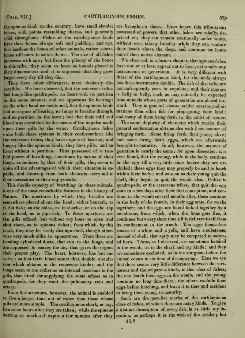 the spinous kind, on the contrary, have small slender bones, with points resembling thorns, and generally solid throughout. Fishes of the cartilaginous kinds have their bones always soft and yielding; and age, that hardens the bones of other animals, rather contri- butes still more to soften theirs. The size of all fishes increases with age; but from the pliancy of the bones in this tribe, they seem to have no bounds placed to their dimensions: and it is supposed that they grow larger every day till they die. They have other differences, more obviously dis- cernible. We have observed, that the cetaceous tribes had lungs like quadrupeds, an heart with its partition in the same manner, and an apparatus for hearing: on the other hand we mentioned, that the spinous kinds had no organs of hearing, no lungs to breathe through, and no partition in the heart; but that their cold red blood was circulated by the means of the impulse made upon their gills by the water. Cartilaginous fishes unite both these systems in their conformation: like the cetaceous tribes, they have organs of hearing, and lungs ; like the spinous kinds, they have gills, and an heart without a partition. Thus possessed of a two- fold power of breathing, sometimes by means of their lungs, sometimes by that of their gills, they seem to unite all the advantages of which their situation is ca- pable, and drawing from both elements every aid to their necessities or their enjoyments. This double capacity of breathing in these animals, is one of the most remarkable features in the history of Nature. The apertures by which they breathe are somewhere placed about the head; either beneath, as in flat fish; on the sides, as in sharks; or on the top of the head, as in pipe-fish. To these apertures are the gills affixed, but without any bone to open and shut them, as in spinous fishes; from which, by this mark, they may be easily distinguished, though other- wise very much alike in appearance. From these are bending cylindrical ducts, that run to the lungs, and are supposed to convey the air, that gives the organs their proper play. The heart, however, has but one valve; so that their blood wants that double circula- tion which obtains in the cetaceous kinds; and the lungs seem to me rather as an internal assistant to the gills, than fitted for supplying the same offices as in quadrupeds, for they want the pulmonary vein and artery. From this structure, however, the animal is enabled to live a longer time out of water than those whose gills are more simple. The cartilaginous shark, or ray, live some hours after they are taken ; while the spinous herring or mackerel expire a few minutes after they are brought on shore. From heq.ee this tribe, seems possessed of powers that other fishes are wholly de-. prived of.; they can remain continually under water, without ever taking breath; while they can venture their heads above the deep, and continue for hours out of their native element. We observed, in a former chapter, that spinous fishes have not, or at least appear not to have, externally any instruments of generation. It is very different with those of the cartilaginous kind, for the male always has these instruments double. The fish of this tribe are not unfrequently seen to copulate; and their manner is belly to belly, such as may naturally be expected from animals whose parts of generation are placed for- ward. They in general choose colder seasons and si- tuations than other fish for propagating their kind; and many of them bring forth in the midst of winter. The same duplicity of character which marks their general conformation obtains also with their manner of bringing forth. Some bring forth their young alive ; and some bring forth eggs, which are afterwards brought to maturity. In all, however, the manner of gestation is nearly the same; for upon dissection, it is ever found, that the young, while in the body, continue in the egg till a very little time before they are ex- cluded : these eggs they may properly be said to hatch within their body; and as soon as their young quit the shell, they begin to quit the womb also. Unlike to quadrupeds, or the cetaceous tribes, that quit the egg state in a few days after their first conception, and con- tinue in the wromb several months after, these continue in the body of the female, in their egg state, for weeks together; and the eggs are found linked together by a membrane, from which, when the fetus gets free, it continues but a very short time till it delivers itself from its confinement in the womb. The eggs themselves consist of a white and a yolk, and have a substance, instead of shell, that aptly may be compared to soften- ed horn. These, as I observed, are sometimes hatched in the womb, as in the shark and ray kinds; and they are sometimes excluded, as in the sturgeon, before the animal comes to its time of disengaging. Thus we see that there seems very little difference between the vivi- parous and the oviparous kinds, in this class of fishes; the one hatch their eggs in the w'omb, and the young continue no long time there; the others exclude their eggs before hatching, and leave it to time and accident to bring their young to maturity. Such are the peculiar marks of the cartilaginous class of fishes, of which there are many kinds. To give a distinct description of every fish is as little my in- tention, as perhaps it is the wish of the reader; but 4L2