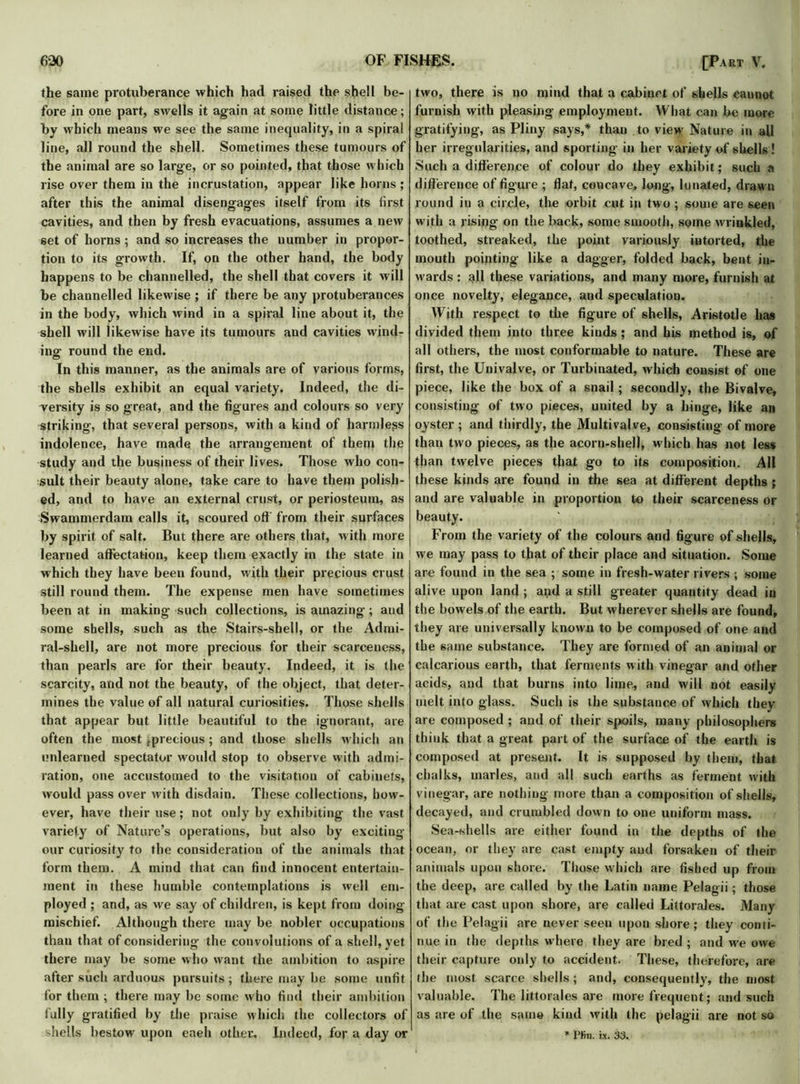 the same protuberance which had raised the shell be- fore in one part, swells it again at some little distance; by which means we see the same inequality, in a spiral line, all round the shell. Sometimes these tumours of the animal are so large, or so pointed, that those which rise over them in the incrustation, appear like horns ; after this the animal disengages itself from its first cavities, and then by fresh evacuations, assumes a new set of horns ; and so increases the number in propor- tion to its growth. If, on the other hand, the body happens to be channelled, the shell that covers it will be channelled likewise ; if there be any protuberances in the body, which wind in a spiral line about it, the shell will likewise have its tumours and cavities wind- ing1 round the end. In this manner, as the animals are of various forms, the shells exhibit an equal variety. Indeed, the di- versity is so great, and the figures and colours so very striking, that several persons, with a kind of harmless indolence, have made the arrangement of them the study and the business of their lives. Those who con- sult their beauty alone, take care to have them polish- ed, and to have an external crust, or periosteum, as Swammerdam calls it, scoured off from their surfaces by spirit of salt. But there are others that, with more learned affectation, keep them exactly in the state in which they have beeu found, with their precious crust still round them. The expense men have sometimes been at in making such collections, is amazing; and some shells, such as the Stairs-shell, or the Admi- ral-shell, are not more precious for their scarceness, than pearls are for their beauty. Indeed, it is the scarcity, and not the beauty, of the object, that deter- mines the value of all natural curiosities. Those shells that appear but little beautiful to the ignorant, are often the most fprecious; and those shells which an unlearned spectator would stop to observe with admi- ration, one accustomed to the visitation of cabinets, would pass over with disdain. These collections, how- ever, have their use; not only by exhibiting the vast variety of Nature’s operations, but also by exciting our curiosity to the consideration of the animals that form them. A mind that can find innocent entertain- ment in these humble contemplations is well em- ployed ; and, as we say of children, is kept from doing- mischief. Although there may be nobler occupations than that of considering the convolutions of a shell, yet there may be some who want the ambition to aspire after such arduous pursuits; there may be some unfit for them ; there may be some who find their ambition fully gratified by the praise which the collectors of shells bestow- upon eaeh other. Indeed, for a day or two, there is no mind that a cabinet of shells cannot furnish with pleasing employment. What can be more gratifying, as Pliny says,* than to view Nature in all her irregularities, and sporting in her variety of shells! Suchadifleren.ee of colour do they exhibit; such a difference of figure ; flat, concave, long, lunated, drawn round in a circle, the orbit cut in two ; some are seen with a rising on the back, some smooth, some wrinkled, toothed, streaked, the point variously intorted, the mouth pointing like a dagger, folded back, bent in- wards : all these variations, and many more, furnish at once novelty, elegance, and speculation. With respect to the figure of shells, Aristotle has divided them into three kinds; and his method is, of all others, the most conformable to nature. These are first, the Univalve, or Turbinated, which consist of one piece, like the box of a snail; secondly, the Bivalve, consisting of two pieces, united by a hinge, like an oyster ; and thirdly, the Multivalve, consisting of more than two pieces, as the acorn-shell, which has not less than twelve pieces that go to its composition. AH these kinds are found in the sea at different depths ; and are valuable in proportion to their scarceness or beauty. From the variety of the colours and figure of .shells, we may pass to that of their place and situation. Some are found in the sea ; some in fresh-water rivers ; some alive upon land ; and a still greater quantity dead in the bowels of the earth. But wherever shells are found, they are universally known to be composed of one and the same substance. They are formed of an animal or calcarious earth, that ferments with vinegar and other acids, and that burns into lime, and will not easily melt into glass. Such is the substance of which they are composed ; and of their spoils, many philosophers think that a great part of the surface of the earth is composed at present. It is supposed by them, that chalks, marles, and all such earths as ferment with vinegar, are nothing more than a composition of shells, decayed, and crumbled down to one uniform mass. Sea-shells are either found in the depths of the ocean, or they are cast empty and forsaken of their animals upon shore. Those which are fished up from the deep, are called by the Latin name Pelagii; those that are cast upon shore, are called Littorales. Many of the Pelagii are never seen upon shore; they conti- nue in the depths where they are bred ; and w-e owe their capture otdy to accident. These, therefore, are the most scarce shells; and, consequently, the most valuable. The littorales are more frequent; and such as are of the same kind with the pelagii are not so * Pftn. ix. 33.