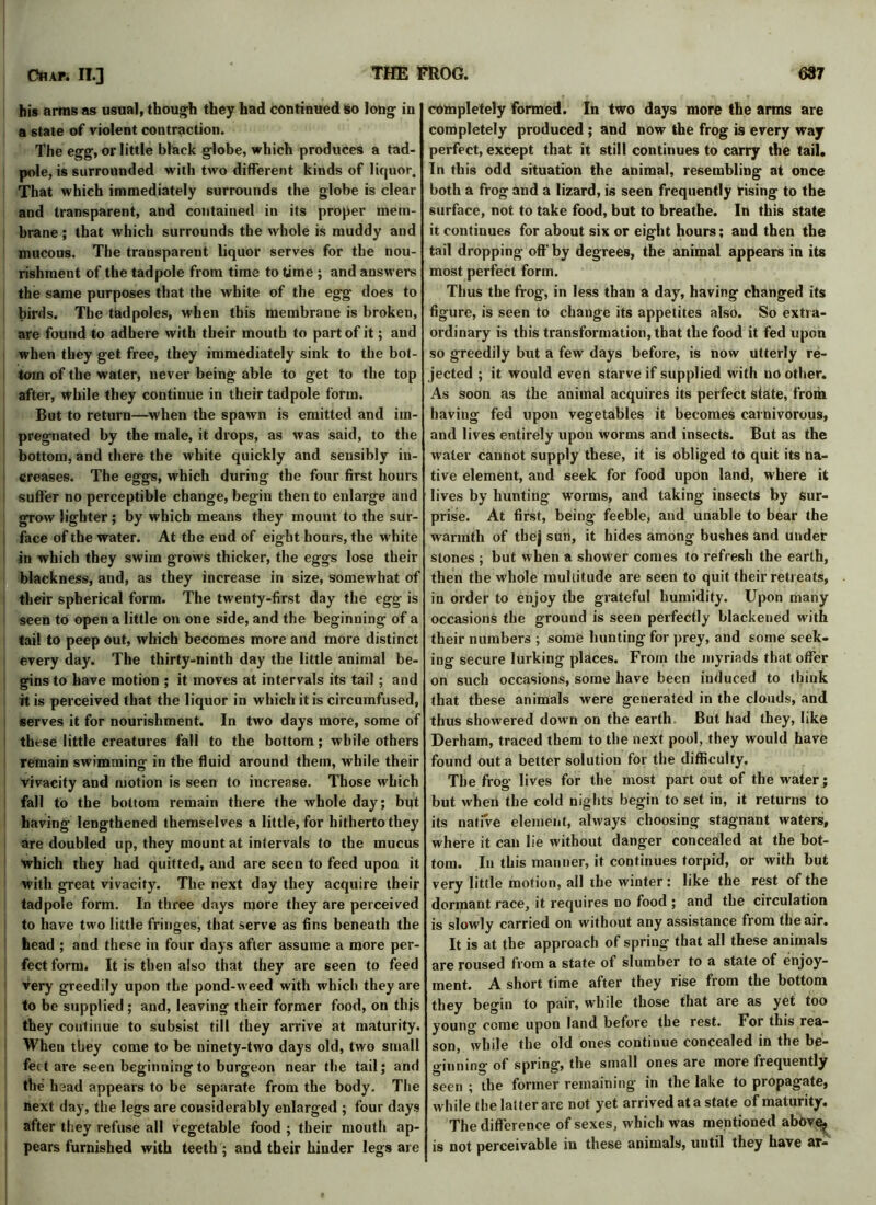 his arras as usual, though they had continued so long in a state of violent contraction. The egg, or little black globe, which produces a tad- pole, is surrounded with two different kinds of lic|uor. That which immediately surrounds the globe is clear and transparent, and contained in its proper mem- brane ; that which surrounds the whole is muddy and mucous. The transparent liquor serves for the nou- rishment of the tadpole from time to time ; and answers the same purposes that the white of the egg does to birds. The tadpoles, when this membrane is broken, are found to adhere with their mouth to part of it; and when they get free, they immediately sink to the bot- tom of the water, never being able to get to the top after, while they continue in their tadpole form. But to return—when the spawn is emitted and im- pregnated by the male, it drops, as was said, to the bottom, and there the white quickly and sensibly in- creases. The eggs, which during the four first hours suffer no perceptible change, begin then to enlarge and grow lighter; by which means they mount to the sur- face of the water. At the end of eight hours, the white in which they swim grows thicker, the eggs lose their blackness, and, as they increase in size, somewhat of their spherical form. The twenty-first day the egg is seen to open a little on one side, and the beginning of a tail to peep out, which becomes more and more distinct every day. The thirty-ninth day the little animal be- gins to have motion ; it moves at intervals its tail; and it is perceived that the liquor in which it is circumfused, serves it for nourishment. In two days more, some of these little creatures fall to the bottom; while others remain swimming in the fluid around them, while their Vivacity and motion is seen to increase. Those which fall to the bottom remain there the whole day; but having lengthened themselves a little, for hitherto they are doubled up, they mount at intervals to the mucus which they had quitted, and are seen to feed upon it with great vivacity. The next day they acquire their tadpole form. In three days more they are perceived to have two little fringes, that serve as fins beneath the head ; and these in four days after assume a more per- fect form. It is then also that they are seen to feed very greedily upon the pond-weed with which they are to be supplied; and, leaving their former food, on this they continue to subsist till they arrive at maturity. When they come to be ninety-two days old, two small feet are seen beginning to burgeon near the tail; and the head appears to be separate from the body. The next day, the legs are considerably enlarged ; four days after they refuse all vegetable food ; their mouth ap- pears furnished with teeth ; and their hinder legs are completely formed. In two days more the arms are completely produced ; and now the frog is every way perfect, except that it still continues to carry the tail. In this odd situation the animal, resembling at once both a frog and a lizard, is seen frequently rising to the surface, not to take food, but to breathe. In this state it continues for about six or eight hours; and then the tail dropping off' by degrees, the animal appears in its most perfect form. Thus the frog, in less than a day, having changed its figure, is seen to change its appetites also. So extra- ordinary is this transformation, that the food it fed upon so greedily but a few days before, is now utterly re- jected ; it would even starve if supplied with no other. As soon as the animal acquires its perfect state, from having fed upon vegetables it becomes carnivorous, and lives entirely upon worms and insects. But as the water cannot supply these, it is obliged to quit its na- tive element, and seek for food upon land, where it lives by hunting worms, and taking insects by sur- prise. At first, being feeble, and unable to bear the warmth of thej sun, it hides among bushes and under stones ; but when a shower comes to refresh the earth, then the whole multitude are seen to quit their retreats, in order to enjoy the grateful humidity. Upon many occasions the ground is seen perfectly blackened with their numbers ; some hunting for prey, and some seek- ing secure lurking places. From the myriads that offer on such occasions, some have been induced to think that these animals were generated in the clouds, and thus showered dowrn on the earth. But had they, like Derham, traced them to the next pool, they would have found out a better solution for the difficulty. The frog lives for the most part out of the water; but when the cold nights begin to set in, it returns to its native element, always choosing stagnant waters, where it can lie without danger concealed at the bot- tom. In this manner, it continues torpid, or with but very little motion, all the winter : like the rest of the dormant race, it requires no food ; and the circulation is slowly carried on without any assistance from the air. It is at the approach of spring that all these animals are roused from a state of slumber to a state of enjoy- ment. A short time after they rise from the bottom they begin to pair, while those that are as yet too young come upon land before the rest. For this rea- son, while the old ones continue concealed in the be- ginning of spring, the small ones are more frequently seen ; the former remaining in the lake to propagate, while the latter are not yet arrived at a state of maturity. The difference of sexes, which was mentioned ab6vqj is not perceivable in these animals, until they have ar-