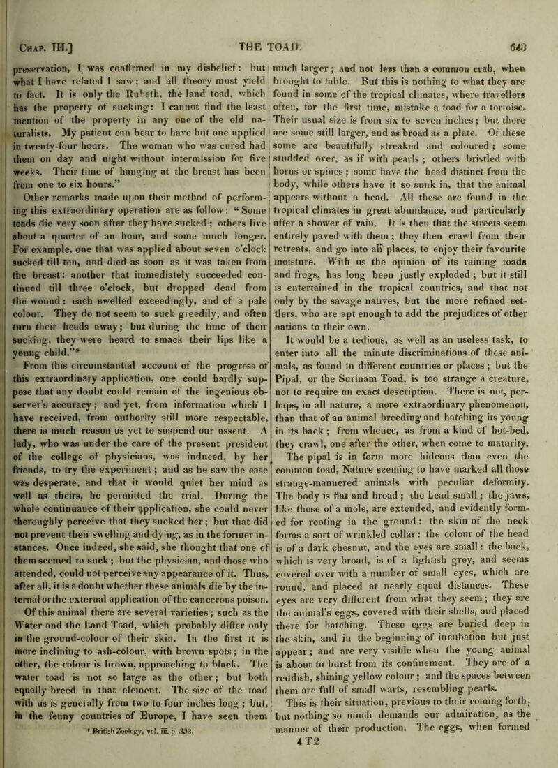 preservation, I was confirmed in my disbelief: but what [have related I saw; and all theory must yield to fact. It is only the Ruheth, the land toad, which has the property of sucking: I cannot find the least mention of the property in any one of the old na- turalists. My patient can bear to have but one applied in twenty-four hours. The woman who was cured had them on day and night without intermission for five weeks. Their time of hanging at the breast has been from one to six hours.” Other remarks made upon their method of perform- ing this extraordinary operation are as follow: “Some toads die very soon after they have sucked ; others live about a quarter of an hour, and some much longer. For example, one that was applied about seven o’clock- sucked till ten, and died as soon as it was taken from the breast: another that immediately succeeded con- tinued till three o’clock, but dropped dead from I the wound : each swelled exceedingly, and of a pale 1 colour. They do not seem to suck greedily, and often turn their heads away; but during- the time of their sucking-, they were heard to smack their lips like a young child.”* From this circumstantial account of the progress of this extraordinary application, one could hardly sup- pose that any doubt could remain of the ingenious ob- server’s accuracy; and yet, from information which 1 have received, from authority still more respectable, there is much reason as yet to suspend our assent. A lady, who was under the care of the present president of the college of physicians, was induced, by her friends, to try the experiment; and as he saw the case was desperate, and that it would quiet her mind as well as .theirs, he permitted the trial. During the whole continuance of their application, she coaid never thoroughly perceive that they sucked her; but that did not prevent their swelling and dying, as in the former in- stances. Once indeed, she said, she thought that one of them seemed to suck ; but the physician, and those who attended, could not perceiveany appearance of it. Thus, after all, it is a doubt whether these animals die by the in- ternal or the external application of the cancerous poison. Ofth is animal there are several varieties; such as the Water and the Land Toad, which probably differ only in the ground-colour of their skin. In the first it is more inclining- to ash-colour, with brown spots; in the other, the colour is brown, approaching to black. The water toad is not so large as the other; but both equally breed in that element. The size of the toad with us is generally from two to four inches long; but, hi the fenny countries of Europe, I have seen them * 'British Zoology, W. iii. p. 338. much larger; and not less than a common crab, when brought to table. But this is nothing to what they are found in some of the tropical climates, where travellers often, for the first time, mistake a toad for a tortoise. Their usual size is from six to seven inches; but there are some still larger, and as broad as a plate. Of these some are beautifully streaked and coloured ; some studded over, as if with pearls ; others bristled with horns or spines ; some have the head distinct from the body, while others have it so sunk in, that the animal appears w ithout a head. All these are found in the tropical climates in great abundance, and particularly after a shower of rain. It is then that the streets seem entirely paved with them ; they then crawl from their retreats, and go into all places, to enjoy their favourite moisture. With us the opinion of its raining loads and frogs, has long been justly exploded ; but it still is entertained in the tropical countries, and that not only by the savage natives, but the more refined set- tlers, w'ho are apt enough to add the prejudices of other nations to their own. It would be a tedious, as well as an useless task, to enter into all the minute discriminations of these ani- mals, as found in different countries or places ; but the Pi pal, or the Surinam Toad, is too strange a creature, not to require an exact description. There is not, per- haps, in all nature, a more extraordinary phenomenon, than that of an animal breeding and hatching its young- in its back ; from whence, as from a kind of hot-bed, they crawl, one after the other, when come to maturity. The pipal is in form more hideous than even the common toad, Nature seeming to have marked all those strange-mannered animals with peculiar deformity. The body is flat and broad ; the bead small; the jaws, like those of a mole, are extended, and evidently fovm- ed for rooting- in the ground: the skin of the neck forms a sort of wrinkled collar: the colour of the head is of a dark chesnut, and the eyes are small : the back, which is very broad, is of a lightish grey, and seems covered over with a number of small eyes, which are round, and placed at nearly equal distances. These eyes are very different from what they seem; they are the animal’s eggs, covered with their shells, and placed there for hatching. These eggs are buried deep in the skin, and in the beginning of incubation but just appear; and are very visible when the young animal is about to burst from its confinement. They are of a reddish, shining yellow colour ; and the spaces betw een them are full of small warts, resembling pearls. This is their situation, previous to their coming forth; but nothing so much demands our admiration, as the manner of their production. The eggs, when formed AT2