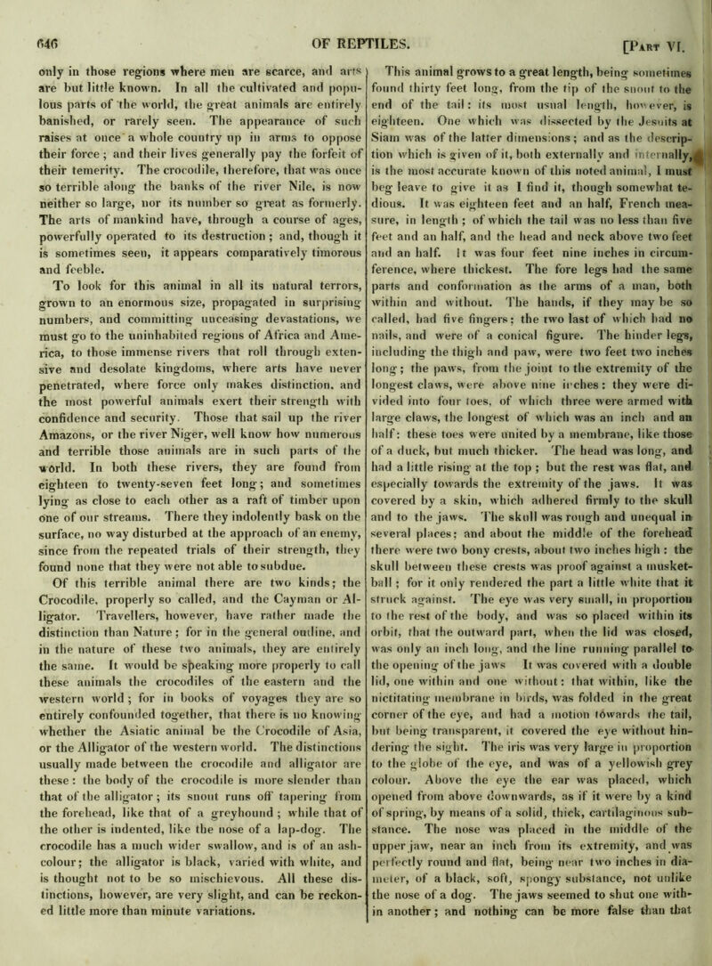 only in those regions where men are scarce, and arts are but little known. In all the cultivated and popu- lous parts of the world, the great animals are entirely banished, or rarely seen. The appearance of such raises at once a whole country up in arms to oppose their force ; and their lives generally pay the forfeit of their temerity. The crocodile, therefore, that was once so terrible along the banks of the river Nile, is now neither so large, nor its number so great as formerly. The arts of mankind have, through a course of ages, powerfully operated to its destruction ; and, though it is sometimes seen, it appears comparatively timorous and feeble. To look for this animal in all its natural terrors, grown to an enormous size, propagated in surprising numbers, and committing unceasing devastations, we must go to the uninhabited regions of Africa and Ame- rica, to those immense rivers that roll through exten- sive and desolate kingdoms, where arts have never penetrated, where force only makes distinction, and the most powerful animals exert their strength with confidence and security. Those that sail up the river Amazons, or the river Niger, well know how numerous and terrible those animals are in such parts of the world. In both these rivers, they are found from eighteen to twenty-seven feet long-; and sometimes lying as close to each other as a raft of timber upon one of our streams. There they indolently bask on the surface, no way disturbed at the approach of an enemy, since from the repeated trials of their strength, they found none that they were not able to subdue. Of this terrible animal there are two kinds; the Crocodile, properly so called, and the Cayman or Al- ligator. Travellers, however, have rather made the distinction than Nature; for in the general outline, and in the nature of these two animals, they are entirely the same. It would be sneaking more properly to call these animals the crocodiles of the eastern and the western world ; for in books of voyages they are so entirely confounded together, that there is no knowing whether the Asiatic animal be the Crocodile of Asia, or the Alligator of the western world. The distinctions usually made between the crocodile and alligator are these: the body of the crocodile is more slender than that of the alligator; its snout runs off tapering from the forehead, like that of a greyhound ; while that of the other is indented, like the nose of a lap-dog. The crocodile has a much wider swallow, and is of an ash- colour; the alligator is black, varied with white, and is thought not to be so mischievous. All these dis- tinctions, however, are very slight, and can be reckon- ed little more than minute variations. [Part VI. This animal grows to a great length, being sometimes found thirty feet long, from the tip of the snout to the end of the tail: its most usual length, however, is eighteen. One which was dissected by the Jesuits at Siam was of the latter dimensions; and as the descrip- tion which is given of it, both externally and internally,< is the most accurate known of this noted animal, I must beg leave to give it as I find if, though somewhat te- dious. It was eighteen feet and an half, French mea- sure, in length ; of which the tail was no less than five feet and an half, and the head and neck above two feet and an half. It was four feet nine inches in circum- ference, where thickest. The fore legs had the same parts and conformation as the arms of a man, both within and without. The hands, if they may be so called, had five fingers; the two last of which had no nails, and were of a conical figure. The hinder leg's, including the thigh and paw, were two feet two inches long ; the paws, from the joint to the extremity of the longest claws, were above nine inches : they were di- vided into four toes, of which three were armed with large claws, the longest of which was an inch and au half: these toes were united by a membrane, like those of a duck, but much thicker. The head w as long, and had a little rising at the top ; but the rest was flat, and especially towards the extremity of the jaws. It was covered by a skin, which adhered firmly to the skull and to the jaws. The skull was rough and unequal in several places; and about the middle of the forehead there w ere two bony crests, about two inches high : the skull betw een these crests was proof against a musket- ball ; for it only rendered the part a little white that it struck against. The eye was very small, in proportion to the rest of the body, and was so placed within its orbit, that the outward part, when the lid was closed, was only an inch long', and the line running parallel to the opening of the jaws It wras covered with a double lid, one within and one without: that within, like the nictitating membrane in birds, was folded in the great corner of the eye, and had a motion towards the tail, but being transparent, it covered the eye without hin- dering- the sight. The iris was very large in proportion to the globe of the eye, and w7as of a yellowish grey colour. Above the eye the ear was placed, which opened from above downwards, as if it were by a kind of spring, by means of a solid, thick, cartilaginous sub- stance. The nose was placed in the middle of the upper jaw, near an inch from its extremity, and was perfectly round and flat, being near two inches in dia- meter, of a black, soft, spongy substance, not unlike the nose of a dog. The jaws seemed to shut one with- in another; and nothing can be more false than that