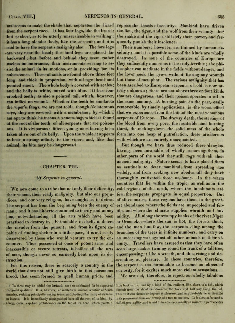 mal seems to make the shade that separates the lizard from the serpent race. It has four legs, like the lizard ; but so short, as to be utterly unserviceable in walking : it has a long slender body, like the serpent; and it is said to have the serpent’s malignity also. The fore legs . are very near the head; the hind legs are placed far backward ; but before and behind they seem rather useless incumbrances, than instruments serving to as- sist the animal in its motions, ,or in providing for its subsistence. These animals are found above three feet long, and thick in proportion, with a large1 head and pointed snout. The whole body is covered with scales; and the belly is white, mixed with blue. : It has four crooked teeth; as also a pointed tail, which, however, can inflict no wound. Whether the teeth be similar to the viper’s fangs, we are not told ; though Volateranus says, they are covered with a membrane ; by which I am apt to think he means a venom-bag, which .is found at the root of the teeth of all serpents that are poison- ous. It is viviparous: fifteen young ones having been taken alive out of its belly. Upon the whole, it appears to bear a strong affinity to the viper; and, like that animal, its bite may be dangerous.2 CHAPTER VIII. Of Serpents in general. We now come to a tribe that not only their deformity, their venom, their ready malignity, but also our preju- dices, and our very religion, have taught us to detest. The serpent has from the beginning been the enemy of man ; and it has hitherto continued to terrify and annoy him, notwithstanding all the arts which have been practised to destroy it. .Formidable in itself, it deters the invader from the pursuit; and from its figure ca- pable of finding shelter in a little space, it is not easily discovered by those who would venture to try the en- counter. Thus possessed at once of potent arms and inaccessible or secure retreats, it baffles ail the arts of man, though never so earnestly bent upon its de- struction. .*■ For this reason, there is scarcely a country in the world that does not still give birth to this poisonous brood, that seem formed to quell human pride, and 2 To these may be added the baiilisk, once so celebrated for its supposed, malignant qualities. It is, however, an inoffensive animal, a native of South America, residing principally among trees, and feeding like many of its tribe on insects. It is immediately distinguished from all the rest of its kind, by a long, conic, cap-like protuberance on the top of its head, which points a repress the boasts of security. Mankind have driven the lion, the tiger, and the wolf from their vicinity but the snake and the viper still defy their power, and fre- quently punish their insolence. Their numbers, however, are thinned by human as- siduity ; and it is possible some of the kinds are wholly destroyed. In none of the countries of Europe are they sufficiently numerous to be truly terrible ; the phi- losopher can meditate in the fields without danger, and the lover seek the grove without fearing any wounds but those of metaphor. The various malignity that has been ascribed to European serpents of old is now ut- terly unknown ; there are not abovethree or four kinds that are dangerous, and their poison operates in all in the same manner. A burning pain in the part, easily removeable by timely applications, is the worst effect that we experience from the bite of the most venomous serpents of Europe. The drowsy death, the starting of the blood from every pore, the insatiable and burning thirst, the melting down the solid mass of the whole form into one heap of putrefaction, these are.horrors with which we are entirely unacquainted. But though we have thus reduced these dangers, having been incapable of wholly removing them, in other parts of the world they still rage with all their ancient malignity. Nature seems to have placed them as sentinels to deter mankind , from spreading too widely, and from seeking new abodes till they have thoroughly cultivated those at home. In the warm countries that lie within the tropic, as well as in the cold regions of the north, where the inhabitants are few, the serpents propagate in equal proportion. But of all countries, those regions have them in the great- est abundance where the fields are unpeopled and fer- tile, and where the climate supplies warmth and hu- midity. All along the swampy banks of the river Niger or Oroonoko, where the sun is hot, the forests thick, and the men but few, the serpents cling among the branches of the trees in infinite numbers, and carry on an unceasing1 war against all other animals in their vi- cinity. Travellers have assured us that they have often seen large snakes twining round the trunk of a tall tree, encompassing it like a wreath, and thus rising and de- scending at pleasure. In these countries, therefore, the serpent is too formidable to become an object of curiosity, for it excites much more violent sensations. We are not, therefore, to reject as- wholly fabulous little backwards; and by a kind of fin, radiates like, those of a fish, which extends from the shoulders down to the back and half,way along the tail. This fin it can elevate or depress at pleasure, and may probably be serviceable in its progression from one branch of a tree to another. It is about a footand & half, of great agility, and is said to be able occasionally to sw'un with perfect ease.
