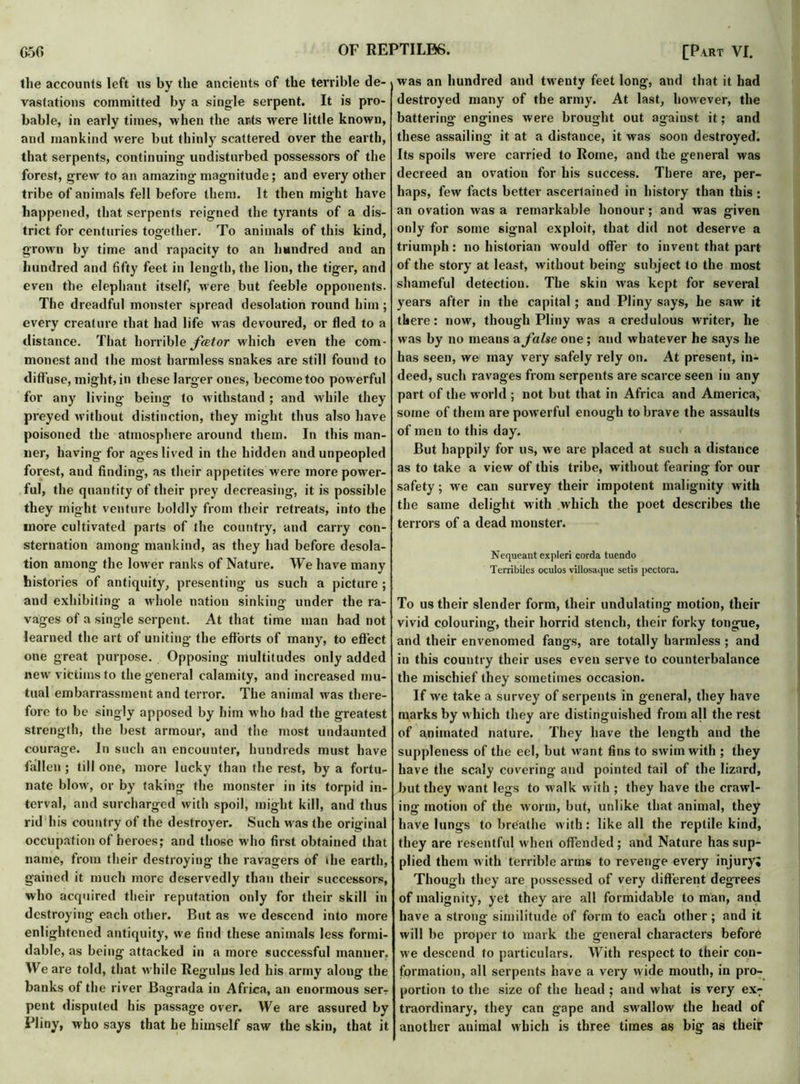 the accounts left us by the ancients of the terrible de- vastations committed by a single serpent. It is pro- bable, in early times, when the acts were little known, and mankind were but thinly scattered over the earth, that serpents, continuing undisturbed possessors of the forest, grew to an amazing magnitude; and every other tribe of animals fell before them. It then might have happened, that serpents reigned the tyrants of a dis- trict for centuries together. To animals of this kind, grown by time and rapacity to an hundred and an hundred and fifty feet in length, the lion, the tiger, and even the elephant itself, were but feeble opponents. The dreadful monster spread desolation round him ; every creature that had life was devoured, or fled to a distance. That horrible fator which even the com- monest and the most harmless snakes are still found to diffuse, might, in these larger ones, become too powerful for any living being to withstand ; and while they preyed without distinction, they might thus also have poisoned the atmosphere around them. In this man- ner, having for ages lived in the hidden and unpeopled forest, and finding, as their appetites were more power- ful, the quantity of their prey decreasing, it is possible they might venture boldly from their retreats, into the more cultivated parts of the country, and carry con- sternation among mankind, as they had before desola- tion among the lower ranks of Nature. We have many histories of antiquity, presenting us such a picture; and exhibiting a whole nation sinking under the ra- vages of a single serpent. At that time man had not learned the art of uniting the efforts of many, to effect one great purpose. Opposing multitudes only added new victims to the general calamity, and increased mu- tual embarrassment and terror. The animal was there- fore to be singly apposed by him w ho had the greatest strength, the best armour, and the most undaunted courage. In such an encounter, hundreds must have fallen; till one, more lucky than the rest, by a fortu- nate blow, or by taking the monster in its torpid in- terval, and surcharged with spoil, might kill, and thus rid his country of the destroyer. Such w as the original occupation of heroes; and those who first obtained that name, from their destroying the ravagers of die earth, gained it much more deservedly than their successors, who acquired their reputation only for their skill in destroying- each other. But as we descend into more enlightened antiquity, we find these animals less formi- dable, as being attacked in a more successful manner. We are told, that w hile Regulus led his army along the banks of the river Bagrada in Africa, an enormous serr pent disputed his passage over. We are assured by Pliny, who says that he himself saw the skin, that it was an hundred and twenty feet long, and that it had destroyed many of the army. At last, however, the battering engines were brought out against it; and these assailing it at a distance, it was soon destroyed. Its spoils were carried to Rome, and the general was decreed an ovation for his success. There are, per- haps, few facts better ascertained in history than this; an ovation was a remarkable honour; and was given only for some signal exploit, that did not deserve a triumph: no historian would offer to invent that part of the story at least, without being subject to the most shameful detection. The skin was kept for several years after in the capital ; and Pliny says, he saw it there: nowr, though Pliny was a credulous writer, he was by no means a false one; and whatever he says he has seen, we may very safely rely on. At present, in- deed, such ravages from serpents are scarce seen in any part of the world ; not but that in Africa and America, some of them are powerful enough to brave the assaults of men to this day. But happily for us, we are placed at such a distance as to take a view of this tribe, without fearing for our safety; we can survey their impotent malignity with the same delight with which the poet describes the terrors of a dead monster. Nequeant expleri corda tuendo Terribiles oculos villosaque setis pectora. To us their slender form, their undulating motion, their vivid colouring, their horrid stench, their forky tongue, and their envenomed fangs, are totally harmless ; and in this country their uses even serve to counterbalance the mischief they sometimes occasion. If we take a survey of serpents in general, they have marks by which they are distinguished from all the rest of animated nature. They have the length and the suppleness of the eel, but want fins to swim with ; they have the scaly covering and pointed tail of the lizard, but they want legs to walk with ; they have the crawl- ing motion of the worm, but, unlike that animal, they have lungs to breathe with: like all the reptile kind, they are resentful when offended; and Nature has sup- plied them with terrible arms to revenge every injury; Though they are possessed of very different degrees of malignity, yet they are all formidable to man, and have a strong similitude of form to each other; and it will be proper to mark the general characters before we descend to particulars. With respect to their con- formation, all serpents have a very wide mouth, in pro- portion to the size of the head ; and what is very ex7 traordinary, they can gape and swallow the head of another animal which is three times as big as their