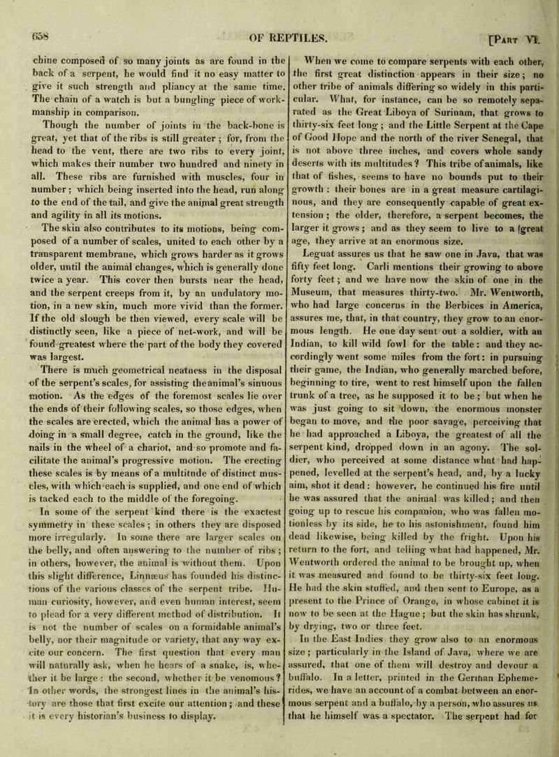 chine composed of So many joints as are found in the back of a serpent, he would find it no easy matter to give it such strength and pliancy at the same time. The chain of a watch is but a bungling piece of work- manship in comparison. Though the number of joints in the back-bone is great, yet that of the ribs is still greater ; for, from the head to the vent, there are two ribs to every joint, which makes their number two hundred and ninety in all. These ribs are furnished with muscles, four in number; which being inserted into the head, run along to the end of the tail, and give the anijnal great strength and agility in all its motions. The skin also contributes to its motions, being com- posed of a number of scales, united to each other by a transparent membrane, which grows harder as it grows older, until the animal changes, which is generally done twice a year. This cover then bursts near the head, and the serpent creeps from it, by an undulatory mo- tion, in a new skin, much more vivid than the former. If the old slough be then viewed, every scale will be distinctly seen, like a piece of net-work, and will be found greatest where the part of the body they covered was largest. There is much geometrical neatness in the disposal of the serpent’s scales, for assisting the animal’s sinuous motion. As the edges of the foremost scales lie over the ends of their following scales, so those edges, when the scales are erected, which the animal has a power of doing in a small degree, catch in the ground, like the nails in the wheel of a chariot, and so promote and fa- cilitate the animal's progressive motion. The erecting these scales is by means of a multitude of distinct mus- cles, with which each is supplied, and one end of which is tacked each to the middle of the foregoing. In some of the serpent kind there is the exactest symmetry in these scales; in others they are disposed more irregularly. In some there are larger scales on the belly, and often answering to the number of ribs ; in others, however, the animal is without them. Upon this slight difference, Linnaeus has founded his distinc- tions of the various classes of the serpent tribe. Hu- man curiosity, however, and even human interest, seem to plead for a very different method of distribution. It is not the number of scales on a formidable animal’s belly, nor their magnitude or variety, that any way ex- cite our concern. The first question that every man will naturally ask, when he hears of a snake, is, whe- ther it be large ; the second, whether it be venomous? In other words, the strongest lines in the animal’s his- tory are those that first excite our attention; and these it is every historian’s business to display. When we come to compare serpents with each other, the first great distinction appears in their size; no other tribe of animals differing so widely in this parti- cular. What, for instance, can be so remotely sepa- rated as the Great Liboya of Surinam, that grows to thirty-six feet long ; and the Little Serpent at the Cape of Good Hope and the north of the river Senegal, that is not above three inches, and covers whole sandy deserts with its multitudes? This tribe of animals, like that of fishes, seems to have no bounds put to their growth : their bones are in a great measure cartilagi- nous, and they are consequently capable of great ex- tension ; the older, therefore, a serpent becomes, the larger it grows; and as they seem to live to a [great age, they arrive at an enormous size. Leguat assures us that he saw one in Java, that was fifty feet long. Carli mentions their growing to above forty feet; and we have now the skin of one in the Museum, that measures thirty-two. Mr. Wentworth, who had large concerns in the Berbices in America, assures me, that, in that country, they grow to an enor- mous length. He one day sent out a soldier, with an Indian, to kill wild fowl for the table: and they ac- cordingly went some miles from the fort: in pursuing their game, the Indian, who generally marched before, beginning to tire, went to rest himself upon the fallen s trunk of a tree, as he supposed it to be ; but when he was just going to sit down, the enormous monster began to move, and die poor savage, perceiving that he had approached a Liboya, the greatest of all the serpent kind, dropped down in an agony. The sol- dier, who perceived at some distance what had hap- pened, levelled at the serpent’s head, and, by a lucky aim, shot it dead : however, he continued his fire until he was assured that the animal was killed; and then going up to rescue his companion, who was fallen mo- tionless by its side, he to his astonishment, found him dead likewise, being killed by the fright. Upon his return to the fort, and tel ling what had happened, Mr. Wentworth ordered the animal to be brought up, when it was measured and found to be thirty-six feet long. He had the skin stuffed, and then sent to Europe, as a present to the Prince of Orange, in whose cabinet it is now to be seen at the Hague ; but the skin has shrunk, by drying, two or three feet. In the East Indies they grow also to an enormous size; particularly in the Island of Java, where we are assured, that one of them will destroy and devour a buffalo. In a letter, printed in the German Epheme- rides, we have an account of a combat between an enor- mous serpent and a buffalo, by a person, who assures us that he himself was a spectator. The serpent had for