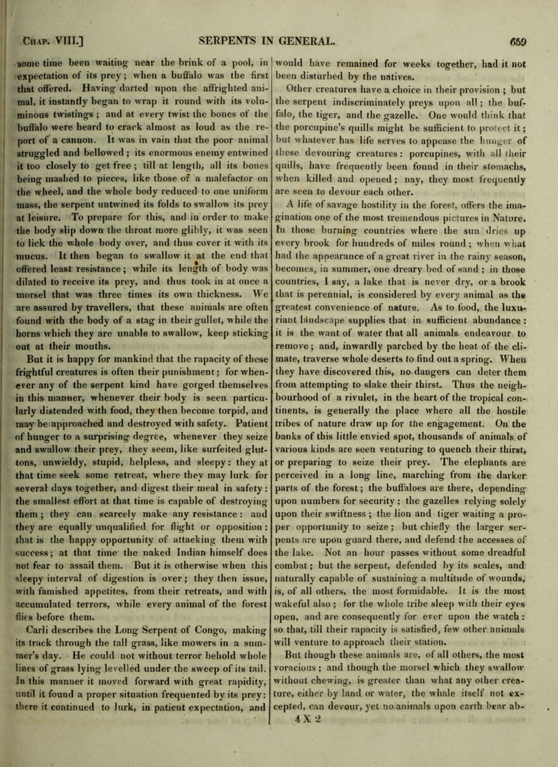 some time been waiting- near the brink of a pool, in expectation of its prey; when a buffalo was the first that offered. Having darted upon the affrighted ani- mal, it instantly began to wrap it round with its volu- minous twistings ; and at every twist the bones of the port of a cannon. It was in vain that the poor animal struggled and bellowed ; its enormous enemy entwined it too closely to get free ; till at length, all its bones being mashed to pieces, like those of a malefactor on the wheel, and the whole body reduced to one uniform mass, the serpent untwined its folds to swallow its prey at leisure. To prepare for this, and in order to make the body slip down the throat more glibly, it was seen to lick the w.hole body over, and thus cover it w ith its mucus. It then began to swallow it at the end that offered least resistance; while its length of body was dilated to receive its prey, and thus took in at once a morsel that was three times its own thickness. We are assured by travellers, that these animals are often found with the body of a stag in their gullet, while the horns which they are unable to swallow, keep sticking But it is happy for mankind that the rapacity of these frightful creatures is often their punishment; for when- ever any of the serpent kind have gorged themselves in this manner, whenever their body is seen particu- larly distended with food, they then become torpid, and may be=approached and destroyed with safety. Patient of hunger to a surprising degree, whenever they seize and swallow their prey, they seem, like surfeited glut- tons, unwieldy, stupid, helpless, and sleepy: they at that time seek some retreat, where they may lurk for several days together, and digest their meal in safety : the smallest effort at that time is capable of destroying them ; they can scarcely make any resistance: and they are equally unqualified for flight or opposition : that is the happy opportunity of attacking them with success; at that time the naked Indian himself does not fear to assail them. But it is otherwise w hen this sleepy interval of digestion is over; they then issue, with famished appetites, from their retreats, and with accumulated terrors, while every animal of the forest flies before them. Carli describes the Long Serpent of Congo, making its track through the tall grass, like mowers in a sum- mer’s day. He could not without terror behold whole lines of grass lying levelled under the sweep of its tail. In this manner it moved forward with great rapidity, until it found a proper situation frequented by its prey: there it continued to lurk, in patient expectation, and would have remained for weeks together, had it not been disturbed by the natives. Other creatures have a choice in their provision ; but the serpent indiscriminately preys upon all ; the buf- falo, the tiger, and the gazelle. One would think that but whatever has life serves to appease the hunger of these devouring- creatures: porcupines, witli all their quills, have frequently been found in their stomachs, when killed and opened ; nay, they most frequently are seen to devour each other. A life of savage hostility in the forest, offers the ima- gination one of the most tremendous pictures in Nature. In those burning countries where the sun dries up every brook for hundreds of miles round; when what had the appearance of a great river in the rainy season, becomes, in summer, one dreary bed of sand ; in those countries, 1 say, a lake that is never dry, or a brook that is perennial, is considered by every animal as the greatest convenience of nature. As to food, the luxu- riant landscape supplies that in sufficient abundance : it is the want of water that all animals endeavour to mate, traverse whole deserts to find out a spring. When they have discovered this, no dangers can deter them from attempting to slake their thirst.. Thus the neigh- bourhood of a rivulet, in the heart of the tropical con- tinents, is generally the place where all the hostile tribes of nature draw up for the engagement. On the banks of this little envied spot, thousands of animals of various kinds are seen venturing to quench their thirst, or preparing to seize their prey. The elephants are perceived in a long line, marching from the darker parts of the forest; the buffaloes are there, depending- upon numbers for security ; the gazelles relying solely upon their swiftness ; the lion and tiger waiting a pro- per opportunity to seize ; but chiefly the larger ser- pents are upon guard there, and defend the accesses of the lake. Not an hour passes without some dreadful combat; but the serpent, defended by its scales, and naturally capable of sustaining a multitude of wounds, is, of all others, the most formidable. It is the most wakeful also ; for the whole tribe sleep with their eyes open, and are consequently for ever upon the watch : so that, till their rapacity is satisfied, few other animals will venture to approach their station. But though these animals are, of all others, the most voracious ; and though the morsel which they swallow without chewing, is greater than what any other crea- ture, either by land or water, the whale itself not ex- cepted, can devour, yet no animals upon earth bear ab- 4X2