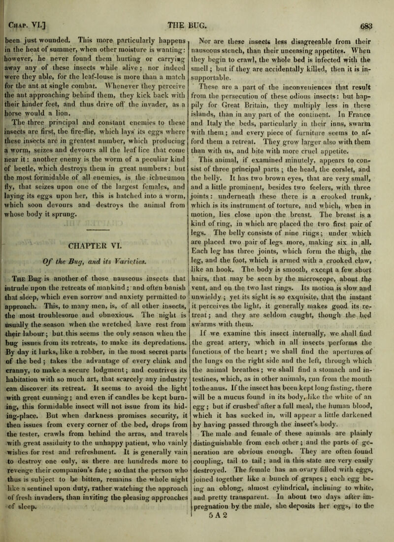 been just wounded. This more particularly happens in the heat of summer, when other moisture is wanting: however, he never found them hurting or carrying away any of these insects w'hile alive ; nor indeed were they able, for the leaf-louse is more than a match for the ant at single combat. Whenever they perceive the ant approaching behind them, they kick back with their hinder feet, and thus drive off' the invader, as a horse would a lion. The three principal and constant enemies to these insects are first, the fire-flie, which lays its eggs where these insects are in greatest number, which producing a worm, seizes and devours all the leaf lice that come near it: another enemy is the worm of a peculiar kind of beetle, which destroys them in great numbers: but the most formidable of all enemies, is the ichneumon fly, that seizes upon one of the largest females, and laying its eggs upon her, this is hatched into a worm, which soon devours and destroys the animal from whose body it sprung. CHAPTER VI. Of the Bug, and its Varieties, The Bug is another of those nauseous insects that intrude upon the retreats of mankind ; and often banish that sleep, which even sorrow and anxiety permitted to approach. This, to many men, is, of ail other insects, the most troublesome and obnoxious. The night is usually the season when the wretched have rest from their labour; but this seems the only season when the bug issues from its retreats, to make its depredations. By day it lurks, like a robber, in the most secret parts of the bed ; takes the advantage of every chink and cranny, to make a secure lodgment; and contrives its habitation with so much art, that scarcely any industry can discover its retreat. It seems to avoid the light with great cunning; and even if candles be kept burn- ing, this formidable insect will not issue from its hid- ing-place. But when darkness promises security, it then issues from every corner of the bed, drops from the tester, crawls from behind the arras, and travels with great assiduity to the unhappy patient, who vainly wishes for rest and refreshment. It is generally vain to destroy one only, as there are hundreds more to revenge their companion’s fate ; so that the person who thus is subject to be bitten, remains the whole night like a sentinel upon duty, rather watching the approach of fresh invaders, than inviting the pleasing approaches of sleep. Nor are these insects less disagreeable from their nauseous stench, than their unceasing appetites. When they begin to crawl, the whole bed is infected with the smell; but if they are accidentally killed, then it is in- supportable. These are a part of the inconveniences that result from the persecution of these odious insects: but hap- pily for Great Britain, they multiply less in these islands, than in any part of the continent. In France and Italy the beds, particularly in their inns, swarm with them; and every piece of furniture seems to af- ford them a retreat. They grow larger also with them than with us, and bite with more cruel appetite. This animal, if examined minutely, appears to con- sist of three principal parts ; the head, the corslet, and the belly. It has two brown eyes, that are very small, and a little prominent, besides two feelers, with three joints: underneath these there is a crooked trunk, which is its instrument of torture, and which, when in motion, lies close upon the breast. The breast is a kind of ring, in which are placed the two first pair of legs. The belly consists of nine rings; under which are placed two pair of legs more, making six in all. Each leg has three joints, which form the thigh, the leg, and the foot, which is armed with a crooked claw, like an hook. The body is smooth, except a few short hairs, that may be seen by the microscope, about the vent, and on the two last rings. Its motion is slow and unwieldy ; yet its sight is so exquisite, that the instant it perceives the light, it generally makes good its re- treat ; and they are seldom caught, though the bed swarms with them. If we examine this insect internally, we shall find the great artery, which in all insects performs the functions of the heart; we shall find the apertures of the lungs on the right side and the left, through which the animal breathes; we shall find a stomach and in- testines, which, as in other animals, r;un from the mouth to the anus. If the insect has been kept long fasting, there will be a mucus found in its body, like the white of an egg ; but if crushed'after a full meal, the human blood, which it has sucked in, will appear a little darkened by having passed through the insect’s body. The male and female of these animals are plainly distinguishable from each other; and the parts of ge- neration are obvious enough. They are often found coupling, tail to tail; and in this state are very easily destroyed. The female has an ovary filled with eggs, joined together like a bunch of grapes; each egg be- ing an oblong, almost cylindrical, inclining to white, and pretty transparent. In about two days after im- pregnation by the male, she deposits her eggs, to the 5 A 2