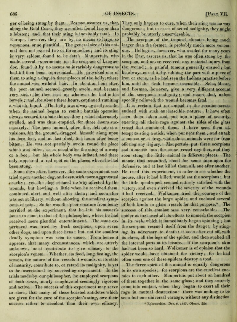 ger of being stung' by them. Bosnian assures us, that, along the Gold Coast, they are often found larger than a lobster; and that their sting is inevitably fatal. In Europe, however, they are by no means so large, so venomous, or so plentiful. The general size of this ani- mal does not exceed two or three inches ; and its sting is very seldom found to be fatal. Maupertuis, who made several experiments on the scorpion of Langue- doc, found it by no means so invariably dangerous as had till then been represented. He : provoked one of them to sting a dog, in three places of the belly, where the animal was without hair. In about an hour after, the poor animal seemed greatly swoln, and became yery sick: he then cast up whatever he had in his bowels ; and, for about three hovus, cpntinued vomiting a whitish liquid. The belly was always greatly swoln, w hen the animal began to yomit; but .this operation always seemed to abate the swelling; which alternately swelled, aud was thus emptied, for three hours suc- cessively. The poor animal, after this, fell into con- vulsions, bit the ground, dragged himself along upon his fore feet, and at last died, five hours after being- bitten. He was not partially swoln round the place which was bitten, as is usual after the sting of a wasp or a bee ; but his w hole body was inflated, and there only appeared a red spot on the places where he had been stung. Some days after, how-ever, the same experiment was tried upon another dog, and even with more aggravated .cruelty; yet the dog seemed no way affected by the wounds, but howling a little when he received them, continued alert and well after them; and soon after was set at liberty, w ithout showing the smallest symp- toms of pain. So far was this poor creature from being terrified at the experiment, that he left his master’s house to come to that of the philosopher, w here he had received more plentiful entertainment. The same ex- periment was tried by fresh scorpions, upon seven other dogs, and upon three hens; but not the smallest deadly symptom was seen to ensue. From hence it appears, that many circumstances, which are utterly unknown, must contribute to give efficacy to the scorpion’s venom. Whether its food, long fasting, the season, the nature of the vessels it wounds, or its state of maturity, contribute to, or retard its malignity, is yet to be ascertained by succeeding experiment. In the trials made by our philosopher, he employed scorpions of both sexes, newly caught, and seemingly vigorous and active. The success of this experiment may serve to show-, that many of those boasted antidotes which are given for the cure of the scorpion's sting, owre their success rather to accident than their own efficacy. They only happen to cure, w hen their sting was no way dangerous ; but in cases of actual malignity, they might probably be utterly unserviceable. The scorpion of the tropical climates being much larger than the former, is probably much more venom- ous. Helbigius, however, who resided for many years in the East, assures us, that he wras often stung by the scorpion, and never received any material injury from the wound : a painful tumour generally ensued ; but he always cured it, by rubbing the part with a piece of iron or stone, as he had seen the Indians practise before him, until the flesh became insensible. Seba, Moore, and Bosnian, however, give a very different account of the scorpion’s malignity; and assert that, unless speedily relieved, the wound becomes fatal. It is certain that uo animal in the creation seems endued with such an irascible nature. I have often seen them taken and put into a place of security, exerting all their rage against the sides of the glass vessel that contained them. I have seen them at- tempt to sting a stick, when put near them ; and attack a mouse or a frog, w hile those animals were far from offering any injury. Maupertuis put three scorpions and a mouse into the same vessel together, and they soon stung the little animal in different places. The mouse thus assaulted, stood for some time upon the defensive, and at last killed them all, one after another. He tried this experiment, in order to see whether the mouse, after it had killed, w’ould eat the scorpions ; but the little quadruped seemed entirely satisfied with the victory, and even survived the severity of the wounds it had received. Wolkamer tried the courage of the scorpion against the large spider, and enclosed several of both kinds in glass vessels for that purpose.* The success of this combat was very remarkable. The spider at first used all its efforts to immesh the scorpion in its web, which it immediately began spinning ; but the scorpion rescued itself from the danger, by sting- ing its adversary to death: it soon after cut off, with its claws, all the legs of the spider, and then sucked all the internal parts at its leisure.—If the scorpion’s skin had uot been so hard, Wolkamer is of opinion that the spider would have obtained the victory ; for he had often seen one of these spiders destroy a toad. The fierce spirit of this animal is equally dangerous to its own species; for scorpions are the cruellest ene- mies to each other. Maupertuis put about an hundred of them together in the same glass ; and they scarcely came into contact, when they began to exert all their rage in mutual destruction: there was nothing to be seen but one universal carnage, without any distinction * Epheraerides. Dec. 2. 1687. Observ, 224.