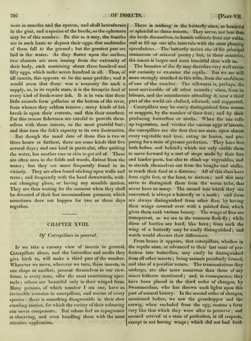 seen in muscles and tlie oysters, and shall hereaftersee in the gnat, and a species of the beetle, so the ephemera may be of this number. Be this as it may, the females are in such haste to deposit their eggs, that multitudes of them fall to the ground ; but the greatest part are laid in the water. As they flutter upon the surface, two clusters are seen issuing from the extremity of their body, each containing about three hundred and fifty eggs, which make seven hundred in all. Thus, of all insects, this appears to be the most prolific ; and it would seem that there was a necessity for such a supply, as, in its reptile state, it is the favourite food of every kind of fresh-water fish. It is in vain that these little animals form galleries at the bottom of the river, from whence they seldom remove ; many kinds of fish break in upon their retreats, and thin their numbers. For this reason fishermen are careful to provide them- selves with these insects, as the most grateful bait; and thus turn the fish’s rapacity to its own destruction. But though the usual date of those flies is two or three hours at farthest, there are some kinds that live several days; and one kind in particular, after quitting the water, has another case or skin to get rid of. These are often seen in the fields and woods, distant from the water; but they are more frequently found in its vicinity. They are often found sticking upon walls and trees ; and frequently with the head downwards, with- out changing place, or having any sensible motion. They are then waiting for the moment when they shall be divested of their last incommodious garment, which sometimes does not happen for two or three days together. CHAPTER XVIII. Of Caterpillars in general. If we take a cursory view of insects in general, Caterpillars alone, and the butterflies and moths they give birth to, will make a third part of the number. Wherever we move, wherever we turn, these insects, in one shape or another, present themselves to our view. Some, in every state, otter the most entertaining spec- tacle ; others are beautiful only in their winged form. Many persons, of which number I am one, have an invincible aversion to caterpillars, and worms of every species : there is something disagreeable in their slow crawling motion, for which the variety of their colouring can never compensate. But others feel no repugnance at observing, and even handling them with the most attentive application. [Part VII. There is nothing in the butterfly state, so beautiful or splendid as these insects. They serve, not less than the birds themselves, to banish solitude from our walks, and to fill up our idle intervals with the most pleasing speculations. The butterfly makes one of the principal ornaments of oriental poetry; but, in those countries, the insect is larger and more beautiful than with us. The beauties of the fly may therefore very well excite our curiosity to examine the reptile. But we are still more strongly attached to this tribe, from the usefulness of one of the number. The silkworm is, perhaps, the most serviceable of all other animals; since, from its labours, and the manufacture attending it, near a third part of the world are clothed, adorned, and supported. Caterpillars may be easily distinguished from worms or maggots, by the number of their feet; and by their producing butterflies or moths. When the sun calls up vegetation, and vivifies the various eggs of insects, the caterpillars are the first that are seen, upon almost every vegetable and tree, eating its leaves, and pre- paring for a state of greater perfection. They have feet both before and behind; which not only enable them to move forward by a sort of steps made by their fore and hinder parts, but also to climb up vegetables, and to stretch themselves out from the boughs and stalks, to reach their food at a distance. All of this class have from eight feet, at the least, to sixteen ; and this may serve to distinguish them from the worm tribe, that never have so many. The animal into which they are converted, is always a butterfly or a moth ; and these are always distinguished from other flies, by having their wings covered over with a painted dust, which gives them such various beauty. The wings of flies are transparent, as we see in the common flesh-fly; while those of beetles are hard, like horn; from such the wing of a butterfly may be easily distinguished; and words would obscure their differences. From hence it appears, that caterpillars, whether in the reptile state, or advanced to their last state of per- fection into butterflies, may easily be distinguished from all other insects ; being animals peculiarly formed, and also of a peculiar nature. The transmutations they undergo, are also more numerous than those of any insect hitherto mentioned ; and, in consequence, they have been placed in the third order of changes, by Swammerdam, who has thrown such lights upon this part of natural history. In the second order of changes, mentioned before, we saw the grasshopper and the earwig, when excluded from the egg, assume a form very like that w hich they were after to preserve ; and seemed arrived at a state of perfection, in all respects, except in not having wings; which did not bud forth