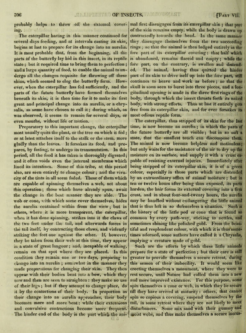 probably helps to throw off the external cover- ing*. The caterpillar having in this manner continued for several days feeding, and at intervals casting its skin, begins at last to prepare for its change into an aurelia. It is most probable that, from the beginning, all the parts of the butterfly lay hid in this insect, in its reptile state ; but it required time to bring them to perfection ; and a large quantity of food, to enable the animal to un- dergo all the changes requisite for throwing off these skins, which seemed to clog the butterfly form. How- ever, when the caterpillar has fed sufficiently, and the parts of the future butterfly have formed themselves beneath its skin, it is then time for it to make its first great and principal change into an aurelia, or a chry- salis, as some have chosen to call it; during which, as was observed, it seems to remain for several days, or even months, without life or motion. Preparatory to this important change, the caterpillar most usually quits the plant, or the tree on which it fed ; or at least attaches itself to the stalk or the stem, more gladly than the leaves. It forsakes its food, and pre- pares, by fasting, to undergo its transmutation. In this period, all the food it has taken is thoroughly digested; and it often voids even the .internal membrane which lined its intestines. Some of this tribe, at this period also, are seen entirely to change colour; and the viva- city of the tints in all seem faded. Those of them which are capable of spinning themselves a web, set about this operation; those which have already spun, await the change in the best manner they are able. The web or cone, with which some cover themselves, hides the aurelia contained within from the view; but in others, where it is more transparent, the caterpillar, when it has done spinning, strikes into it the claws of the two feet under the tail, and afterwards forces in the tail itself, by contracting those claws, and violently striking the feet one against the other. If, however, they be taken from their web at this time, they appear in a state of great langour; and, incapable of walking, remain on that spot where they are placed. In this condition they remain one or two days, preparing to change into an aurelia ; somiwhat in the manner they made preparations for changing their skin. They then appear with their bodies bent into a bow, which they now and then are seen to straighten : they make no use of their legs ; but if they attempt to change place, do it by the contortions of their body. In proportion as their change into an aurelia approaches, their body becomes more and more bent: while their extensions and convulsive contractions become more frequent. The binder end of the body is the part which the ani- mal first disengages from its caterpillar skin ; that par* of the skin remains empty, while the body is drawn up contractedly towards the head. In the same manner they disengage themselves from the two succeeding rings; so that the animal is then lodged entirely in the fore part of its caterpillar covering: that half which is abandoned, remains flaccid and empty; while the fore part, on the contrary, is swollen and distend- ed. The animal, having thus quitted the hinder part of its skin to drive iself up into the fore part, still continues to heave and work as before; so that the skull is soon seen to burst into three pieces, and a lon- gitudinal opening is made in the three first rings of the body, through which the insect thrusts forth its naked body, with strong efforts. Thus at last it entirely gets free from its caterpillar skin, and for ever forsakes its most odious reptile form. The caterpillar, thus stripped of its skin for the last lime, is now become an aurelia; in which the parts of the future butterfly are all visible; but in so soft a state, that the smallest touch can discompose them. The animal is now become helpless and motionless; but only waits for the assistance of the air to dry up the moisture on its surface, and supply it with a crust ca- pable of resisting external injuries. Immediately after being stripped of its caterpillar skin, it is of a green colour, especially in those parts which are distended by an extraordinary afflux of animal moisture ; but in ten or twelve hours after being thus exposed, its parts harden, the hair forms its external covering into a firm crust, and in about four-and-twenty hours, the aurelia may be bandied without endangering the little animal that is thus left in so defenceless a situation. Such is the history of the little pod or cone that is found so common by every path-way, sticking to nettles, and sometimes shining like polished gold. From the beau- tiful and resplendent colour, with which it is thus some- times adorned, some authors have called it a Chrysalis, implying a creature made of gold. Such are the efforts by which these little animals prepare for a state of perfection ; but their care is still greater to provide themselves a secure retreat, during this season of their imbecility. It would seem like erecting themselves a monument, where they were to rest secure, until Nature had called them into a new and more improved existence. For this purpose, some spin themselves a cone or web, in which they lie secure till they have arrived at maturity: others, that cannot spin so copious a covering, suspend themselves by the tail, in some retreat where they are not likely to meet disturbances. Some mix sand with their gummy and Uioist webs, and thus make themselves a secure iucrus-