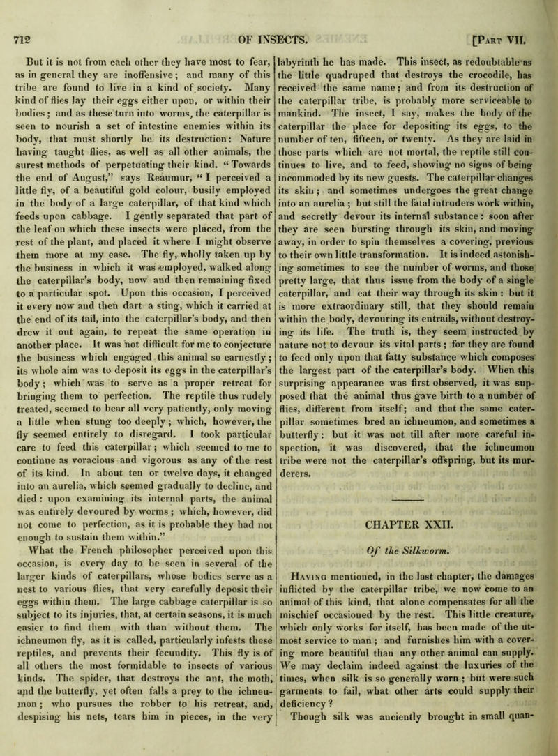 But it is not from each other they have most to fear, as in general they are inoffensive; and many of this tribe are found to live in a kind of,society. Many kind of flies lay their eggs either upon, or within their bodies; and as these turn into worms, the caterpillar is seen to nourish a set of intestine enemies within its body, that must shortly be its destruction: Nature having taught flies, as well as all other animals, the surest methods of perpetuating their kind. “Towards the end of August,” says Reaumur, “ I perceived a little fly, of a beautiful gold colour, busily employed in the body of a large caterpillar, of that kind which feeds upon cabbage. I gently separated that part of the leaf on which these insects were placed, from the rest of the plant, and placed it where I might observe them more at my ease. The fly, wholly taken up by the business in which it was -employed, walked along the caterpillar’s body, now and then remaining fixed to a particular spot. Upon this occasion, I perceived it every now and then dart a sting, which it carried at the end of its tail, into the caterpillar’s body, and then drew it out again, to repeat the same operation in another place. It was not difhcult for me to conjecture the business which engaged this animal so earnestly; its w hole aim wras to deposit its eggs in the caterpillar’s body; which was to serve as a proper retreat for bringing them to perfection. The reptile thus rudely treated, seemed to bear all very patiently, only moving a little when stung too deeply; which, however, the fly seemed entirely to disregard. I took particular care to feed this caterpillar; which seemed to me to continue as voracious and vigorous as any of the rest of its kind. In about ten or twelve days, it changed into an aurelia, which seemed gradually to decline, and died : upon examining its internal parts, the animal was entirely devoured by worms; which, however, did not come to perfection, as it is probable they had not enough to sustain them within.” What the French philosopher perceived upon this occasion, is every day to be seen in several of the larger kinds of caterpillars, whose bodies serve as a nest to various flies, that very carefully deposit their eggs within them. The large cabbage caterpillar is so subject to its injuries, that, at certain seasons, it is much easier to find them with than without them. The ichneumon fly, as it is called, particularly infests these reptiles, and prevents their fecundity. This fly is of all others the most formidable to insects of various kinds. The spider, that destroys the ant, the moth, apd the butterfly, yet often falls a prey to the ichneu- ■ jnon; who pursues the robber to his retreat, and, despising his nets, tears him in pieces, in the very j labyrinth he has made. This insect, as redoubtableas the little quadruped that destroys the crocodile, has received the same name; and from its destruction of the caterpillar tribe, is probably more serviceable to mankind. The insect, I say, makes the body of the caterpillar the place for depositing its eggs, to the number of ten, fifteen, or twenty. As they are laid in those parts which are not mortal, the reptile still con- tinues to live, and to feed, showing no signs of being incommoded by its new guests. The caterpillar changes its skin ; and sometimes undergoes the great change into an aurelia ; but still the fatal intruders w ork within, and secretly devour its internal substance: soon after they are seen bursting through its skin, and moving away, in order to spin themselves a covering, previous to their own little transformation. It is indeed astonish- ing sometimes to see the number of worms, and those pretty large, that thus issue from the body of a single caterpillar, and eat their way through its skin : but it is more extraordinary still, that they should remain within the body, devouring its entrails, without destroy- ing its life. The truth is, they seem instructed by nature not to devour its vital parts; for they are found to feed only upon that fatty substance which composes the largest part of the caterpillar’s body. When this surprising appearance was first observed, it w'as sup- posed that the animal thus gave birth to a number of flies, different from itself; and that the same cater- pillar sometimes bred an ichneumon, and sometimes a butterfly: but it was not till after more careful in- spection, it was discovered, that the ichneumon tribe were not the caterpillar’s offspring, but its mur- derers. CHAPTER XXII. Of the Silkworm. Having mentioned, in the last chapter, the damages inflicted by the caterpillar tribe, we now come to an animal of this kind, that alone compensates for all the mischief occasioned by the rest. This little creature, which only works for itself, has been made of the ut- most service to man ; and furnishes him with a cover- ing more beautiful than any other animal can supply. We may declaim indeed against the luxuries of the times, when silk is so generally worn ; but were such garments to fail, what other arts could supply their ! deficiency ? Though silk was anciently brought in small quan-
