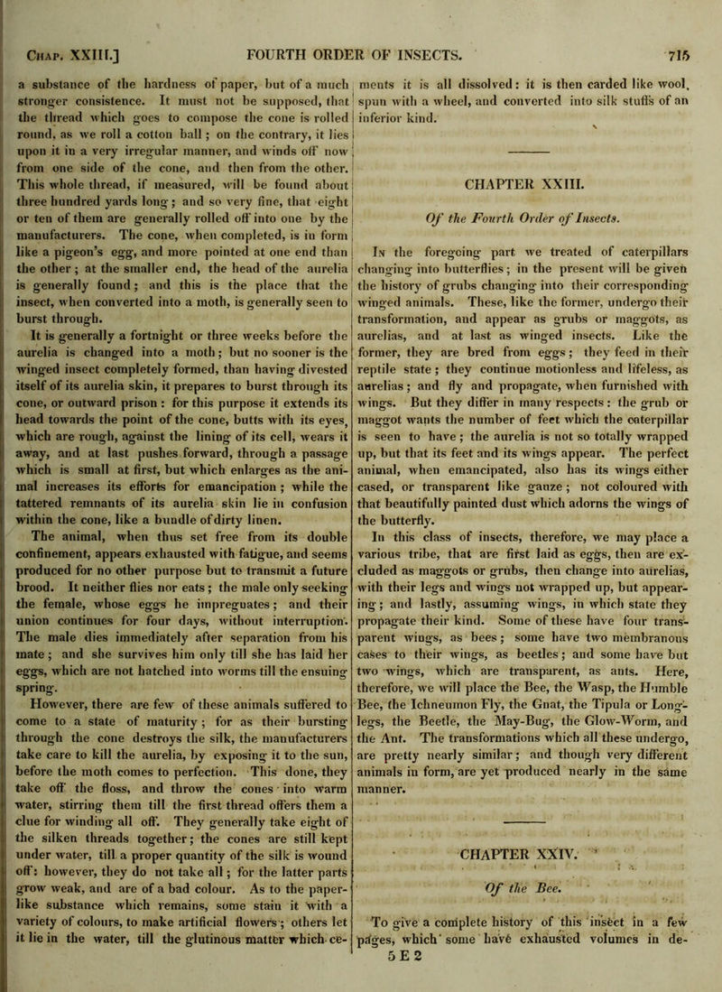 a substance of the hardness of paper, but of a much stronger consistence. It must not be supposed, that' the thread which goes to compose the cone is rolled j round, as we roll a cotton ball; on the contrary, it lies I upon it in a very irregular manner, and winds off now j from one side of the cone, and then from the other.! This whole thread, if measured, will be found about i three hundred yards long ; and so very fine, that eight: or ten of them are generally rolled off into one by the j manufacturers. The cone, when completed, is in form like a pigeon’s egg, and more pointed at one end than j the other ; at the smaller end, the head of the aurelia is generally found; and this is the place that the insect, when converted into a moth, is generally seen to burst through. It is generally a fortnight or three weeks before the aurelia is changed into a moth; but no sooner is the winged insect completely formed, than having divested itself of its aurelia skin, it prepares to burst through its cone, or outward prison : for this purpose it extends its head towards the point of the cone, butts with its eyes, which are rough, against the lining of its cell, wears it away, and at last pushes forward, through a passage which is small at first, but which enlarges as the ani- mal increases its efforts for emancipation ; while the tattefed remnants of its aurelia skin lie in confusion within the cone, like a bundle of dirty linen. The animal, when thus set free from its double confinement, appears exhausted with fatigue, and seems produced for no other purpose but to transmit a future brood. It neither flies nor eats ; the male only seeking the female, whose eggs he impregnates; and their union continues for four days, without interruption. The male dies immediately after separation from his mate ; and she survives him only till she has laid her eggs, >vhich are not hatched into worms till the ensuing spring. However, there are few of these animals suffered to come to a state of maturity; for as their bursting through the cone destroys the silk, the manufacturers take care to kill the aurelia, by exposing it to the sun, before the moth comes to perfection. This done, they take off the floss, and throw the cones ■ into warm water, stirring them till the first thread offers them a clue for winding all off. They generally take eight of the silken threads together; the cones are still kept under water, till a proper quantity of the silk is wound off: however, they do not take all; for the latter parts grow weak, and are of a bad colour. As to the paper- like substance which remains, some stain it with a variety of colours, to make artificial flowers; others let it lie in the water, till the glutinous matter which ce- ments it is all dissolved: it is then carded like wool, spun with a wheel, and converted into silk stuffs of an inferior kind. CHAPTER XXIII. Of the Fourth Order of Insects. In the foregoing part we treated of caterpillars changing into butterflies; in the present will be given the history of grubs changing into their corresponding winged animals. These, like the former, undergo their transformation, and appear as grubs or maggots, as aurelias, and at last as winged insects. Like the former, they are bred from eggs; they feed in their reptile state ; they continue motionless and lifeless, as aurelias; and fly and propagate, when furnished with wings. But they differ in many respects : the grub or maggot wants the number of feet which the caterpillar is seen to have ; the aurelia is not so totally wrapped up, but that its feet and its wings appear. The perfect animal, when emancipated, also has its wings either cased, or transparent like gauze ; not coloured with that beautifully painted dust which adorns the wings of the butterfly. In this class of insects, therefore, we may place a various tribe, that are first laid as eggs, then are ex- cluded as maggots or grubs, then change into aurelias, with their legs and wings not wrapped up, but appear- ing ; and lastly, assuming wings, in which state they propagate their kind. Some of these have four trans- parent wings, as bees; some have two membranous cases to their wings, as beetles; and some have but two wings, which are transparent, as ants. Here, therefore, we will place the Bee, the Wasp, the Humble Bee, the Ichneumon Fly, the Gnat, the Tipula or Long-- legs, the Beetle, the May-Bug, the Glow-Worm, and the Ant. The transformations which all these undergo, are pretty nearly similar; and though very different animals in form, are yet produced nearly in the same manner. CHAPTER XXIV. ’ * i j : Of the Bee. To give a complete history of this insect in a few pdges, which’some liav6 exhausted volumes in de- 5 E 2