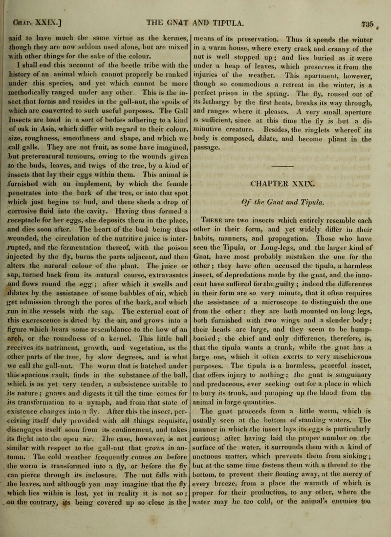 « said to have much the same virtue as the kermes, though they are now seldom used alone, but are mixed with other things for the sake of the colour. I shall end this account of the beetle tribe with the history of an animal which cannot properly be ranked under this species, and yet which cannot be more methodically ranged under any other. This is the in- sect that forms and resides in the gall-nut, the spoils of which are converted to such useful purposes. The Gall Insects are bred in a sort of bodies adhering to a kind of oak in Asia, -which differ with regard to their colour, 1 size, roughness, smoothness and shape, and which we call galls. They are not fruit, as some have imagined, but preternatural tumours, owing to tbe wounds giyen i to the buds, leaves, and twigs of tbe tree, by a kind of insects that lay their eggs within them. This animal is furnished with an implement, by which the female penetrates into the bark of the tree, or into that spot which just begins to bud, and there sheds a drop of corrosive fluid into the cavity. Having thus formed a .receptacle for her eggs, she deposits them in the place, and dies soon after. The heart of the bud being thus wounded, (be circulation of the nutritive juice is inter- rupted, and the fermentation thereof, with the poison injected by the fly, burns the parts adjacent, and then alters the natural colour of the plant. The juice or sap, turned back from its natural course, extravasates and flows round the egg ; after which it swells and dilates by the assistance of some bubbles of air, which get admission through the pores of the bark, and which jun in the vessels with the sap. The external coat of this excrescence is dried by the air, and grows into a figure which bears some resemblance to the how of an arch, or the roundness of a kernel. This little ball receives its nutriment, growth, and vegetatiou, as the other parts of tbe tree, by slow degrees, and is what we call the gall-nut. The worm that is hatched under this spacious vault, finds in the substance of the ball, which is as yet very tender, a subsistence suitable to its nature; gnaws and digests it till the time comes for its transformation to a nymph, and from that state of existence changes into a fly. After this the insect, per- ceiving itself duly provided with -all things requisite, disengages itself soon from its confinement, and takes its flight into the open air. The case, however, is not similar with respect to the gall-nut that grows in au- tumn. The cold weather frequently comes on before the worm is transformed into a fly, or before the fly can pierce through its inclosure. The nut falls with the leaves, and although you may imagine that the fly which lies within is lost, yet in reality it is not so; on the contrary, its being covered up so dose is the means of its preservation. Thus it spends the winter in a warm house, where every crack and cranny of the nut is well stopped up; and lies buried as it were under o heap of leaves, which preserves it from the injuries of the weather. This apartment, however, though so commodious a retreat in the winter, is a perfect prison in the spring. The fly, roused out of its lethargy by the first heats, breaks its way through, and ranges where it pleases. A very small aperture is sufficient, since at this time the fly is but a di- minutive creature. Besides, the ringlets whereof its body is composed, dilate, and become pliant in the passage. CHAPTER XXIX. Of the Gnat and Tipula. There are two insects which entirely resemble each other in their form, and yet widely differ in their habits, manners, and propagation. Those who have seen the Tipula, or Long-legs, and the larger kind of Gnat, have most probably mistaken tbe one for the other; they have often accused the tipula, a harmless insect, of depredations made by the gnat, and the inno- cent have suffered for the guilty ; indeed the differences in their form are so very minute, that it often requires (he assistance of a microscope to distinguish the one from the other: they are both mounted on long legs, both furnished with two wings and a slender body; their heads are large, and they seem to be hump- backed ; the chief and only difference, therefore, is, that the tipula wants a trunk, while the gnat has a large one, which it often exerts to very mischievous purposes. The tipula is a harmless, peaceful insect, that offers injury to nothing; the gnat is sanguinary and predaceous, ever seeking out for a place in which to bury its trunk, and pumping up the blood from the animal in large quantities. The gnat proceeds from a little worm, which is usually seen at the bottom of standing waters. The manner in which the insect lays its eggs is particularly curious; after having laid the proper number on the surface of the water, it surrounds them with a kind of unctuous matter, which prevents them from sinking; but at the same time fastens them with a thread to the bottom, to prevent their floating away, at the mercy of every breeze, from a place the warmth of which is proper for their production, to any other, where the water may be too cold, or the animal’s enemies too