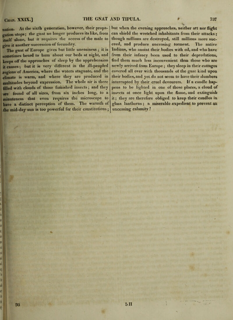 nation. At the sixth generation, however, their propa-1 gation stops; the gnat no longer produces its like, from itself alone, but it requires the access of the male to o-ive it another ■succession of fecundity. The gnat of Europe gives hut little uneasiness ; it is sometimes heard to hum about our beds at night, and keeps off the approaches of sleep by the apprehension it causes; but it is very different iti the ill-peopled reo-ions of America, where the waters stagnate, and the climate is warm, and where they are produced in multitudes beyond expression. The whole air is there filled with clouds of those famished insects; and they are found of all sizes, from six inches long, to a minuteness that even requires the microscope to have a distinct perception of them. The warmth of ihe mid-day sun is too powerful for their constitutions; n. | but when the evening approaches, neither art nor flight can shield the wretched inhabitants from their attacks• though millions are destroyed, still millions more suc- ceed, and produce unceasing torment. The native Indians, who anoint their bodies with oil, and who have from their infancy been used to their depredations, find them much less inconvenient than those who are newly arrived from Europe ; they sleep in their cottages covered all over with thousands of the gnat kind upon their bodies, and yet do not seem to have their slumbers interrupted by their cruel devourers. If a candle hap- pens to be lighted in one of those places, a cloud of insects at once light upon the flame, and extinguish it; they are therefore obliged to keep their candles in glass lanthorns ; a miserable expedient to prevent an unceasing calamity!