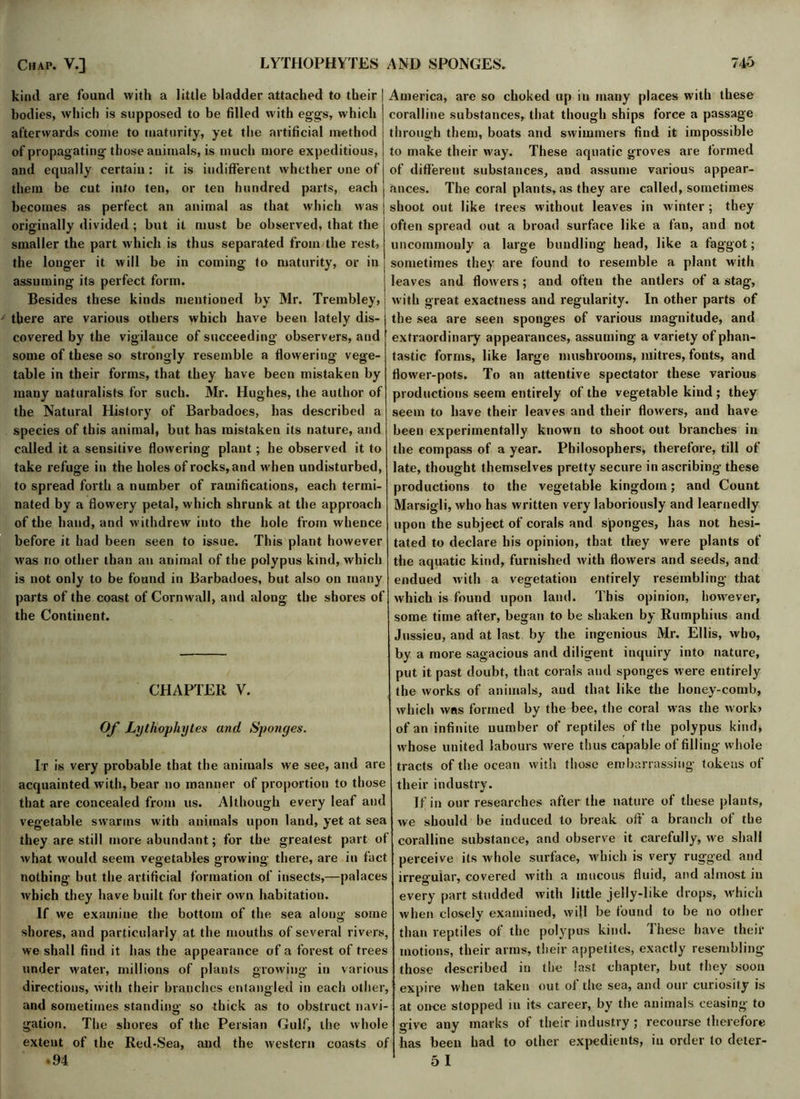 kind are found with a little bladder attached to their bodies, which is supposed to be filled with egg's, which afterwards come to maturity, yet the artificial method of propagating’ those animals, is much more expeditious, and equally certain : it is indifferent whether one of them be cut into ten, or ten hundred parts, each becomes as perfect an animal as that which was originally divided ; but it must be observed, that the smaller the part which is thus separated from the rest, the longer it will be in coming to maturity, or in assuming its perfect form. Besides these kinds mentioned by Mr. Trembley, there are various others which have been lately dis- covered by the vigilance of succeeding- observers, and some of these so strongly resemble a flowering vege- table in their forms, that they have been mistaken by many naturalists for such. Mr. Hughes, the author of the Natural History of Barbadoes, has described a species of this animal, but has mistaken its nature, and called it a sensitive flowering plant; he observed it to take refuge in the holes of rocks, and when undisturbed, to spread forth a number of ramifications, each termi- nated by a flowery petal, which shrunk at the approach of the hand, and withdrew into the hole from whence before it had been seen to issue. This plant however was no other than an animal of the polypus kind, which is not only to be found in Barbadoes, but also on many parts of the coast of Cornwall, and along the shores of the Continent. CHAPTER V. Of Lythophytes and Sponges. It is very probable that the animals we see, and are acquainted with, bear no manner of proportion to those that are concealed from us. Although every leaf and vegetable swarms with animals upon land, yet at sea they are still more abundant; for the greatest part of what would seem vegetables growing there, are in fact nothing but the artificial formation of insects,—palaces which they have built for their own habitation. If we examine the bottom of the sea along some shores, and particularly at the mouths of several rivers, we shall find it has the appearance of a forest of trees under water, millions of plants growing in various directions, with their branches entangled in each other, and sometimes standing so thick as to obstruct navi- gation. The shores of the Persian Gulf, the whole extent of the Red-Sea, and the western coasts of .94 America, are so choked up in many places with these coralline substances, that though ships force a passage through them, boats and swimmers find it impossible to make their way. These aquatic groves are formed of different substances, and assume various appear- ances. The coral plants, as they are called, sometimes shoot out like trees without leaves in winter; they often spread out a broad surface like a fan, and not uncommonly a large bundling head, like a faggot; sometimes they are found to resemble a plant with leaves and flowers ; and often the antlers of a stag, with great exactness and regularity. In other parts of the sea are seen sponges of various magnitude, and extraordinary appearances, assuming a variety ofphan- tastic forms, like large mushrooms, mitres, fonts, and flower-pots. To an attentive spectator these various productions seem entirely of the vegetable kind ; they seem to have their leaves and their flowers, and have been experimentally known to shoot out branches in the compass of a year. Philosophers, therefore, till of late, thought themselves pretty secure in ascribing these productions to the vegetable kingdom; and Count Marsigli, who has written very laboriously and learnedly upon the subject of corals and sponges, has not hesi- tated to declare his opinion, that they were plants of the aquatic kind, furnished with flowers and seeds, and endued with a vegetation entirely resembling that which is found upon land. This opinion, however, some time after, began to be shaken by Rumphius and Jussieu, and at last by the ingenious Mr. Ellis, who, by a more sagacious and diligent inquiry into nature, put it past doubt, that corals and sponges were entirely the works of animals, and that like the honey-comb, which was formed by the bee, the coral was the work> of an infinite number of reptiles of the polypus kind, w'hose united labours were thus capable of filling whole tracts of the ocean with those embarrassing tokens of their industry. If in our researches after the nature of these plants, we should be induced to break oft' a branch of the coralline substance, and observe it carefully, we shall perceive its whole surface, which is very rugged and irregular, covered with a mucous fluid, and almost in every part studded with little jelly-like drops, which when closely examined, will be found to be no other than reptiles of the polypus kind. These have their motions, their arms, their appetites, exactly resembling those described in the last chapter, but they soon expire when taken out of the sea, and our curiosity is at once stopped in its career, by the animals ceasing to give any marks of their industry ; recourse therefore has been had to other expedients, in order to deter- 5 I