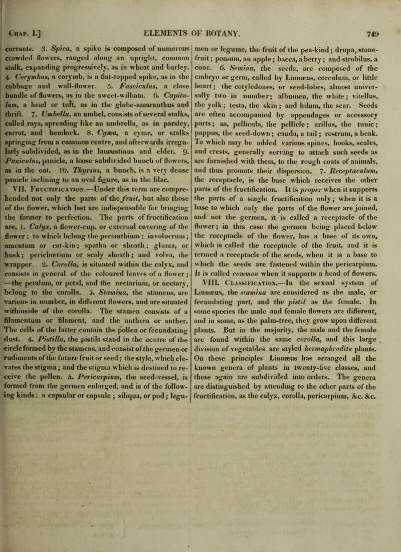 currants. 3. Spica, a spike is composed of numerous crowded flowers, ranged along an upright, common stalk, expanding progressively, as in wheat and barley. 4. Corymbus, a corymb, is a flat-topped spike, as in the cabbaoe and wall-flower. 5. Fasciculus, a close bundle of flowers, as in the sweet-william, f). Capitu- lum, a head or tuft, as in the globe-amaranthus and thrift. 7. Umbella, an umbel, consists of several stalks, called rays, spreading like an umbrella, as in parsley, carrot, and hemlock. 8. Cyma, a cyme, or stalks springing’ from a common centre, and afterwards irregu- larly subdivided, as in the laueustinus and cider. 9. Paniculus, panicle, a loose subdivided bunch of flowers, as in the oat. 10. Thyrsus, a bunch, is a very dense panicle inclining to an oval figure, as in the lilac. VII. Fructification.—Under this term are compre- hended not only the parts of the fruit, but also those of the flower, which last are indispensable for bringing the former to perfection. The parts of fructification are, 1. Calyx, a flower-cup, or external covering of the flower: to which belong the perianthium: involucruin; amentum or cat-kin; spatha or sheath.; gluma, or husk; perichcetium or scaly sheath; and volva, the wrapper. 2. Corolla, is situated within the calyx, and consists in general of the coloured leaves of a flower ; —the petalum, or petal, and the nectarium, or nectary, belong to the corolla. 3. Stamina, the stamens, are various in number, in different flowers, and are situated withinside of the corolla. The stamen consists of a fllamentum or filament, and the anthera or anther. The cells of the latter contain the pollen or fecundating dust. 4. Pistilla, the pistils stand in the centre of the circle formed by the stamens, and consist of the germen or rudiments of the future fruit or seed; the style, which ele- vates the stigma; and the stigma which is destined to re- ceive the pollen. 5. Pericarpium, the seed-vessel, is formed from the germen enlarged, and is of the follow- ing kinds: a capsular or capsule ; siliqua, or pod ; legu- men or legume, the fruit of the pea-kind: drupa, stone- fruit; pomum, an apple; bacca, a berry ; and strobilus, a cone. 6'. Semina, the seeds, are composed of the embryo or germ, called by Linnaeus, corculum, or little heart; tire cotyledones, or seed-lobes, almost univer- sally two in number; albumen, the white; vitellus, the yolk; testa, the skin ; and hilum, the scar. Seeds are often accompanied by appendages or accessory parts; as, pellicula, the pellicle; arillus, the tunic; pappus, the seed-down ; cauda, a tail; rostrum, a beak. To which may be added various spines, hooks, scales, and crests, generally serving to attach such seeds as are furnished with them, to the rough coats of animals, and thus promote their dispersion. 7* Receptaculum, the receptacle, is the base which receives the other parts of the fructification. It is proper when it supports the parts of a single fructification only; when it is a base to which only the parts of the flower are joined, and not the germen, it is called a receptacle of the flower; in this case the germen being placed below the receptacle of the flower, has a base of its own, which is called the receptacle of the fruit, and it is termed a receptacle of the seeds, when it is a base to which the seeds are fastened w-ithin the pericarpium. It is called common when it supports a head of flowers. VIII. Classification.—In the sexual system of Linnaeus, the stamina are considered as the male, or fecundating part, and the pistil as the female. In some species the male and female flowers are different, and in some, as the palm-tree, they grow upon different plants. But in the majority, the male and the female are found Within the same corolla, and this large division of vegetables are styled hermaphrodite plants. On these principles Linnaeus has arranged all the known genera of plants in twenty-five classes, and these again are subdivided into orders. The genera are distinguished by attending to the other parts of the fructification, as the calyx, corolla, pericarpium, &.c. &c.