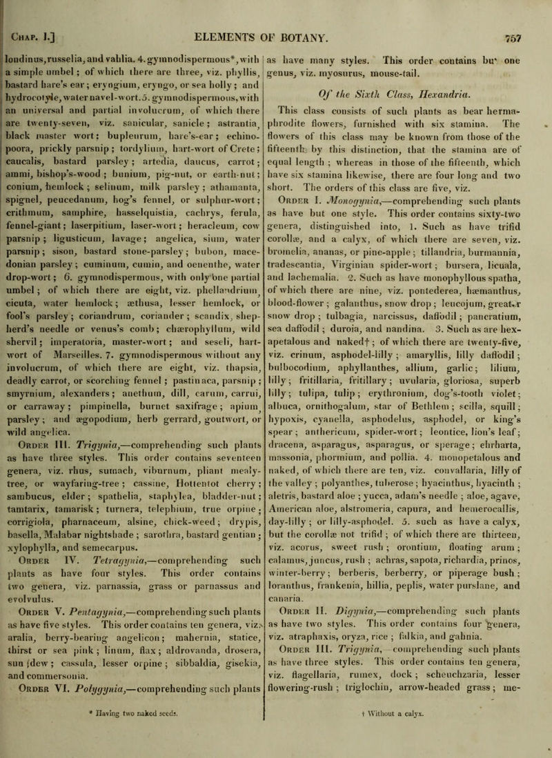 londinus,russelia, ami vahlia. 4. gymnodispermous*, with a simple umbel ; of which there are three, viz. phyllis, bastard hare’s ear; eryngium, eryngo, or sea holly ; and hydrocotyle, water navel-wort. 5. gyinnodispermous,with an universal and partial involucrum, of which there are twenty-seven, viz. sanicular, sanicle; astrantia black master wort: bupleurum, hare’s-ear; echino- poora, prickly parsnip ; tordylium, hart-wort of Crete ; caucalis, bastard parsley; artedia, daucus, carrot; arami, bishop’s-wood ; bunium, pig-nut, or earth-nut; conium, hemlock ; selinum, milk parsley ; athamauta, spignel, peucedanum, hog’s fennel, or sulphur-wort; crithmum, samphire, hasselquistia, cachrys, ferula, fennel-giant; laserpitiuin, laser-wort; heracleum, cow parsnip; ligusticum, lavage; angelica, sium, water parsnip; sison, bastard stone-parsley; bubon, mace- donian parsley ; cuminum, cumin, and oenenthe, water drop-wort; 6. gymnodispermous, with only 'one partial umbel ; of which there are eight, viz. phellandrium cicuta, water hemlock; aethusa, lesser hemlock, or fool’s parsley; coriandrum, coriander; scandix, shep- herd’s needle or venus’s comb; chaerophyllum, wild shervil ; imperatoria, master-wort; and seseli, hart- wort of Marseilles. 7. gymnodispermous without any involucrum, of which there are eight, viz. thapsia, deadly carrot, or scorching fennel ; pastinaca, parsnip ; smyrnium, alexanders; anethuin, dill, carum, carrui, or carraway; pimpinella, burnet saxifrage; apium^ parsley; and aegopodium, herb gerrald, goutwort, or wild angelica. Order III. Trigynia,—comprehending- such plants as have three styles. This order contains seventeen genera, viz. rhus, sumach, viburnum, pliant mealy- tree, or wayfaring-tree; cassine, Hottentot cherry; sambucus, elder; spathelia, staph)lea, bladder-nut; tamtarix, tamarisk; tuvnera, telephium, true orpine; corrigiola, pharnaceum, alsine, chick-weed; drypis, basella, Malabar nightshade ; sarothra, bastard gentian • xylophylla, and semecarpus. Order IV. Telragynia,—comprehending such plants as have four styles. This order contains two genera, viz. parnassia, grass or parnassus and evolvulus. Order V. Pentagynia,—comprehendingsuch plants as have five styles. This order contains ten genera, viz> aralia, berry-bearing angelicon; mahernia, statice, thirst or sea pink; linum, flax; aldrovanda, drosera, sun fdew ; cassula, lesser orpine ; sibbaldia, gisekia, and commersouia. Order VI. Polygynia,—comprehending such plants as have many styles. This order contains bit* one genus, viz. myosurus, mouse-tail. Of the Sixth Class, Ilexandria. This class consists of such plants as bear herma- phrodite flowers, furnished with six stamina. The flowers of this class mav be known from those of the «/ fifteenth by this distinction, that the stamina are of equal length ; whereas in those of the fifteenth, which have six stamina likewise, there are four long- and two short. The orders of this class are five, viz. Order I. Monogynia,—comprehending such plants as have but one style. This order contains sixty-two genera, distinguished into, 1. Such as have trifid corolke, and a calyx, of which there are seven, viz. bromelia, ananas, or pine-apple; tillaudria, burmannia, tradescantia, Virginian spider-wort; bursera, licuala, and lacbemalia. 2. Such as have monophyllous spatha, of which there are nine, viz. pontederea, haemanthus, blood-flower; galanthus, snow drop ; leucojum, greater snow drop ; tulbagia, narcissus, daffodil; pancratium, sea daffodil; duroia, and nandina. 3. Such as are hex- apetalous and nakedf ; of which there are twenty-five, viz. crinurn, asphodel-lilly ; amaryllis, lilly daffodil ; bulbocodium, aphyllanthes, allium, garlic; lilium. Idly; fritillaria, fritillary; uvularia, gloriosa, superb Idly; tulipa, tulip; erythronium, dog’s-tooth violet; albuca, ornithogalum, star of Bethlem ; scilla, squill; hypoxis, cyanella, asphodel us, asphodel, or king’s spear; anfhericum, spider-wort; leontice, lion’s leaf; dracena, asparagus, asparagus, or sperage; ehrharta, massonia, phorrnium, and po!lia. 4. monopetalous and naked, of which there are ten, viz. convallaria, lilly of the valley ; polyanthes, tuberose ; hyacinthus, hyacinth ; aletris, bastard aloe ; yucca, adam’s needle ; aloe, agave, American aloe, alstromeria, capura, and hemerocailis, day-ldly ; or lilly-asphotlel. 5. such as have a calyx, but the corolke not trifid ; of which there are thirteen, viz. acorns, sweet rush ; orontium, floating arum; calamus, juncus, rush ; achras, sapota, richardia, prinos, winter-berry; berberis, berberry, or piperage bush; loranthus, frankenia, hillia, peplis, water purslane, and canaria. Order II. Digynia,—comprehending such plants as have two styles. This order contains four 'genera, viz. atraphaxis, oryza, rice ; falkia, and gabnia. Order III. Trigynia, comprehending such plants as have three styles. This order contains ten genera, viz. flagellaria, ruinex, dock; scheuchzaria, lesser flowering-rush ; triglochin, arrow-headed grass; me- Ilaving two naked seeds. t Without a calyx.