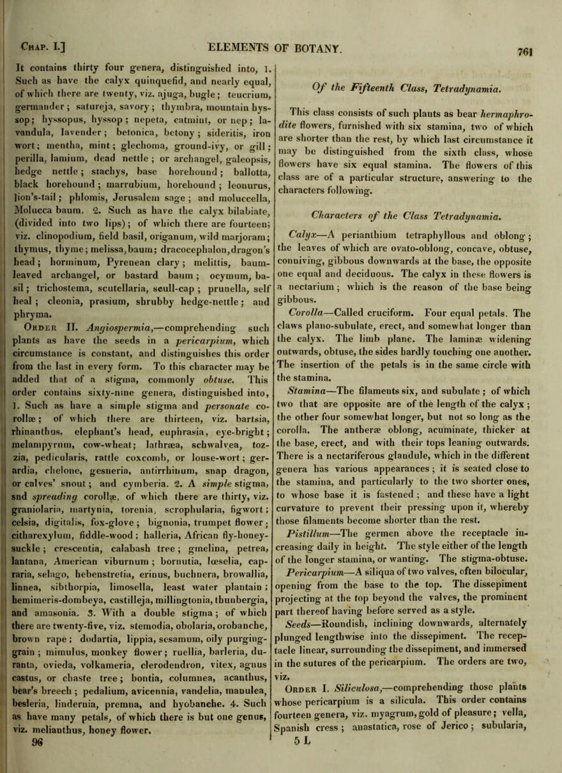 Chap. I.] ELEMENTS It contains thirty four genera, distinguished into, 1. Such as have the calyx quinquefid, and nearly equal, of which there are twenty, viz. ajuga, bugle; teucrium, germander ; satureja, savory ; thymbra, mountain hys- sop; hyssopus, hyssop; nepeta, catmint, or nep; la- vandula, lavender; betonica, betony; sideritis, iron wort; mentha, mint; glechoma, ground-ivy, or gill; perilla, lamium, dead nettle ; or archangel, galeopsis, hedge nettle; stachys, base horeliound; ballotta, black horehound ; marrubium, horeliound ; leonurus, lion’s-tail; phlomis, Jerusalem sage ; and inoluecella, Molucca baum. 2. Such as have the calyx bilabiate, (divided into two lips); of which there are fourteen; viz. clinopodium, field basil, origanum, M ild marjoram; thymus, thyme; melissa,baum; dracocephalon,dragon’s head; horininum, Pyrenean clary; melittis, baum- I leaved archangel, or bastard baum; ocymum, ba- sil ; trichostema, Scutellaria, scull-cap ; prunella, self heal; cleonia, prasium, shrubby hedge-nettle; and | phryma. Order II. Angiospermia,—comprehending such plants as have the seeds in a pericarpium, which circumstance is constant, and distinguishes this order from the last in every form. To this character may be added that of a stigma, commonly obtuse. This i order contains sixty-nine genera, distinguished into, 1. Such as have a simple stigma and personate co- rollse; of which there are thirteen, viz. bartsia, rhinanthus. elephant’s head, euphrasia, eye-bright; melampyrmn, cow-wheat; lathrsea, schwalvea, toz- zia, pedicularis, rattle coxcomb, or louse-wort; ger- ardia, chelone, gesneria, antirrhinum, snap dragon, or calves’ snout ; and cymberia. 2. A simple stigma, snd spreading corollae, of which there are thirty, viz. graniolaria, martynia, torenia, scrophularia, figwort; celsia, digitalis, fox-glove; bignonia, trumpet flower; citharexylum, fiddle-wood ; halleria, African fly-honey- suckle ; crescentia, calabash tree; ginelina, petrea, lantana, American viburnum ; bornutia, lceselia, cap- raria, selago, hebenstretia, erinus, buchnera, browallia, linnea, sibthorpia, limosella, least water plantain ; hemimeris-dombeya, castilleja, millingtonia, tbunbergia, and amasonia. 3. With a double stigma; of which there are twenty-five, viz. stemodia, obolaria, orobanche, broM n rape ; dodartia, lippia, sesamum, oily purging- grain ; mimulus, monkey flower ; ruellia, barleria, du- ranta, ovieda, volkameria, clerodendron, vitex, agnus castus, or chaste tree; bontia, columnea, acanthus, bear’s breech ; pedalium, avicennia, vandelia, manulea, besleria, lindernia, premna, and byobanche. 4. Such as have many petals, of which there is but one genu6, viz. melianthus, honey flower. 96 OF BOTANY. Of the Fifteenth Class, Tetradynamia. This class consists of such plants as bear hermaphro- dite flowers, furnished with six stamina, two of which are shorter than the rest, by which last circumstance it may be distinguished from the sixth class, M'hose flowers have six equal stamina. The flowers of this class are of a particular structure, ansM'ering to the characters following. Characters of the Class Tetradynamia. Calyx—A perianthium tetraphyllous and Dblong ; the leaves of which are ovato-oblong, concave, obtuse, conniving, gibbous downwards at the base, the opposite one equal and deciduous. The calyx in these flowers is a nectarium; which is the reason of the base beina* gibbous. Corolla—Called cruciform. Four equal petals. The claws piano-subulate, erect, and somewhat longer than the calyx. The limb plane. The laminae uidening outwards, obtuse, the sides hardly touching one another. The insertion of the petals is in the same circle with the stamina. Stamina—The filaments six, and subulate ; of which two that are opposite are of the length of the calyx ; the other four somewhat longer, but not so long as the corolla. The antberae oblong, acuminate, thicker at the base, erect, and with their tops leaning outwards. There is a nectariferous glandule, M’hich in the different genera has various appearances ; it is seated close to the stamina, and particularly to the two shorter ones, to w hose base it is fastened ; and these have a light curvature to prevent their pressing upon it, whereby those filaments become shorter than the rest. Pistillum—The germen above the receptacle in- creasing daily in height. The style either of the length of the longer stamina, or wanting. The stigma-obtuse. Pericarpium—A siliquaof two valves, often bilocular, opening from the base to the top. The dissepiment projecting at the top beyond the valves, the prominent part thereof having before served as a style. Seeds—Roundish, inclining downwards, alternately plunged lengthwise into the dissepiment. The recep- tacle linear, surrounding the dissepiment, and immersed in the sutures of the pericarpium. The orders are two, viz. Order I. Siliculosa,—comprehending those plants whose pericarpium is a silicula. This order contains fourteen genera, viz. myagrum, gold of pleasure; vella, Spanish cress ; anastatica, rose of Jerico ; subularia, 5 L