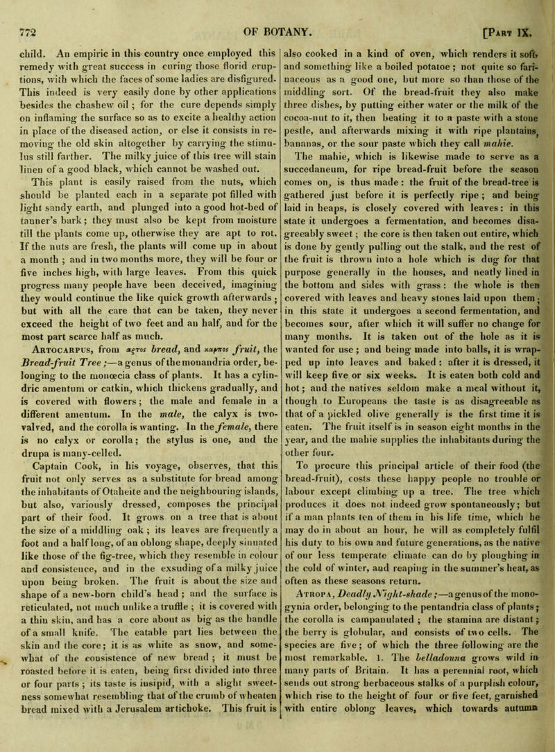 i 4 * child. An empiric in this country once employed this remedy with great success in curing those florid erup- tions, with which the faces of some ladies are disfigured. This indeed is very easily done by other applications besides the chashew oil ; for the cure depends simply on inflaming the surface so as to excite a healthy action in place of the diseased action, or else it consists in re- moving the old shin altogether by carrying the stimu- lus still farther. The milky juice of this tree will stain linen of a good black, which cannot be washed out. This plant is easily raised from the nuts, which should be planted each in a separate pot filled with light sandy earth, and plunged into a good hot-bed of tanner’s bark; they must also be kept from moisture till the plants come up, otherwise they are apt to rot. If the nuts are fresh, the plants will come up in about a month ; and in two months more, they will be four or five inches high, with large leaves. From this quick progress many people have been deceived, imagining they would continue the like quick growth afterwards ; but with all the care that can be taken, they never exceed the height of two feet and an half, and for the most part scarce half as much. Artocarpus, from xgros bread, and xx^os fruit, the Bread-fruit Tree;—a genus of themonandria order, be- longing to the monoecia class of plants. It has a cylin- dric amentum or catkin, which thickens gradually, and is covered with flowers; the male and female in a different amentum. In the male, the calyx is two- valved, and the corolla is wanting. In the female, there is no calyx or corolla; the stylus is one, and the drupa is many-celled. Captain Cook, in his voyage, observes, that this fruit not only serves as a substitute for bread among the inhabitants of Otaheite and the neighbouring islands, but also, variously dressed, composes the principal part of their food. It grows on a tree that is about the size of a middling oak ; its leaves are frequently a foot and a half long, of an oblong shape, deeply sinuated like those of the fig-tree, which they resemble in colour and consistence, and in the exsuding of a milky juice upon being broken. The fruit is about the size and shape of a new-born child's head ; and the surface is reticulated, not much unlike a truffle ; it is covered with a thiu skin, and has a core about as big as the handle of a small knife. The eatable part lies between the skin and the core; it is as white as snow, and some- what of the consistence of new bread ; it must be roasted betore it is eaten, being first divided into three or four parts ; its taste is insipid, with a slight sweet- ness somewhat resembling that of the crumb of wheaten bread mixed with a Jerusalem artichoke. This fruit is also cooked in a kind of oven, which renders it soft* and something like a boiled potatoe ; not quite so fari- naceous as a good one, but more so than those of the middling sort. Of the bread-fruit they also make three dishes, by putting either water or the milk of the cocoa-nut to it, then beating it to a paste with a stone pestle, and afterwards mixing it with ripe plantains, bananas, or the sour paste which they call mabie. The mahie, which is likewise made to serve as a succedaneum, for ripe bread-fruit before the season comes on, is thus made : the fruit of the bread-tree is gathered just before it is perfectly ripe; and being laid in heaps, is closely covered with leaves: in this state it undergoes a fermentation, and becomes disa- greeably sweet; the core is then taken out entire, which is done by gently pulling out the stalk, and the rest of the fruit is thrown into a hole which is dug for that purpose generally in the houses, and neatly lined in the bottom and sides with grass : the whole is then covered with leaves and heavy stones laid upon them- in this state it undergoes a second fermentation, and becomes sour, after which it will suffer no change for many months. It is taken out of the hole as it is wanted for use ; and being made into balls, it is wrap- ped up into leaves and baked : after it is dressed, it will keep five or six weeks. It is eaten both cold and hot; and the natives seldom make a meal without it, though to Europeans the taste is as disagreeable as that of a pickled olive generally is the first time it is eaten. The fruit itself is in season eight months in the year, and the mahie supplies the inhabitants during the other four. To procure this principal article of their food (the bread-fruit), costs these happy people no trouble or labour except climbing up a tree. The tree which produces it does not indeed grow spontaneously; but if a man plants ten of them in his life time, which he may do in about an hour, he will as completely fulfil his duty to his own and future generations, as the native of our less temperate climate can do by ploughing in the cold of winter, and reaping in the summer’s heat, as often as these seasons return. Atropa. Deadly Nightshade;—agenusof the inono- gynia order, belonging to the pentandria class of plants; the corolla is campanulated ; the stamina are distant; the berry is globular, and consists of two cells. The species are five; of which the three following are the most remarkable. 1. The belladonna grows wild in many parts of Britain. It has a perennial root, which sends out strong herbaceous stalks of a purplish colour, which rise to the height of four or five feet, garnished with entire oblong leaves, which towards autumn