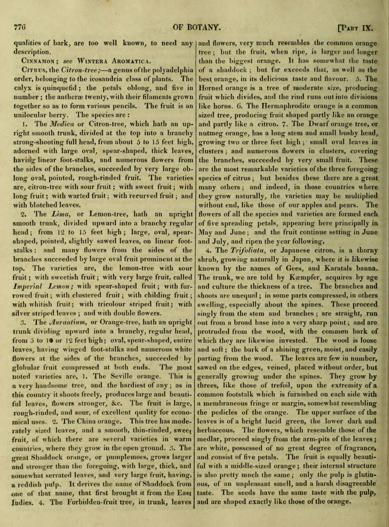 qualities of bark, are too well known, to need any description. Cinnamon; see Wintera Aromatica. Citrus, the Citron-tree;—a genus oftlie polyadelphia order, belonging to the icosandria class of plants. The calyx is quinquefid ; the petals oblong, and five in number ; the antherae twenty, with their filaments grown together so as to form various pencils. The fruit is an unilocular berry. The species are : J. The Medica or Citron-tree, which hath an up- right smooth trunk, divided at the top into a branchy strong-shooting full head, from about 5 to 15 feet high, adorned with large oval, spear-shaped, thick leaves, having linear foot-stalks, and numerous flowers from the sides of the branches, succeeded by very large ob- long oval, pointed, rough-rinded fruit. The varieties are, citron-tree with sour fruit; with sweet fruit; with long fruit; with warted fruit; with recurved fruit; and with blotched leaves. 2. The Lima, or Lemon-tree, hath an upright smooth trunk, divided upward into a branchy regular bead; from 12 to 15 feet high; large, oval, spear- shaped, pointed, slightly sawed leaves, on linear foot- stalks : and many flowers from the sides of the branches succeeded by large oval fruit prominent at the top. The varieties are, the lemon-tree with sour fruit; with sweetish fruit; with very large fruit, called Imperial Lemon; with spear-shaped fruit; with fur- rowed fruit; with clustered fruit; with childing fruit; with whitish fruit; with tricolour striped fruit; with silver striped leaves ; and with double flowers. 3. The Aurantium, or Orange-tree, hath an upright trunk dividing upward into a branchy, regular head, from 5 to 1® or 12 feet high; oval, spear-shaped, entire leaves, having winged foot-stalks and numerous white flowers at the sides of the branches, succeeded by globular fruit compressed at both ends. The most noted varieties are, 1. The Seville orange. This is a very handsome tree, and the hardiest of any ; as in this country it shoots freely, produces large and beauti- ful leaves, flowers stronger, &c. The fruit is large, rough-rinded, and sour, of excellent quality for econo- mical uses. 2. The China orange. This tree has mode- rately sized leaves, and a smooth, thin-rinded, sweet fruit, of which there are several varieties in warm countries, where they grow in the open ground. 5. The great Shaddock orange, or pumplemoes, grows larger and stronger than the foregoing, with large, thick, and somewhat serrated leaves, and very large fruit, having, a reddish pulp. It derives the name ofShaddock from one of that name, that first brought it from the East ludies. 4. The Forbidden-fruit tree, in trunk, leaves and flowers, very much resembles the common orange tree; but the fruit, when ripe, is larger and longer than the bio-eest orange. It has somewhat the taste of a shaddock ; but far exceeds that, as well as the best orange, in its delicious taste and flavour. 5. The Horned orange is a tree of moderate size, producing fruit w hich divides, and the rind runs out into divisions like horns. 6. The Hermaphrodite orange is a common sized tree, producing fruit shaped partly like an orange and partly like a citron. 7. The Dwarf orange tree, or nutmeg orange, has a long stem and small bushy head, growing two or three feet high ; small oval leaves in clusters; and numerous flowers in clusters, covering the branches, succeeded by very small fruit. These are the most remarkable varieties of the three foregoing species of citrus ; but besides these there are a great many others ; and indeed, in those countries where they grow naturally, the varieties may be multiplied without end, like those of our apples and pears. The flowers of all the species and varieties are formed each of five spreading petals, appearing here principally in May and June; and the fruit continue setting in June and July, and ripen the year following. 4. The Trifoliata, or Japanese citron, is a thorny shrub, growing naturally in Japan, where it is likewise known by the names of Gees, and Karatals banna. The trunk, we are told by Kcempfer, acquires by age and culture the thickness of a tree. The branches and shoots are unequal; in some parts compressed, in others swelling, especially about the spines. These proceed singly from the stem and branches ; are straight, run out from a broad base into a very sharp point; and are protruded from the w'ood, w’ith the commem bark of which they are likewise invested. The wood is loose and soft; the bark of a shining green, moist, and easily parting from the w'ood. The leaves are few in number, sawed on the edges, veined, placed w ithout order, but generally growing under the spines. They grow by threes, like those of trefoil, upon the extremity of a common footstalk which is furnished on each side with a membraneous fringe or margin, somew hat resembling the pedicles of the orange. The upper surface of the leaves is of a bright lucid green, the lower dark and herbaceous. The flowers, which resemble those of the medlar, proceed singly from the arm-pits of the leaves ; are w'hite, possessed of no great degree of fragrance, and consist of five petals. The fruit is equally beauti- ful with a middle-sized orange; their internal structure is also pretty much the same; only the pulp is glutin- ous, of an unpleasant smell, and a harsh disagreeable taste. The seeds have the same taste with the pulp, and are shaped exactly like those of the orange.
