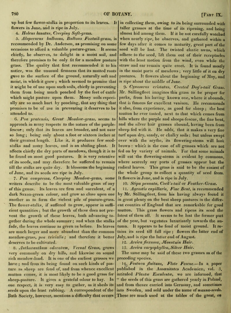up but few flower-stalks in proportion to its leaves. It flowers in June, and is ripe in July. 4. Holcus l an at its, Creeping Soft-grass. 5. Alopecurus bulbosus, Bulbous Foxtail-grass, is recommended by Dr. Anderson, as promising on some occasions to afford a valuable pasture-grass. It seems chiefly, he observes, to delight in a moist soil, anti therefore promises to be only fit for a meadow pasture grass. The quality that first recommended it to his notice, was the unusual firmness that its matted roots gave to the surface of the ground, naturally soft anc moist, in which it grew; which seemed to promise that it might be of use upon such soils, chiefly in preventing them from being much poached by the feet of cattle which might pasture upon them. Mossy soils especi- ally are so much hurt by poaching, that any thing that promises to be of use in preventing it deserves to be attended to. 6. Poa pratensis, Great Meadow-grass, seems to approach in many respects to the nature of the purple- fescue ; only that its leaves are broader, and not near so long; being only about a foot or sixteen inches at their greatest length. Like it, it produces few seed- stalks and many leaves, and is an abiding plant. It affects chiefly the dry parts of meadows, though it is to be found on most good pastures. It is very retentive of its seeds, and may therefore be suffered to remain till the stalks are quite dry. It blossoms the beginning of June, and its seeds are ripe in July. 7- Poa compressa, Creeping Meadow-grass, some writers describe to be the most valuable grass of any of this genus. Its leaves are firm and succulent, of a dark Saxon-green colour, and grow so close upon one another as to form the richest pile of pasture-grass. The flower-stalks, if suffered to grow, appear in suffi- cient quantities ; but the growth of these does not pre- vent the growth of these leaves, both advancing to- gether during the whole summer; and when the stalks fade, the leaves continue as green as before. Its leaves are much larger and more abundant than the common meadow-grass, poa trivialis; and therefore it better deserves to be cultivated. 8. Anthoxanthum odoratnm, Vernal Grass, grows very commonly on dry hills, and likewise on sound rich meadow-land. It is one of the earliest grasses we have ; and from its being found on such kinds of pas- ture as sheep are fond of, and from whence excellent mutton comes, it is most likely to be a good grass for sheep-pasture. It gives a grateful odour to hay. In one respect, it is very easy to gather, as it sheds its seeds upon the least rubbing. A correspondent of the J3ath Society, however, mentions a difficulty that occurs [Part IX. in collecting them, owing to its being surrounded with taller grasses at the time of its ripening, and being almost hid among them. If it be not carefully watched when nearly ripe, he observes, and gathered within a few days after it comes to maturity, great part of the seed will be lost. The twisted elastic awns, which adhere to the seed, lift them out of their receptacles with the least motion from the wind, even while the straw and ear remain quite erect. It is found mostly in the moist parts of meadows; very little of it on dry pastures. It flowers about the beginning of May, and is ripe about the middle of June. 9. Cynosvrvs cristatus, Crested Dog's-tail Grass. Mr. Stilling-fleet imagines this grass to be proper for parks, from his having know n one, where it abounds, that is famous for excellent venison. He recommends it also, from experience, as good for sheep ; the best mutton he ever tasted, next to that which comes from hills where the purple and sheeps-fescue, the fine bent, and the silver hair grasses abound, having been from sheep fed with it. He adds, that it makes a very fine turf upon dry, sandy, or chalky soils ; but unless swept over with the scythe, its flowering-stems will look brown : w hich is the case of all grasses which are not fed on by variety of animals. For that some animals will eat the flowering-stems is evident by commons, where scarcely any parts of grasses appear but the radical leaves. This grass is said to be the easiest of the whole group to collect a quantity of seed from. It flowers in June, and is ripe in July. JO. Stipa pennata, Cock's-tail or Feather-Grass. 11. Agrostis capiltaris, Fine Bent, is recommended by Mr. Stillingfleet, from his having always found it in great plenty on the best sheep pastures in the differ- ent counties of England that are remarkable for good mutton. This grass flowers and ripens its seed the latest of them all. It seems to be lost the former part of ihe year, but vegetates luxuriantly towards the au- tumn. It appears to be fond of moist ground. It re- tains its seed till full ripe ; flowers the latter end of July, and is ripe the latter end of August. 12. Areiraflexuosa, Mountain Hair. 13. Areira caryophyllea, Silver Hair. The same may be said of these two grasses as of the preceding species. 14. Festvea fuitans, Flote Fescue.—In a paper published in the Amoenitates Academical vol. 3. intituled Plantce Esculentw, we are informed, that “ the seeds of this grass are gathered yearly in Poland, and from thence carried into Germany, and sometimes into Sweden, and sold under the name of manna-seeds. These are much used at the tables of the great, on