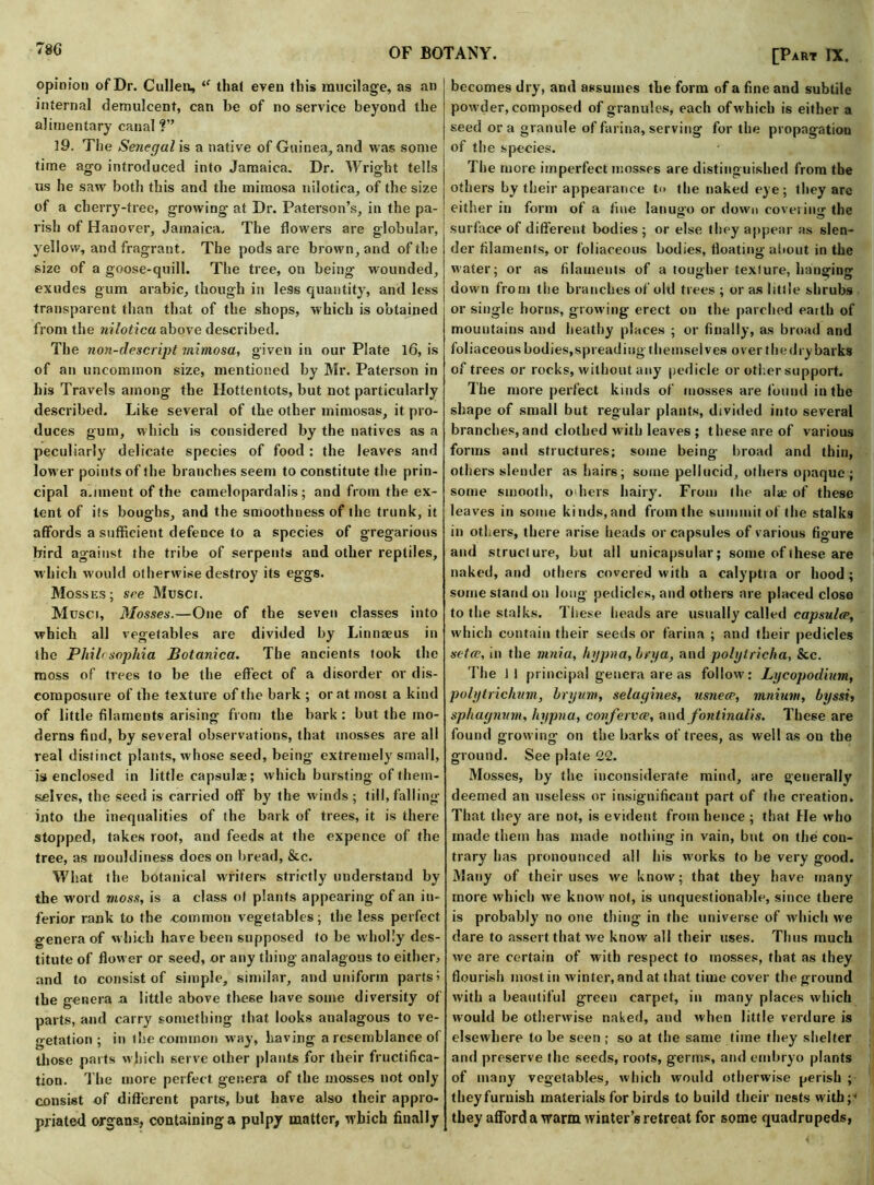 78G opinion of Dr. Cullen, iC that even this mucilage, as an internal demulcent, can be of no service beyond the alimentary canal ?” 19. The Senegal is a native of Guinea, and was some time ago introduced into Jamaica. Dr. Wright tells us he saw both this and the mimosa nilotica, of the size of a cherry-tree, growing at Dr. Paterson’s, in the pa- rish of Hanover, Jamaica. The flowers are globular, yellow, and fragrant. The pods are brown, and of the size of a goose-quill. The tree, on being wounded, exudes gum arabic, though in less quantity, and less transparent than that of the shops, which is obtained from the nilotica above described. The non-descript mimosa, given in our Plate 16, is of an uncommon size, mentioned by Mr. Paterson in his Travels among the Hottentots, but not particularly described. Like several of the other mimosas, it pro- duces gum, which is considered by the natives as a peculiarly delicate species of food : the leaves and low er points of the branches seem to constitute the prin- cipal a.nnent of the Camelopardalis; and from the ex- tent of its boughs, and the smoothness of the trunk, it affords a sufficient defence to a species of gregarious bird against the tribe of serpents and other reptiles, which would otherwise destroy its eggs. Mosses; see Musci. Musci, Mosses.—One of the seven classes into which all vegetables are divided by Linnaeus in the Philcsophia Botanica. The ancients took the moss of trees to be the effect of a disorder or dis- composure of the texture of the bark ; or at most a kind of little filaments arising from the bark : but the mo- derns find, by several observations, that mosses are all real distinct plants, whose seed, being- extremely small, is enclosed in little capsulae; which bursting of them- selves, the seed is carried off by the winds; till, falling into the inequalities of the bark of trees, it is there stopped, takes root, and feeds at the expence of the tree, as rnouldiness does on bread, &c. What the botanical writers strictly understand by the word moss, is a class ol plants appearing of an in- ferior rank to the common vegetables; the less perfect genera of which have been supposed to be w holly des- titute of flower or seed, or any thing analogous to either, and to consist of simple, similar, and uniform parts’ the genera a little above these have some diversity of parts, and carry something that looks analagous to ve- getation ; in the common way, having a resemblance of those parts which serve other plants for their fructifica- tion. The more perfect genera of the mosses not only consist of different parts, but have also their appro- priated organs, containing a pulpy matter, which finally [Part IX. becomes dry, and assumes the form of a fine and subtile powder, composed of granules, each of which is either a seed or a granule of farina, serving for the propagation of the species. The more imperfect mosses are distinguished from the others by their appearance t<> the naked eye ; they arc either in form of a fine lanugo or down covering the surface of different bodies ; or else they appear as slen- der filaments, or foliaceous bodies, floating about in the water; or as filaments of a tougher texture, hanging down from the branches of old trees ; or as little shrubs or single horns, growing erect on the parched earth of mountains and heathy places ; or finally, as broad and foliaceous bodies,spreading themselves over the dry barks of trees or rocks, without any pedicle or other support. The more perfect kinds of mosses are found in the shape of small but regular plants, divided into several branches, and clothed with leaves ; these are of various forms and structures; some being broad and thin, others slender as hairs; some pellucid, others opaque ; some smooth, o ilers hairy. From the ala; of these leaves in some kinds,and from the summit of the stalks in others, there arise heads or capsules of various figure and structure, but ail unicapsular; some of these are naked, and others covered with a calyptia or hood; some stand on long pedicles, and others are placed close to the stalks. These heads are usually called capsulre, which contain their seeds or farina ; and their pedicles setce, in the mnia, hypna, brya, and polytricha, See. The 11 principal genera are as follow: Lycopodium, polytrichum, bryum, selagines, usnece, mnium, byssi, sphagnum, hypna, confervce, and fontinalis. These are found growing on the barks of trees, as well as on the ground. See plate 22. Mosses, by the inconsiderate mind, are generally deemed an useless or insignificant part of the creation. That they are not, is evident from hence ; that He who made them has made nothing in vain, but on the con- trary has pronounced all his works to be very good. Many of their uses we know; that they have many more which we know' not, is unquestionable, since there is probably no one thing in the universe of which w'e dare to assert that we know all their uses. Thus much we are certain of with respect to mosses, that as they flourish most in winter, and at that time cover the ground with a beautiful green carpet, in many places which would be otherwise naked, and when little verdure is elsewhere to be seen ; so at the same time they shelter and preserve the seeds, roots, germs, and embryo plants of many vegetables, which would otherwise perish ; theyfurnish materials for birds to build their nests with;* they afford a warm winter’s retreat for some quadrupeds,