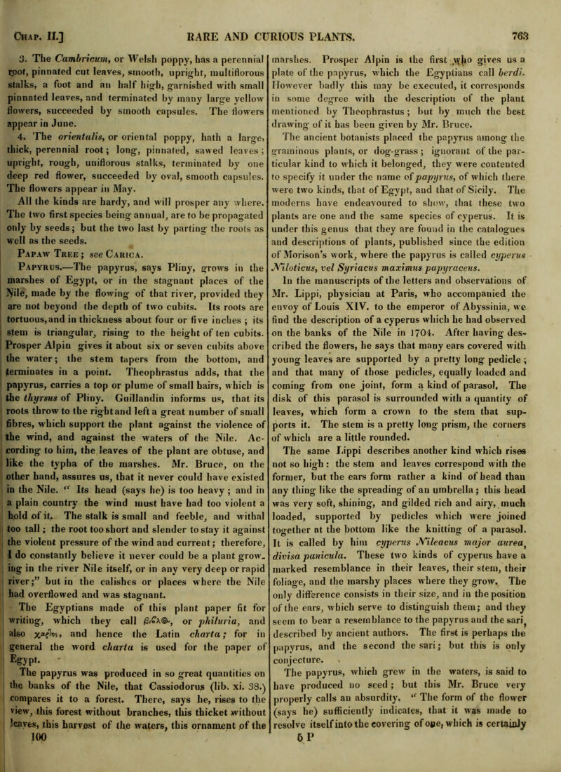 3. The Cambricum, or Welsh poppy, has a perennial root, pinnated cut leaves, smooth, upright, multiflorous stalks, a foot and an half high, garnished with small pinnated leaves, and terminated by many large yellow flowers, succeeded by smooth capsules. The flowers appear in June. 4. The orientalis, or oriental poppy, hath a large, thick, perennial root; long, pinnated, sawed leaves ; upright, rough, uniflorous stalks, terminated by one deep red flower, succeeded by oval, smooth capsules. The flowers appear in May. All the kinds are hardy, and will prosper any where. The two first species being annual, are to be propagated only by seeds; but the two last by parting the roots as well as the seeds. Papaw Tree ; see Carica. Papyrus.—The papyrus, says Pliny, grows in the marshes of Egypt, or in the stagnant places of the Nde, made by the flowing of that river, provided they are not beyond the depth of two cubits. Its roots are tortuous,and in thickness about four or five indies ; its stem is triangular, rising to the height of ten cubits. Prosper Alpin gives it about six or seven cubits above the water; the stem tapers from the bottom, and terminates in a point. Theophrastus adds, that the papyrus, carries a top or plume of small hairs, which is the thyrsus of Pliny. Guillandin informs us, that its roots throw to the right and left a great number of small fibres, which support the plant against the violence of the wind, and against the waters of the Nile. Ac- cording to him, the leaves of the plant are obtuse, and like the typha of the marshes. Mr. Bruce, on the other hand, assures us, that it never could have existed in the Nile. “ Its head (says he) is too heavy; and in a plain country the wind must have had too violent a hold of it. The stalk is small and feeble, and -withal too tall; the root too short and slender to stay it against the violent pressure of the wind and current; therefore, I do constantly believe it never could be a plant grow, ing in the river Nile itself, or in any very deep or rapid river;” but in the calishes or places where the Nile had overflowed and was stagnant. The Egyptians made of this plant paper fit for writing, which they call $iCa®-, or philuria, and also and hence the Latin chart a; for in general the word cliarta is used for the paper of Egypt. The papyrus was produced in so great quantities on the banks of the Nile, that Cassiodorug (lib. xi. 38.) compares it to a forest. There, says he, rises to the view, this forest without branches, this thicket without leaves, this harvest of the waters, this ornament of the marshes. Prosper Alpin is the first yyho gives us a plate of the papyrus, which the Egyptians call herd). However badly this may be executed, it corresponds in some degree with the description of the plant mentioned by Theophrastus ; but by much the best drawing of it has been given by Mr. Bruce. The ancient botanists placed the papyrus among the graininous plants, or dog-grass ; ignorant of the par- ticular kind to which it belonged, they were contented to specify it under the name of papyrus, of which there were two kinds, that of Egypt, and that of Sicily. The moderns have endeavoured to show, that these two plants are one and the same species of cyperus. It is under this genus that they are found in the catalogues and descriptions of plants, published since the edition of Morison’s work, where the papyrus is called cyperus Niloticus, vel Syriacvs maximus papyraceus. In the manuscripts of the letters and observations of Mr. Lippi, physician at Paris, who accompanied the envoy of Louis XIV. to the emperor of Abyssinia, we find the description of a cyperus which he had observed on the banks of the Nile in 1704. After having des- cribed the flowers, he says that many ears covered with young leaves are supported by a pretty long pedicle ; and that many of those pedicles, equally loaded and coming from one joint, form a kind of parasol. The disk of this parasol is surrounded with a quantity of leaves, which form a crown to the stem that sup- ports it. The stem is a pretty long prism, the corners of which are a little rounded. The same Lippi describes another kind which rises not so high : the stem and leaves correspond with the former, but the ears form rather a kind of head than any thing like the spreading of an umbrella ; this head was very soft, shining, and gilded rich and airy, much loaded, supported by pedicles which were joined together at the bottom like the knitting of a parasol. It is called by him cyperus Nileacus major aurea, divisa panicula. These two kinds of cyperus have a marked resemblance in their leaves, their stem, their foliage, and the marshy places where they grow. The only difference consists in their size, and in the position of the ears, which serve to distinguish them; and they seem to bear a resemblance to the papyrus and the sari? described by ancient authors. The first is perhaps the papyrus, and the second the sari; but this is only conjecture. » The papyrus, which grew in the waters, is said to have produced no seed; but this Mr. Bruce very properly calls an absurdity, “ The form of the flower (says he) sufficiently indicates, that it was made to resolve itself into the covering of o»e, which is certainly