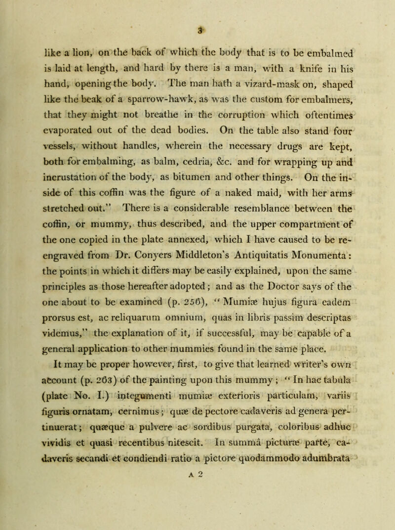 like a lion, on the back of which the body that is to be embalmed is laid at length, and hard by there is a man, with a knife in his hand, opening the body. The man hath a vizard-mask on, shaped like the beak of a sparrow-hawk, as was the custom for embalmers, that they might not breathe in the corruption which oftentimes evaporated out of the dead bodies. On the table also stand four vessels, without handles, wherein the necessary drugs are kept, both for embalming, as balm, cedria, &c. and for wrapping up and incrustation of the body, as bitumen and other things. On the in- side of this coffin was the figure of a naked maid, with her arms stretched out.” There is a considerable resemblance between the coffin, or mummy, thus described, and the upper compartment of the one copied in the plate annexed, which I have caused to be re- engraved from Dr. Conyers Middleton’s Antiquitatis Monumenta: the points in which it differs may be easily explained, upon the same principles as those hereafter adopted ; and as the Doctor says of the one about to be examined (p. 256), “ MumiaS hujus figura eadem prorsus est, ac reliquarum omnium, quas in libris passim descriptas videmus,” the explanation of it, if successful, maybe capable of a general application to other mummies found in the same place. It may be proper however, first, to give that learned writer’s own account (p. 263) of the painting upon this mummy ; “ In hac tabula (plate No. I.) integumenti mumke exterioris particulam, variis figuris ornatam, cernimus; qute de pectore cadaveris ad genera per- tinuerat; quaeque a pulvere ac sordibus purgata, c.oloribus adhuc vividis et quasi recentibus nitescit. In summa picturae parte, ca- daveris secandi et condiendi ratio a pictore quodammodo adumbrata a 2