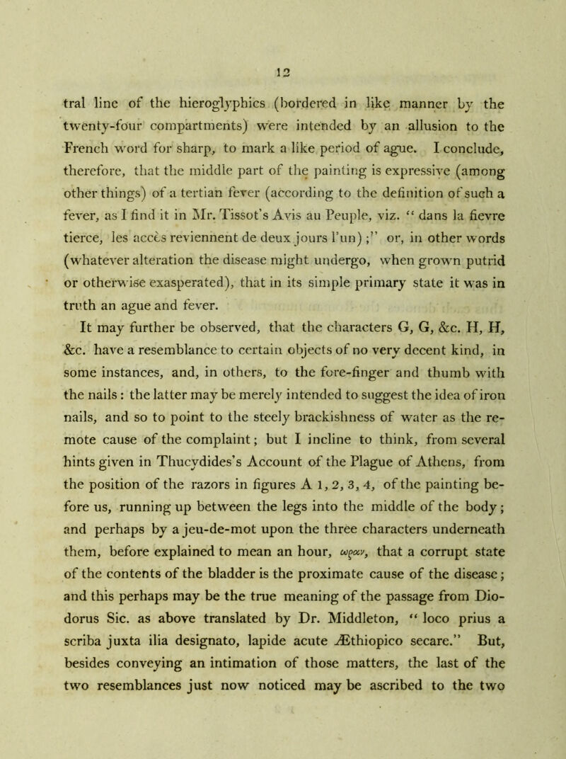 tral line of the hieroglyphics (bordered in like manner by the twenty-four compartments) were intended by an allusion to the French word for sharp, to mark a like period of ague. I conclude, therefore, that the middle part of the painting is expressive (among other things) of a tertian fever (according to the definition of such a fever, as I find it in Mr. Tissot’s Avis au Peuple, viz. “ dans la fievre tierce, les acces reviennent de deux jours l’un) or, in other words (whatever alteration the disease might undergo, when grown putrid or otherwise exasperated), that in its simple primary state it was in truth an ague and fever. It may further be observed, that the characters G, G, &c. H, H, &c. have a resemblance to certain objects of no very decent kind, in some instances, and, in others, to the fore-finger and thumb with the nails : the latter may be merely intended to suggest the idea of iron nails, and so to point to the steely brackishness of water as the re- mote cause of the complaint; but I incline to think, from several hints given in Thucydides’s Account of the Plague of Athens, from the position of the razors in figures A 1, 2, 3, 4, of the painting be- fore us, running up between the legs into the middle of the body; and perhaps by a jeu-de-mot upon the three characters underneath them, before explained to mean an hour, wgoiv, that a corrupt state of the contents of the bladder is the proximate cause of the disease; and this perhaps may be the true meaning of the passage from Dio- dorus Sic. as above translated by Dr. Middleton, “ loco prius a scriba juxta ilia designato, lapide acute ABthiopico secare.” But, besides conveying an intimation of those matters, the last of the two resemblances just now noticed may be ascribed to the two