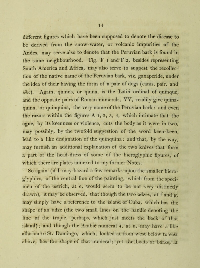 different figures which have been supposed to denote the disease to be derived from the snow-water, or volcanic impurities of the Andes, may serve also to denote that the Peruvian bark is found in the same neighbourhood. Fig. F l and F 2, besides representing South America and Africa, may also serve to suggest the recollec- tion of the native name of the Peruvian bark, viz. ganaperide, under the idea of their having the form of a pair of dogs (canis, pair, and fA>f). Again, quinus, or quina, is the Latiri ordinal of quinque, and the opposite pairs of Roman numerals, W, readily give quina- quina, or quinquina, the very name of the Peruvian bark : and even the razors within the figures A l, 2, 3, 4, which intimate that the ague, by its keenness or violence, cuts the body as it were in two, may possibly, by the twofold suggestion of the word keen-keen, lead to a like designation of the quinquina: and that, by the way, may furnish an additional explanation of the two knives that form a part of the head-dress of some of the hieroglyphic figures, of which there are plates annexed to my former Notes. So again (if I may hazard a few remarks upon the smaller hiero- glyphics, of the central line of the painting, which from the speci- men of the ostrich, at e, would seem to be not very distinctly drawn), it may be observed, that though the two adzes, at f and g, may simply have a reference to the island of Cuba, which has the shape of an adze (the two small lines on the handle denoting the line of the tropic, perhaps, which just meets the back of that island) ; and though the Arabic numeral 4, at n, may have a like allusion to St. Domingo, which, looked at from west below to east above, has the shape of that numeral; yet the boats or barks, at