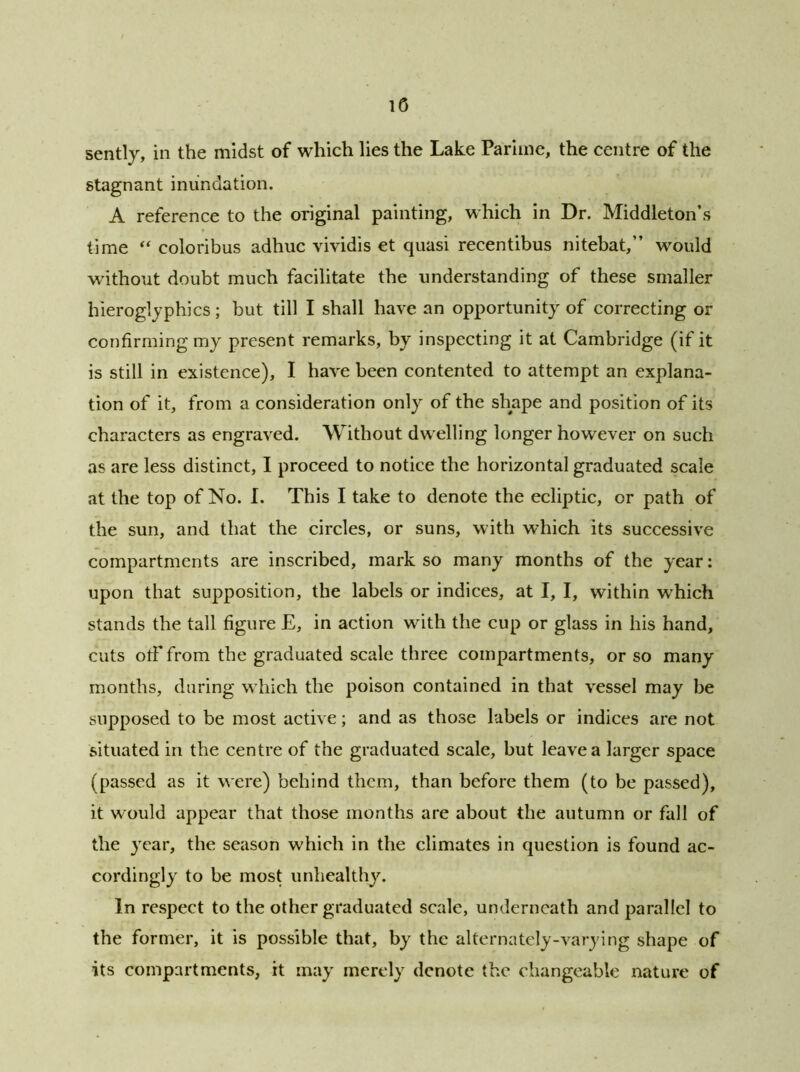 sently, in the midst of which lies the Lake Pariine, the centre of the stagnant inundation. A reference to the original painting, which in Dr. Middleton’s time “ coloribus adhuc vividis et quasi recentibus nitebat, would without doubt much facilitate the understanding of these smaller hieroglyphics ; but till I shall have an opportunity of correcting or confirming my present remarks, by inspecting it at Cambridge (if it is still in existence), I have been contented to attempt an explana- tion of it, from a consideration only of the shape and position of its characters as engraved. Without dwelling longer however on such as are less distinct, I proceed to notice the horizontal graduated scale at the top of No. I. This I take to denote the ecliptic, or path of the sun, and that the circles, or suns, with which its successive compartments are inscribed, mark so many months of the year: upon that supposition, the labels or indices, at I, I, within which stands the tall figure E, in action with the cup or glass in his hand, cuts olf from the graduated scale three compartments, or so many months, during which the poison contained in that vessel may be supposed to be most active; and as those labels or indices are not situated in the centre of the graduated scale, but leave a larger space (passed as it were) behind them, than before them (to be passed), it would appear that those months are about the autumn or fall of the year, the season which in the climates in question is found ac- cordingly to be most unhealthy. In respect to the other graduated scale, underneath and parallel to the former, it is possible that, by the alternately-varying shape of its compartments, it may merely denote the changeable nature of