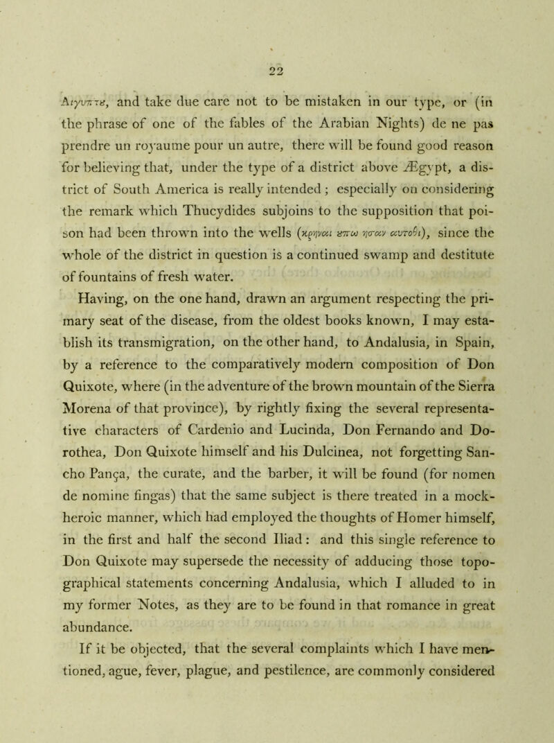■Aiy\nrrig, and take due care not to be mistaken in our type, or (in the phrase of one of the fables of the Arabian Nights) de ne pas prendre un royaume pour un autre, there will be found good reason for believing that, under the type of a district above JEgypt, a dis- trict of South America is really intended ; especially on considering the remark which Thucydides subjoins to the supposition that poi- son had been thrown into the wells (n^voa ww uvtoc)l), since the whole of the district in question is a continued swamp and destitute of fountains of fresh water. Having, on the one hand, drawn an argument respecting the pri- mary seat of the disease, from the oldest books known, I may esta- blish its transmigration, on the other hand, to Andalusia, in Spain, by a reference to the comparatively modern composition of Don Quixote, where (in the adventure of the brown mountain of the Sierra Morena of that province), by rightly fixing the several representa- tive characters of Cardenio and Lucinda, Don Fernando and Do- rothea, Don Quixote himself and his Dulcinea, not forgetting San- cho Pan$a, the curate, and the barber, it will be found (for nomen de nomine fingas) that the same subject is there treated in a mock- heroic manner, which had employed the thoughts of Homer himself, in the first and half the second Iliad: and this single reference to Don Quixote may supersede the necessity of adducing those topo- graphical statements concerning Andalusia, which I alluded to in my former Notes, as they are to be found in that romance in great abundance. If it be objected, that the several complaints which I have men- tioned, ague, fever, plague, and pestilence, are commonly considered