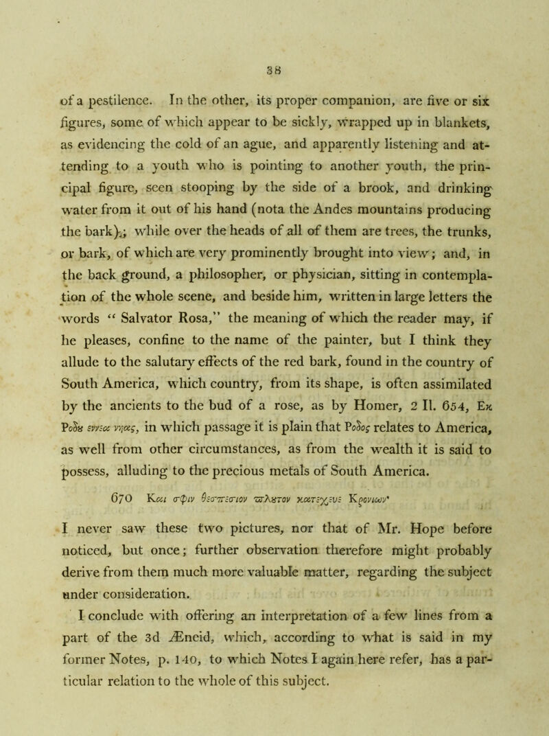 of a pestilence. In the other, its proper companion, are five or six figures, some of which appear to be sickly, wrapped up in blankets, as evidencing the cold of an ague, and apparently listening and at- tending to a youth who is pointing to another youth, the prin- cipal figure, seen stooping by the side of a brook, and drinking water from it out of his hand (nota the Andes mountains producing the bark},; while over the heads of all of them are trees, the trunks, or bark, of which are very prominently brought into view; and, in the back ground, a philosopher, or physician, sitting in contempla- % tion of the whole scene, and beside him, written in large letters the words “ Salvator Rosa,” the meaning of which the reader may, if he pleases, confine to the name of the painter, but I think they allude to the salutary effects of the red bark, found in the country of South America, which country, from its shape, is often assimilated by the ancients to the bud of a rose, as by Homer, 2 II. 654, Ek Pe&# msot vr,ag, in which passage it is plain that Po&of relates to America, as well from other circumstances, as from the wealth it is said to possess, alluding to the precious metals of South America. 670 Kca crtpiv 9so-7r;criov zvXxtov y.UTzyjV; Kpovmv' I never saw these two pictures, nor that of Mr. Hope before noticed, but once; further observation therefore might probably derive from them much more valuable matter, regarding the subject under consideration. I conclude with offering an interpretation of a few lines from a part of the 3d ASneid, which, according to what is said in my former Notes, p. 140, to which Notes I again here refer, has a par- ticular relation to the whole of this subject.