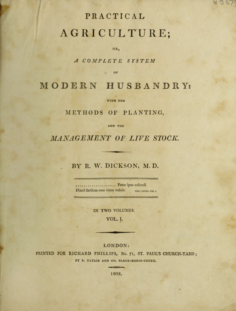 PRACTICAL AGRICULTURE; OR, A COMPLETE SYSTEM OF MODERN HUSBANDRY WITH THE METHODS OF PLANTING, AND THE MANAGEMENT OF LIVE STOCK BY R. W. DICKSON, M. D. Pater ipse colendi Haud facilem esse viam voluit. vjrg. georg. lib. i. IN TWO VOLUMES. VOL. I. LONDON; PRINTED FOR RICHARD PHILLIPS, No. 71, ST, PAUL’S CHURCH-YARD j BY R. TAYLOR AND CO. BLACK-HORSE-COURT. 1805. 99