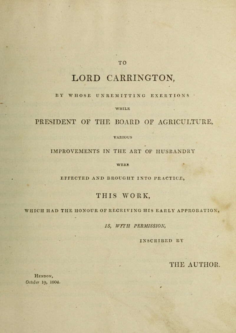 TO LORD CARRINGTON, BY WHOSE UNREMITTING EXERTIONS ’ WHILE PRESIDENT OF THE BOARD OF AGRICULTURE, VARIOUS IMPROVEMENTS IN THE ART OF HUSBANDRY WERE EFFECTED AND BROUGHT INTO PRACTICE, THIS WORK, WHICH HAD THE HONOUR OF RECEIVING IIIS EARLY APPROBATION, IS, WITH PERMISSION, ' r INSCRIBED BY THE AUTHOR. H ENDON, Octoler 19, 1804.