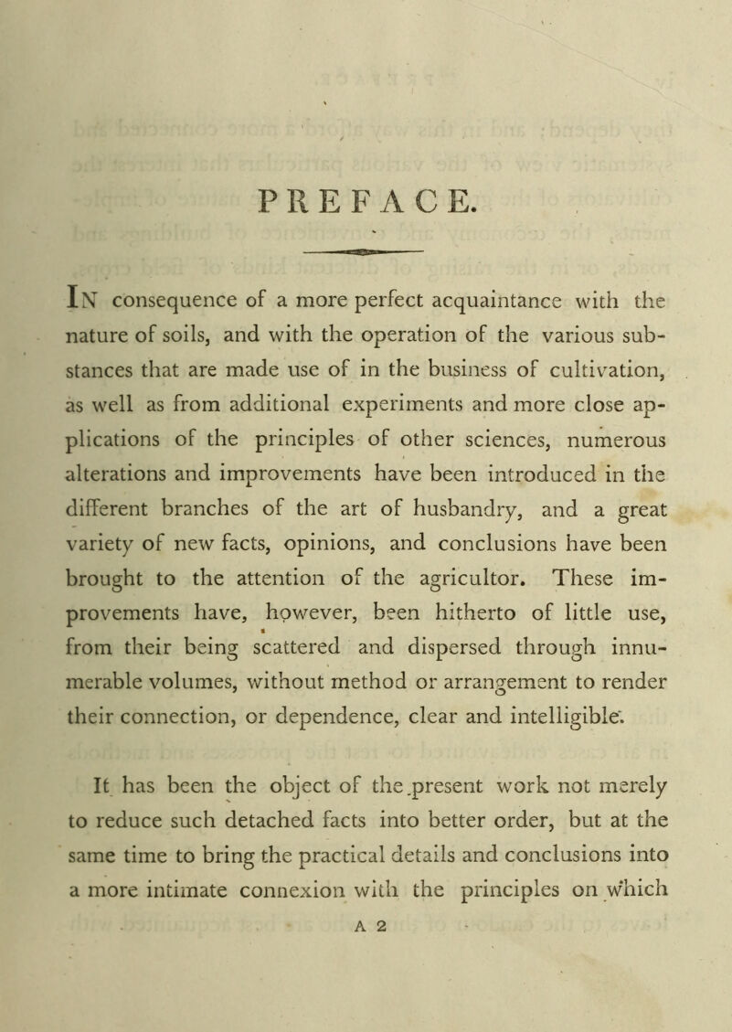 PREFACE. II— In consequence of a more perfect acquaintance with the nature of soils, and with the operation of the various sub- stances that are made use of in the business of cultivation, as well as from additional experiments and more close ap- plications of the principles of other sciences, numerous alterations and improvements have been introduced in the different branches of the art of husbandry, and a great variety of new facts, opinions, and conclusions have been brought to the attention of the agricultor. These im- provements have, however, been hitherto of little use, g from their being scattered and dispersed through innu- merable volumes, without method or arrangement to render their connection, or dependence, clear and intelligible; It has been the object of the .present work not merely to reduce such detached facts into better order, but at the same time to bring the practical details and conclusions into a more intimate connexion with the principles on w'hich A 2