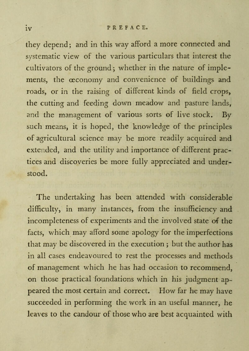 they depend; and in this way afford a more connected and systematic view of the various particulars that interest the cultivators of the ground; whether in the nature of imple- ments, the oeconomy and convenience of buildings and roads, or in the raising of different kinds of field crops, the cutting and feeding down meadow and pasture lands, and the management of various sorts of live stock. By such means, it is hoped, the knowledge of the principles of agricultural science may be more readily acquired and extended, and the utility and importance of different prac- tices and discoveries be more fully appreciated and under- stood. The undertaking has been attended with considerable difficulty, in many instances, from the insufficiency and incompleteness of experiments and the involved state of the facts, which may afford some apology for the imperfections that may be discovered in the execution ; but the author has in all cases endeavoured to rest the processes and methods of management which he has had occasion to recommend, on those practical foundations which in his judgment ap- peared the most certain and correct. How far he may have succeeded in performing the work in an useful manner, he leaves to the candour of those who are best acquainted with