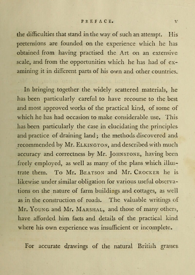 the difficulties that stand in the way of such an attempt. His pretensions are founded on the experience which he has obtained from having practised the Art on an extensive scale, and from the opportunities which he has had of ex- amining it in different parts of his own and other countries. In bringing together the widely scattered materials, he has been particularly careful to have recourse to the best and most approved works of the practical kind, of some of which he has had occasion to make considerable use. This has been particularly the case in elucidating the principles and practice of draining land;^ the methods discovered and recommended by Mr. Elkingtox, and described with much accuracy and correctness by Mr. Johnstone,, having been freely employed, as well as many of the plans which illus- trate them. To Mr. Beatson and Mr. Crocker he is likewise under similar obligation for various useful observa- tions on the nature of farm buildings and cottages, as well as in the construction of roads. The valuable writings of Mr. Young and Mr. Marshal, and those of many others, have afforded him facts and details of the practical kind where his own experience was insufficient or incomplete. For accurate drawings of the natural British grasses