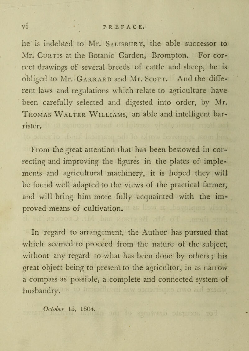 he is indebted to Mr. Salisbury, the able successor to Mr. Curtis at the Botanic Garden, Brompton. For cor- rect drawings of several breeds of cattle and sheep, ’ he is obliged to Mr. Garrard and Mr. Scott. And the diffe- rent laws and regulations which relate to agriculture have been carefully selected and digested into order, by Mr. Thomas Walter Williams, an able and intelligent bar- rister. From the great attention that has been bestowed in cor- recting and improving the figures in the plates of imple- ments and agricultural machinery, it is hoped they will be found well adapted to the views of the practical farmer, and will bring him more fully acquainted with the im- proved means of cultivation. In regard to arrangement, the Author has pursued that which seemed to proceed from the nature of the subject, without any regard to what has been done by others; liis great object being to present to the agricultor, in as narrow a compass as possible, axomplete and connected system of husbandry.